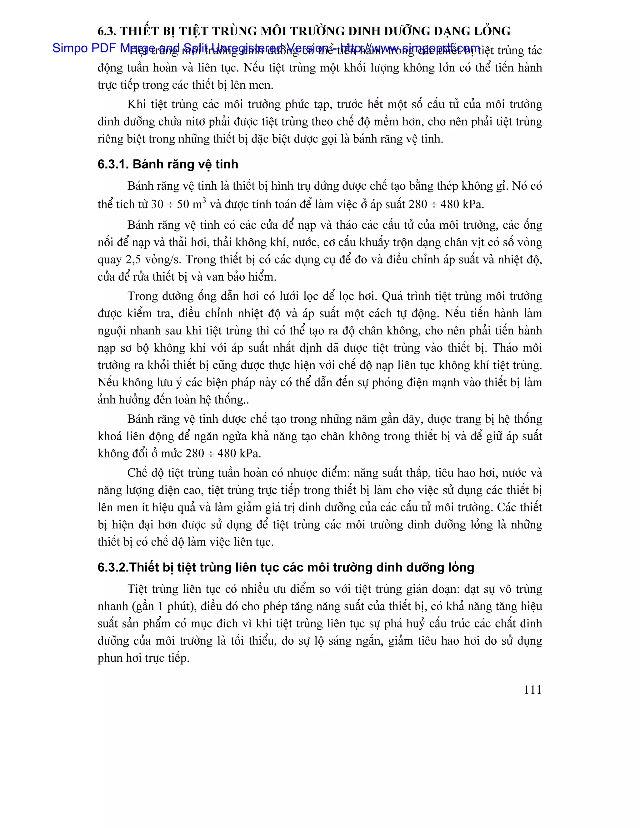 6.3. THIÃÚT BË TIÃÛT TRUÌNG MÄI TRÆÅÌNG DINH DÆÅÎNG DAÛNG LOÍNG
Simpo PDF Merge and mäi træåìng dinh dæåîng coï thãø-tiãún haình trong caïc thiãút bë tiãût truìng taïc
             Tiãût truìng Split Unregistered Version http://www.simpopdf.com
         âäüng tuáön hoaìn vaì liãn tuûc. Nãúu tiãût truìng mäüt khäúi læåüng khäng låïn coï thãø tiãún haình
         træûc tiãúp trong caïc thiãút bë lãn men.
               Khi tiãût truìng caïc mäi træåìng phæïc taûp, træåïc hãút mäüt säú cáúu tæí cuía mäi træåìng
         dinh dæåîng chæïa nitå phaíi âæåüc tiãût truìng theo chãú âäü mãöm hån, cho nãn phaíi tiãût truìng
         riãng biãût trong nhæîng thiãút bë âàûc biãût âæåüc goüi laì baïnh ràng vãû tinh.

         6.3.1. Baïnh ràng vãû tinh
                 Baïnh ràng vãû tinh laì thiãút bë hçnh truû âæïng âæåüc chãú taûo bàòng theïp khäng gè. Noï coï
         thãø têch tæì 30 ÷ 50 m3 vaì âæåüc tênh toaïn âãø laìm viãûc åí aïp suáút 280 ÷ 480 kPa.
                Baïnh ràng vãû tinh coï caïc cæía âãø naûp vaì thaïo caïc cáúu tæí cuía mäi træåìng, caïc äúng
         näúi âãø naûp vaì thaíi håi, thaíi khäng khê, næåïc, cå cáúu khuáúy träün daûng chán vët coï säú voìng
         quay 2,5 voìng/s. Trong thiãút bë coï caïc duûng cuû âãø âo vaì âiãöu chènh aïp suáút vaì nhiãût âäü,
         cæía âãø ræía thiãút bë vaì van baío hiãøm.
               Trong âæåìng äúng dáùn håi coï læåïi loüc âãø loüc håi. Quaï trçnh tiãût truìng mäi træåìng
         âæåüc kiãøm tra, âiãöu chènh nhiãût âäü vaì aïp suáút mäüt caïch tæû âäüng. Nãúu tiãún haình laìm
         nguäüi nhanh sau khi tiãût truìng thç coï thãø taûo ra âäü chán khäng, cho nãn phaíi tiãún haình
         naûp så bäü khäng khê våïi aïp suáút nháút âënh âaî âæåüc tiãût truìng vaìo thiãút bë. Thaïo mäi
         træåìng ra khoíi thiãút bë cuîng âæåüc thæûc hiãûn våïi chãú âäü naûp liãn tuûc khäng khê tiãût truìng.
         Nãúu khäng læu yï caïc biãûn phaïp naìy coï thãø dáùn âãún sæû phoïng âiãûn maûnh vaìo thiãút bë laìm
         aính hæåíng âãún toaìn hãû thäúng..
               Baïnh ràng vãû tinh âæåüc chãú taûo trong nhæîng nàm gáön âáy, âæåüc trang bë hãû thäúng
         khoaï liãn âäüng âãø ngàn ngæìa khaí nàng taûo chán khäng trong thiãút bë vaì âãø giæî aïp suáút
         khäng âäøi åí mæïc 280 ÷ 480 kPa.
                 Chãú âäü tiãût truìng tuáön hoaìn coï nhæåüc âiãøm: nàng suáút tháúp, tiãu hao håi, næåïc vaì
         nàng læåüng âiãûn cao, tiãût truìng træûc tiãúp trong thiãút bë laìm cho viãûc sæí duûng caïc thiãút bë
         lãn men êt hiãûu quaí vaì laìm giaím giaï trë dinh dæåîng cuía caïc cáúu tæí mäi træåìng. Caïc thiãút
         bë hiãûn âaûi hån âæåüc sæí duûng âãø tiãût truìng caïc mäi træåìng dinh dæåîng loíng laì nhæîng
         thiãút bë coï chãú âäü laìm viãûc liãn tuûc.

         6.3.2.Thiãút bë tiãût truìng liãn tuûc caïc mäi træåìng dinh dæåîng loíng
                Tiãût truìng liãn tuûc coï nhiãöu æu âiãøm so våïi tiãût truìng giaïn âoaûn: âaût sæû vä truìng
         nhanh (gáön 1 phuït), âiãöu âoï cho pheïp tàng nàng suáút cuía thiãút bë, coï khaí nàng tàng hiãûu
         suáút saín pháøm coï muûc âêch vç khi tiãût truìng liãn tuûc sæû phaï huyí cáúu truïc caïc cháút dinh
         dæåîng cuía mäi træåìng laì täúi thiãøu, do sæû läü saïng ngàõn, giaím tiãu hao håi do sæí duûng
         phun håi træûc tiãúp.

                                                                                                           111
 