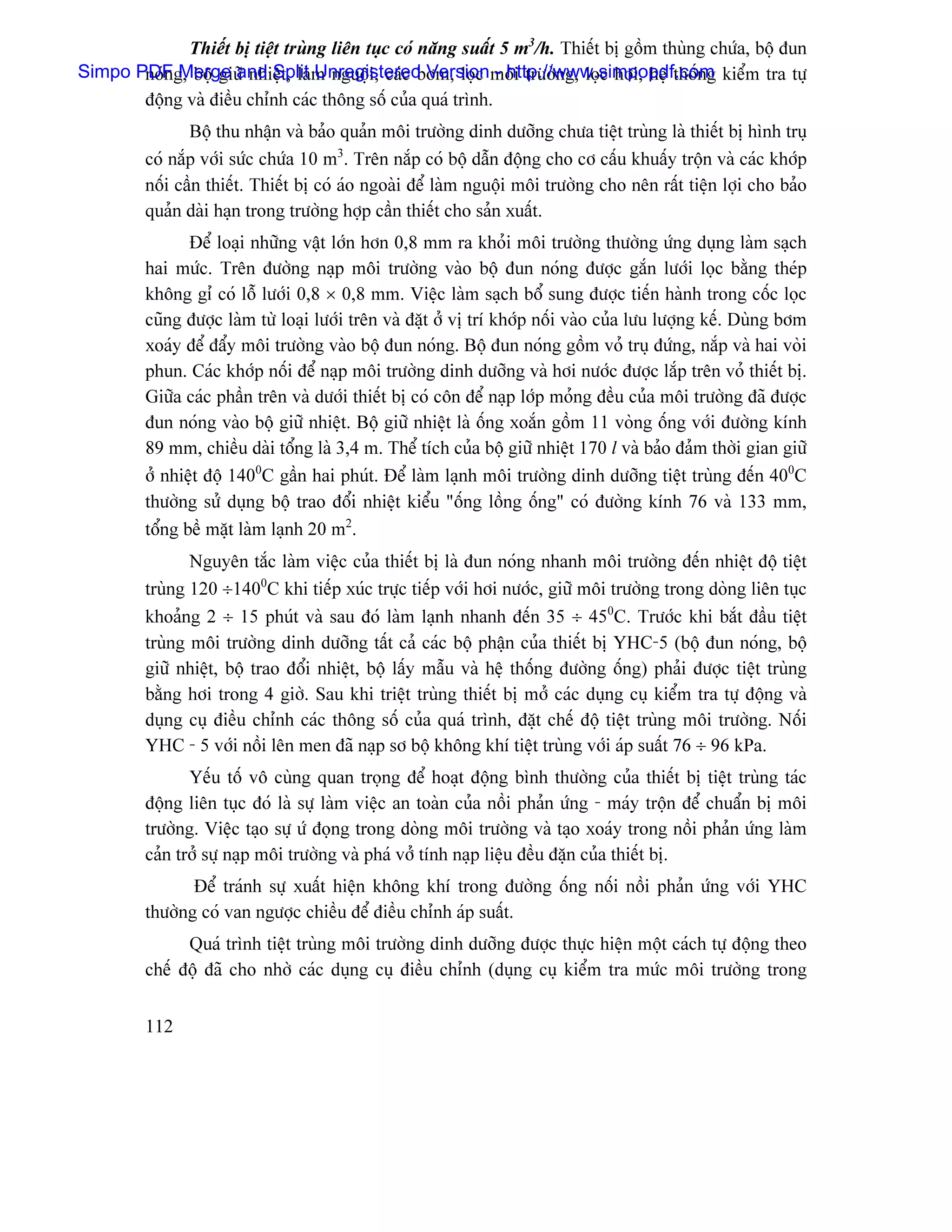 Thiãút bë tiãût truìng liãn tuûc coï nàng suáút 5 m3/h. Thiãút bë gäöm thuìng chæïa, bäü âun
Simpo PDFg, bäü giæî nhiãût, laìm nguäüi, caïc båm, loüc mäi træåìng, loüc håi, hãû thäúng kiãøm tra tæû
       noïn Merge and Split Unregistered Version - http://www.simpopdf.com
       âäüng vaì âiãöu chènh caïc thäng säú cuía quaï trçnh.
                Bäü thu nháûn vaì baío quaín mäi træåìng dinh dæåîng chæa tiãût truìng laì thiãút bë hçnh truû
         coï nàõp våïi sæïc chæïa 10 m3. Trãn nàõp coï bäü dáùn âäüng cho cå cáúu khuáúy träün vaì caïc khåïp
         näúi cáön thiãút. Thiãút bë coï aïo ngoaìi âãø laìm nguäüi mäi træåìng cho nãn ráút tiãûn låüi cho baío
         quaín daìi haûn trong træåìng håüp cáön thiãút cho saín xuáút.
                Âãø loaûi nhæîng váût låïn hån 0,8 mm ra khoíi mäi træåìng thæåìng æïng duûng laìm saûch
         hai mæïc. Trãn âæåìng naûp mäi træåìng vaìo bäü âun noïng âæåüc gàõn læåïi loüc bàòng theïp
         khäng gè coï läù læåïi 0,8 × 0,8 mm. Viãûc laìm saûch bäø sung âæåüc tiãún haình trong cäúc loüc
         cuîng âæåüc laìm tæì loaûi læåïi trãn vaì âàût åí vë trê khåïp näúi vaìo cuía læu læåüng kãú. Duìng båm
         xoaïy âãø âáøy mäi træåìng vaìo bäü âun noïng. Bäü âun noïng gäöm voí truû âæïng, nàõp vaì hai voìi
         phun. Caïc khåïp näúi âãø naûp mäi træåìng dinh dæåîng vaì håi næåïc âæåüc làõp trãn voí thiãút bë.
         Giæîa caïc pháön trãn vaì dæåïi thiãút bë coï cän âãø naûp låïp moíng âãöu cuía mäi træåìng âaî âæåüc
         âun noïng vaìo bäü giæî nhiãût. Bäü giæî nhiãût laì äúng xoàõn gäöm 11 voìng äúng våïi âæåìng kênh
         89 mm, chiãöu daìi täøng laì 3,4 m. Thãø têch cuía bäü giæî nhiãût 170 l vaì baío âaím thåìi gian giæî
         åí nhiãût âäü 1400C gáön hai phuït. Âãø laìm laûnh mäi træåìng dinh dæåîng tiãût truìng âãún 400C
         thæåìng sæí duûng bäü trao âäøi nhiãût kiãøu “äúng läöng äúng” coï âæåìng kênh 76 vaì 133 mm,
         täøng bãö màût laìm laûnh 20 m2.
                Nguyãn tàõc laìm viãûc cuía thiãút bë laì âun noïng nhanh mäi træåìng âãún nhiãût âäü tiãût
         truìng 120 ÷1400C khi tiãúp xuïc træûc tiãúp våïi håi næåïc, giæî mäi træåìng trong doìng liãn tuûc
         khoaíng 2 ÷ 15 phuït vaì sau âoï laìm laûnh nhanh âãún 35 ÷ 450C. Træåïc khi bàõt âáöu tiãût
         truìng mäi træåìng dinh dæåîng táút caí caïc bäü pháûn cuía thiãút bë YHC-5 (bäü âun noïng, bäü
         giæî nhiãût, bäü trao âäøi nhiãût, bäü láúy máùu vaì hãû thäúng âæåìng äúng) phaíi âæåüc tiãût truìng
         bàòng håi trong 4 giåì. Sau khi triãût truìng thiãút bë måí caïc duûng cuû kiãøm tra tæû âäüng vaì
         duûng cuû âiãöu chènh caïc thäng säú cuía quaï trçnh, âàût chãú âäü tiãût truìng mäi træåìng. Näúi
         YHC - 5 våïi näöi lãn men âaî naûp så bäü khäng khê tiãût truìng våïi aïp suáút 76 ÷ 96 kPa.
                Yãúu täú vä cuìng quan troüng âãø hoaût âäüng bçnh thæåìng cuía thiãút bë tiãût truìng taïc
         âäüng liãn tuûc âoï laì sæû laìm viãûc an toaìn cuía näöi phaín æïng - maïy träün âãø chuáøn bë mäi
         træåìng. Viãûc taûo sæû æï âoüng trong doìng mäi træåìng vaì taûo xoaïy trong näöi phaín æïng laìm
         caín tråí sæû naûp mäi træåìng vaì phaï våí tênh naûp liãûu âãöu âàûn cuía thiãút bë.
                Âãø traïnh sæû xuáút hiãûn khäng khê trong âæåìng äúng näúi näöi phaín æïng våïi YHC
         thæåìng coï van ngæåüc chiãöu âãø âiãöu chènh aïp suáút.
               Quaï trçnh tiãût truìng mäi træåìng dinh dæåîng âæåüc thæûc hiãûn mäüt caïch tæû âäüng theo
         chãú âäü âaî cho nhåì caïc duûng cuû âiãöu chènh (duûng cuû kiãøm tra mæïc mäi træåìng trong


         112
 