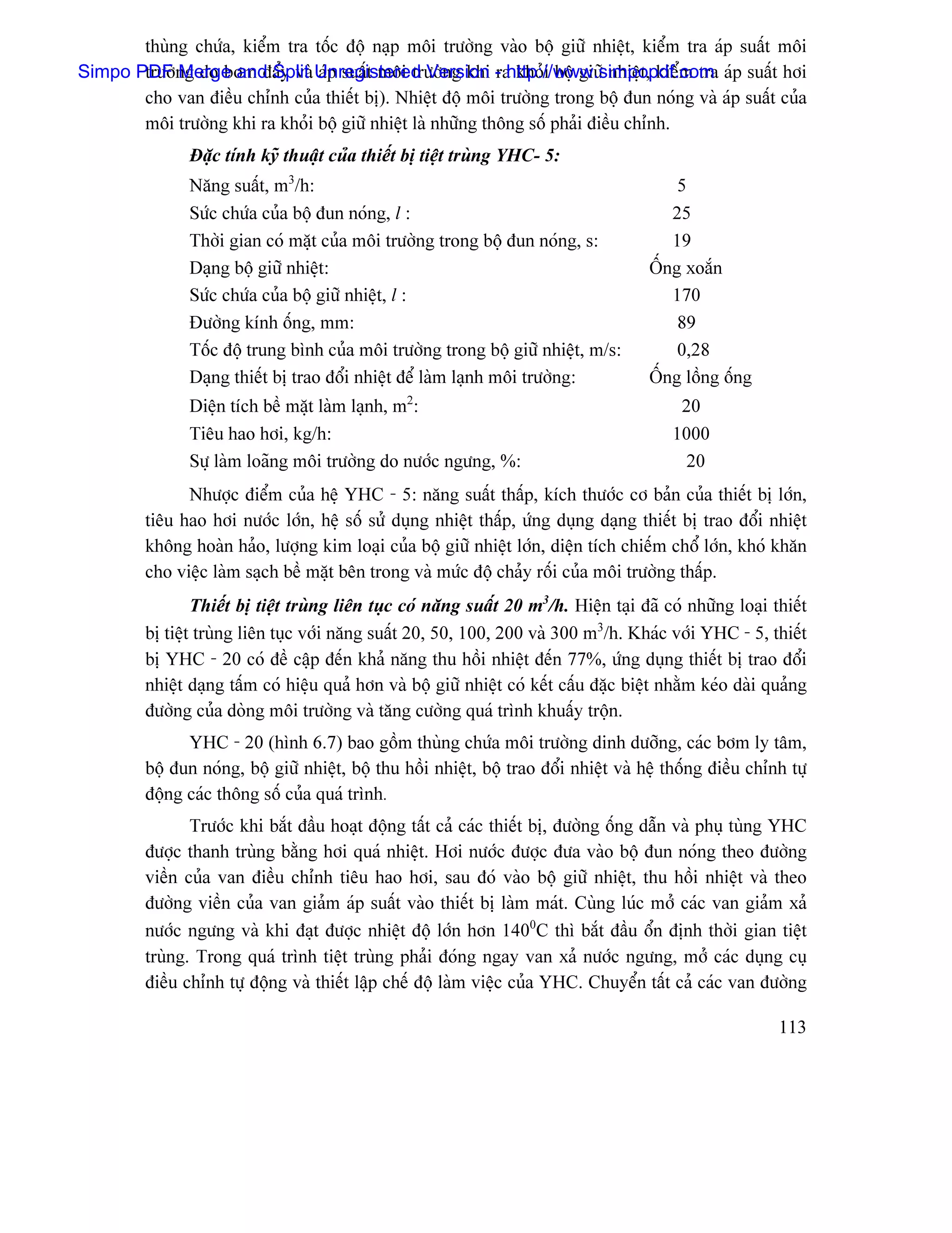 thuìng chæïa, kiãøm tra täúc âäü naûp mäi træåìng vaìo bäü giæî nhiãût, kiãøm tra aïp suáút mäi
Simpo PDF ng do båm âáøy vaì Unregistered Version - http://www.simpopdf.com aïp suáút håi
       træåì Merge and Split aïp suáút mäi træåìng khi ra khoíi bäü giæî nhiãût, kiãøm tra
       cho van âiãöu chènh cuía thiãút bë). Nhiãût âäü mäi træåìng trong bäü âun noïng vaì aïp suáút cuía
       mäi træåìng khi ra khoíi bäü giæî nhiãût laì nhæîng thäng säú phaíi âiãöu chènh.
                Âàûc tênh kyî thuáût cuía thiãút bë tiãût truìng YHC- 5:
                Nàng suáút, m3/h:                                                           5
                Sæïc chæïa cuía bäü âun noïng, l :                                         25
                Thåìi gian coï màût cuía mäi træåìng trong bäü âun noïng, s:               19
                Daûng bäü giæî nhiãût:                                                  ÄÚng xoàõn
                Sæïc chæïa cuía bäü giæî nhiãût, l :                                       170
                Âæåìng kênh äúng, mm:                                                       89
                Täúc âäü trung bçnh cuía mäi træåìng trong bäü giæî nhiãût, m/s:            0,28
                Daûng thiãút bë trao âäøi nhiãût âãø laìm laûnh mäi træåìng:            ÄÚng läöng äúng
                Diãûn têch bãö màût laìm laûnh, m2:                                         20
                Tiãu hao håi, kg/h:                                                        1000
                Sæû laìm loaîng mäi træåìng do næåïc ngæng, %:                              20
               Nhæåüc âiãøm cuía hãû YHC - 5: nàng suáút tháúp, kêch thæåïc cå baín cuía thiãút bë låïn,
         tiãu hao håi næåïc låïn, hãû säú sæí duûng nhiãût tháúp, æïng duûng daûng thiãút bë trao âäøi nhiãût
         khäng hoaìn haío, læåüng kim loaûi cuía bäü giæî nhiãût låïn, diãûn têch chiãúm chäø låïn, khoï khàn
         cho viãûc laìm saûch bãö màût bãn trong vaì mæïc âäü chaíy räúi cuía mäi træåìng tháúp.
                 Thiãút bë tiãût truìng liãn tuûc coï nàng suáút 20 m3/h. Hiãûn taûi âaî coï nhæîng loaûi thiãút
         bë tiãût truìng liãn tuûc våïi nàng suáút 20, 50, 100, 200 vaì 300 m3/h. Khaïc våïi YHC - 5, thiãút
         bë YHC - 20 coï âãö cáûp âãún khaí nàng thu häöi nhiãût âãún 77%, æïng duûng thiãút bë trao âäøi
         nhiãût daûng táúm coï hiãûu quaí hån vaì bäü giæî nhiãût coï kãút cáúu âàûc biãût nhàòm keïo daìi quaíng
         âæåìng cuía doìng mäi træåìng vaì tàng cæåìng quaï trçnh khuáúy träün.
               YHC - 20 (hçnh 6.7) bao gäöm thuìng chæïa mäi træåìng dinh dæåîng, caïc båm ly tám,
         bäü âun noïng, bäü giæî nhiãût, bäü thu häöi nhiãût, bäü trao âäøi nhiãût vaì hãû thäúng âiãöu chènh tæû
         âäüng caïc thäng säú cuía quaï trçnh.
                Træåïc khi bàõt âáöu hoaût âäüng táút caí caïc thiãút bë, âæåìng äúng dáùn vaì phuû tuìng YHC
         âæåüc thanh truìng bàòng håi quaï nhiãût. Håi næåïc âæåüc âæa vaìo bäü âun noïng theo âæåìng
         viãön cuía van âiãöu chènh tiãu hao håi, sau âoï vaìo bäü giæî nhiãût, thu häöi nhiãût vaì theo
         âæåìng viãön cuía van giaím aïp suáút vaìo thiãút bë laìm maït. Cuìng luïc måí caïc van giaím xaí
         næåïc ngæng vaì khi âaût âæåüc nhiãût âäü låïn hån 1400C thç bàõt âáöu äøn âënh thåìi gian tiãût
         truìng. Trong quaï trçnh tiãût truìng phaíi âoïng ngay van xaí næåïc ngæng, måí caïc duûng cuû
         âiãöu chènh tæû âäüng vaì thiãút láûp chãú âäü laìm viãûc cuía YHC. Chuyãøn táút caí caïc van âæåìng

                                                                                                            113
 