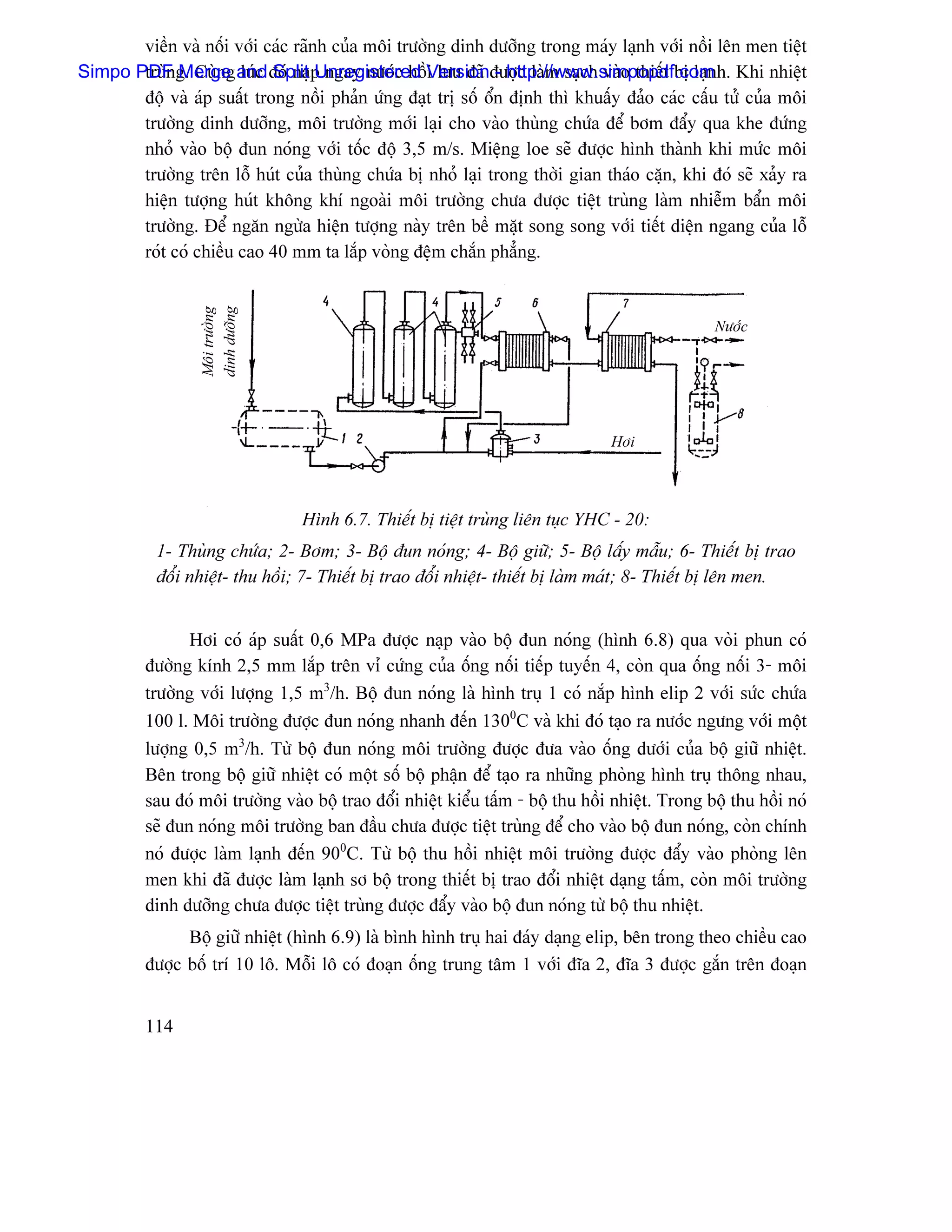 viãön vaì näúi våïi caïc raînh cuía mäi træåìng dinh dæåîng trong maïy laûnh våïi näöi lãn men tiãût
Simpo PDF g. Cuìng and âoï naûp ngay næåïc häöVersionâæåüc laìm saûch vaìo thiãút bë laûnh. Khi nhiãût
       truìn Merge luïc Split Unregistered i læu âaî - http://www.simpopdf.com
       âäü vaì aïp suáút trong näöi phaín æïng âaût trë säú äøn âënh thç khuáúy âaío caïc cáúu tæí cuía mäi
       træåìng dinh dæåîng, mäi træåìng måïi laûi cho vaìo thuìng chæïa âãø båm âáøy qua khe âæïng
       nhoí vaìo bäü âun noïng våïi täúc âäü 3,5 m/s. Miãûng loe seî âæåüc hçnh thaình khi mæïc mäi
       træåìng trãn läù huït cuía thuìng chæïa bë nhoí laûi trong thåìi gian thaïo càûn, khi âoï seî xaíy ra
       hiãûn tæåüng huït khäng khê ngoaìi mäi træåìng chæa âæåüc tiãût truìng laìm nhiãùm báøn mäi
       træåìng. Âãø ngàn ngæìa hiãûn tæåüng naìy trãn bãö màût song song våïi tiãút diãûn ngang cuía läù
       roït coï chiãöu cao 40 mm ta làõp voìng âãûm chàõn phàóng.
                  dinh dæåîng
                  Mäi træåìng




                                                                                                Næåïc




                                                                                Håi




                                 Hçnh 6.7. Thiãút bë tiãût truìng liãn tuûc YHC - 20:
           1- Thuìng chæïa; 2- Båm; 3- Bäü âun noïng; 4- Bäü giæî; 5- Bäü láúy máùu; 6- Thiãút bë trao
           âäøi nhiãût- thu häöi; 7- Thiãút bë trao âäøi nhiãût- thiãút bë laìm maït; 8- Thiãút bë lãn men.


                Håi coï aïp suáút 0,6 MPa âæåüc naûp vaìo bäü âun noïng (hçnh 6.8) qua voìi phun coï
         âæåìng kênh 2,5 mm làõp trãn vè cæïng cuía äúng näúi tiãúp tuyãún 4, coìn qua äúng näúi 3- mäi
         træåìng våïi læåüng 1,5 m3/h. Bäü âun noïng laì hçnh truû 1 coï nàõp hçnh elip 2 våïi sæïc chæïa
         100 l. Mäi træåìng âæåüc âun noïng nhanh âãún 1300C vaì khi âoï taûo ra næåïc ngæng våïi mäüt
         læåüng 0,5 m3/h. Tæì bäü âun noïng mäi træåìng âæåüc âæa vaìo äúng dæåïi cuía bäü giæî nhiãût.
         Bãn trong bäü giæî nhiãût coï mäüt säú bäü pháûn âãø taûo ra nhæîng phoìng hçnh truû thäng nhau,
         sau âoï mäi træåìng vaìo bäü trao âäøi nhiãût kiãøu táúm - bäü thu häöi nhiãût. Trong bäü thu häöi noï
         seî âun noïng mäi træåìng ban âáöu chæa âæåüc tiãût truìng âãø cho vaìo bäü âun noïng, coìn chênh
         noï âæåüc laìm laûnh âãún 900C. Tæì bäü thu häöi nhiãût mäi træåìng âæåüc âáøy vaìo phoìng lãn
         men khi âaî âæåüc laìm laûnh så bäü trong thiãút bë trao âäøi nhiãût daûng táúm, coìn mäi træåìng
         dinh dæåîng chæa âæåüc tiãût truìng âæåüc âáøy vaìo bäü âun noïng tæì bäü thu nhiãût.
               Bäü giæî nhiãût (hçnh 6.9) laì bçnh hçnh truû hai âaïy daûng elip, bãn trong theo chiãöu cao
         âæåüc bäú trê 10 lä. Mäùi lä coï âoaûn äúng trung tám 1 våïi âéa 2, âéa 3 âæåüc gàõn trãn âoaûn


         114
 