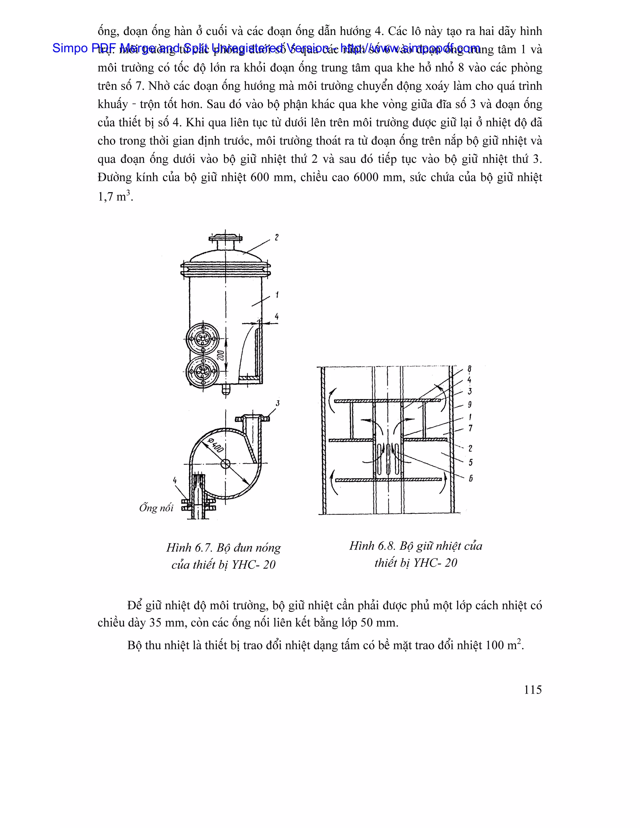 äúng, âoaûn äúng haìn åí cuäúi vaì caïc âoaûn äúng dáùn hæåïng 4. Caïc lä naìy taûo ra hai daîy hçnh
Simpo PDF mäi træåìng tæì caïc Unregistered Version - http://www.simpopdf.com tám 1 vaì
       truû: Merge and Split phoìng dæåïi säú 5 qua caïc raînh säú 6 vaìo âoaûn äúng trung
       mäi træåìng coï täúc âäü låïn ra khoíi âoaûn äúng trung tám qua khe håí nhoí 8 vaìo caïc phoìng
       trãn säú 7. Nhåì caïc âoaûn äúng hæåïng maì mäi træåìng chuyãøn âäüng xoaïy laìm cho quaï trçnh
       khuáúy - träün täút hån. Sau âoï vaìo bäü pháûn khaïc qua khe voìng giæîa âéa säú 3 vaì âoaûn äúng
       cuía thiãút bë säú 4. Khi qua liãn tuûc tæì dæåïi lãn trãn mäi træåìng âæåüc giæî laûi åí nhiãût âäü âaî
       cho trong thåìi gian âënh træåïc, mäi træåìng thoaït ra tæì âoaûn äúng trãn nàõp bäü giæî nhiãût vaì
       qua âoaûn äúng dæåïi vaìo bäü giæî nhiãût thæï 2 vaì sau âoï tiãúp tuûc vaìo bäü giæî nhiãût thæï 3.
       Âæåìng kênh cuía bäü giæî nhiãût 600 mm, chiãöu cao 6000 mm, sæïc chæïa cuía bäü giæî nhiãût
          1,7 m3.




                    Äúng näúi


                           Hçnh 6.7. Bäü âun noïng                  Hçnh 6.8. Bäü giæî nhiãût cuía
                            cuía thiãút bë YHC- 20                      thiãút bë YHC- 20


                 Âãø giæî nhiãût âäü mäi træåìng, bäü giæî nhiãût cáön phaíi âæåüc phuí mäüt låïp caïch nhiãût coï
          chiãöu daìy 35 mm, coìn caïc äúng näúi liãn kãút bàòng låïp 50 mm.
                Bäü thu nhiãût laì thiãút bë trao âäøi nhiãût daûng táúm coï bãö màût trao âäøi nhiãût 100 m2.


                                                                                                             115
 