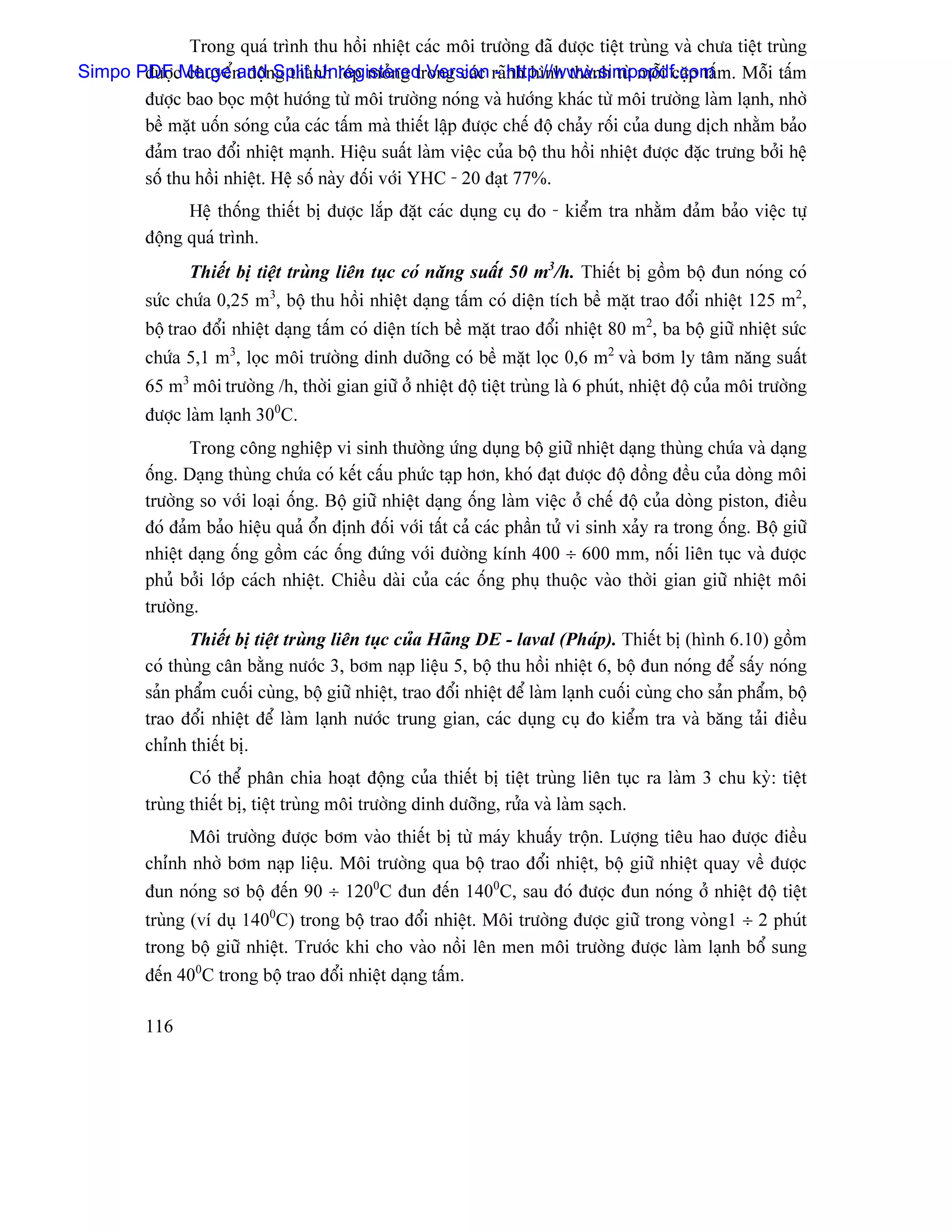 Trong quaï trçnh thu häöi nhiãût caïc mäi træåìng âaî âæåüc tiãût truìng vaì chæa tiãût truìng
Simpo PDFcMerge n âäünSplit nh låïp moíng trong caïc raînh hçnh thaình tæì mäùi càûp táúm. Mäùi táúm
       âæåü chuyãø and g thaì Unregistered Version - http://www.simpopdf.com
       âæåüc bao boüc mäüt hæåïng tæì mäi træåìng noïng vaì hæåïng khaïc tæì mäi træåìng laìm laûnh, nhåì
       bãö màût uäún soïng cuía caïc táúm maì thiãút láûp âæåüc chãú âäü chaíy räúi cuía dung dëch nhàòm baío
       âaím trao âäøi nhiãût maûnh. Hiãûu suáút laìm viãûc cuía bäü thu häöi nhiãût âæåüc âàûc træng båíi hãû
       säú thu häöi nhiãût. Hãû säú naìy âäúi våïi YHC - 20 âaût 77%.
                Hãû thäúng thiãút bë âæåüc làõp âàût caïc duûng cuû âo - kiãøm tra nhàòm âaím baío viãûc tæû
          âäüng quaï trçnh.
                 Thiãút bë tiãût truìng liãn tuûc coï nàng suáút 50 m3/h. Thiãút bë gäöm bäü âun noïng coï
          sæïc chæïa 0,25 m3, bäü thu häöi nhiãût daûng táúm coï diãûn têch bãö màût trao âäøi nhiãût 125 m2,
          bäü trao âäøi nhiãût daûng táúm coï diãûn têch bãö màût trao âäøi nhiãût 80 m2, ba bäü giæî nhiãût sæïc
          chæïa 5,1 m3, loüc mäi træåìng dinh dæåîng coï bãö màût loüc 0,6 m2 vaì båm ly tám nàng suáút
          65 m3 mäi træåìng /h, thåìi gian giæî åí nhiãût âäü tiãût truìng laì 6 phuït, nhiãût âäü cuía mäi træåìng
          âæåüc laìm laûnh 300C.
                 Trong cäng nghiãûp vi sinh thæåìng æïng duûng bäü giæî nhiãût daûng thuìng chæïa vaì daûng
          äúng. Daûng thuìng chæïa coï kãút cáúu phæïc taûp hån, khoï âaût âæåüc âäü âäöng âãöu cuía doìng mäi
          træåìng so våïi loaûi äúng. Bäü giæî nhiãût daûng äúng laìm viãûc åí chãú âäü cuía doìng piston, âiãöu
          âoï âaím baío hiãûu quaí äøn âënh âäúi våïi táút caí caïc pháön tæí vi sinh xaíy ra trong äúng. Bäü giæî
          nhiãût daûng äúng gäöm caïc äúng âæïng våïi âæåìng kênh 400 ÷ 600 mm, näúi liãn tuûc vaì âæåüc
          phuí båíi låïp caïch nhiãût. Chiãöu daìi cuía caïc äúng phuû thuäüc vaìo thåìi gian giæî nhiãût mäi
          træåìng.
                 Thiãút bë tiãût truìng liãn tuûc cuía Haîng DE - laval (Phaïp). Thiãút bë (hçnh 6.10) gäöm
          coï thuìng cán bàòng næåïc 3, båm naûp liãûu 5, bäü thu häöi nhiãût 6, bäü âun noïng âãø sáúy noïng
          saín pháøm cuäúi cuìng, bäü giæî nhiãût, trao âäøi nhiãût âãø laìm laûnh cuäúi cuìng cho saín pháøm, bäü
          trao âäøi nhiãût âãø laìm laûnh næåïc trung gian, caïc duûng cuû âo kiãøm tra vaì bàng taíi âiãöu
          chènh thiãút bë.
                 Coï thãø phán chia hoaût âäüng cuía thiãút bë tiãût truìng liãn tuûc ra laìm 3 chu kyì: tiãût
          truìng thiãút bë, tiãût truìng mäi træåìng dinh dæåîng, ræía vaì laìm saûch.
               Mäi træåìng âæåüc båm vaìo thiãút bë tæì maïy khuáúy träün. Læåüng tiãu hao âæåüc âiãöu
          chènh nhåì båm naûp liãûu. Mäi træåìng qua bäü trao âäøi nhiãût, bäü giæî nhiãût quay vãö âæåüc
          âun noïng så bäü âãún 90 ÷ 1200C âun âãún 1400C, sau âoï âæåüc âun noïng åí nhiãût âäü tiãût
          truìng (vê duû 1400C) trong bäü trao âäøi nhiãût. Mäi træåìng âæåüc giæî trong voìng1 ÷ 2 phuït
          trong bäü giæî nhiãût. Træåïc khi cho vaìo näöi lãn men mäi træåìng âæåüc laìm laûnh bäø sung
          âãún 400C trong bäü trao âäøi nhiãût daûng táúm.

          116
 