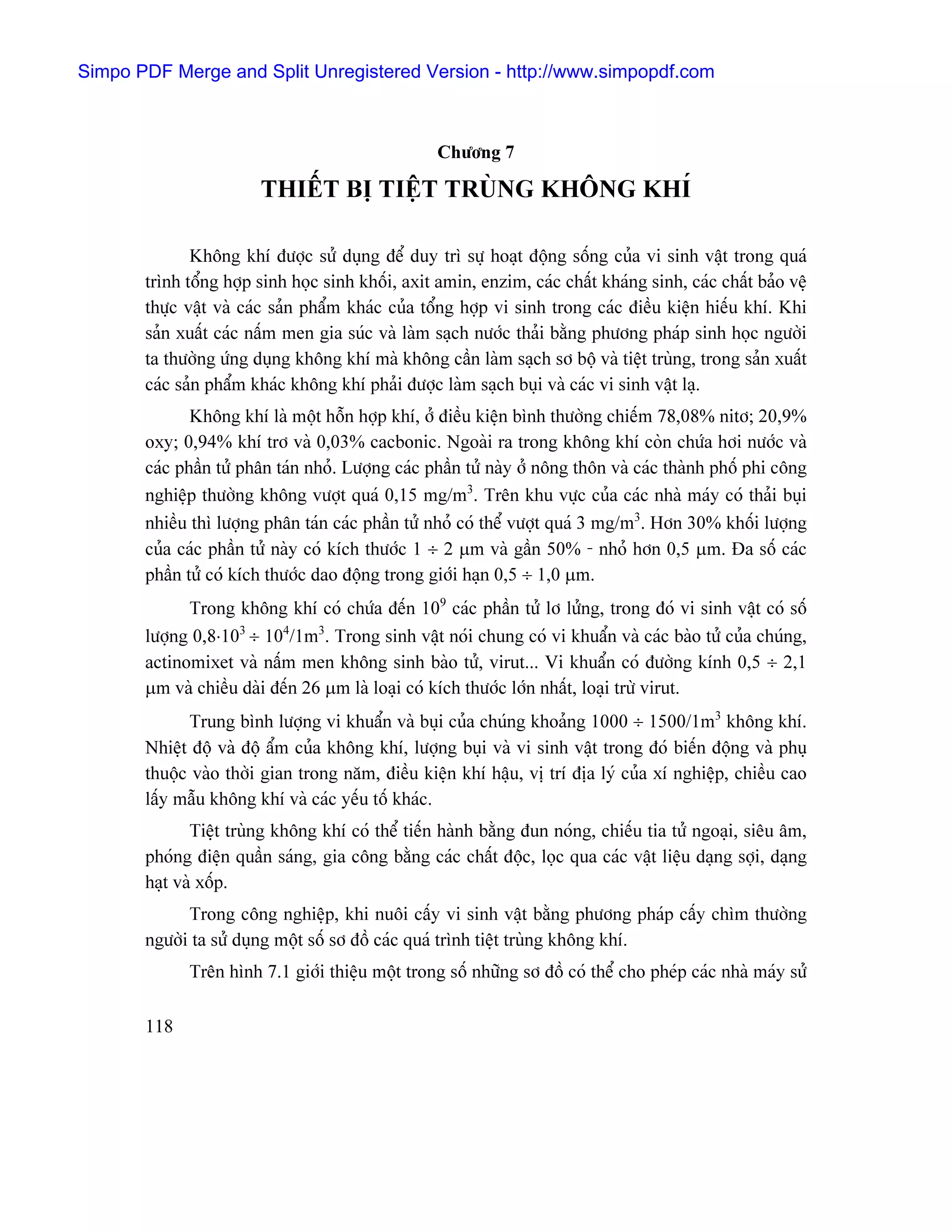 Simpo PDF Merge and Split Unregistered Version - http://www.simpopdf.com



                                                   Chæång 7

                        THIÃÚT BË TIÃÛT TRUÌNG KHÄNG KHÊ

              Khäng khê âæåüc sæí duûng âãø duy trç sæû hoaût âäüng säúng cuía vi sinh váût trong quaï
       trçnh täøng håüp sinh hoüc sinh khäúi, axit amin, enzim, caïc cháút khaïng sinh, caïc cháút baío vãû
       thæûc váût vaì caïc saín pháøm khaïc cuía täøng håüp vi sinh trong caïc âiãöu kiãûn hiãúu khê. Khi
       saín xuáút caïc náúm men gia suïc vaì laìm saûch næåïc thaíi bàòng phæång phaïp sinh hoüc ngæåìi
       ta thæåìng æïng duûng khäng khê maì khäng cáön laìm saûch så bäü vaì tiãût truìng, trong saín xuáút
       caïc saín pháøm khaïc khäng khê phaíi âæåüc laìm saûch buûi vaì caïc vi sinh váût laû.
              Khäng khê laì mäüt häùn håüp khê, åí âiãöu kiãûn bçnh thæåìng chiãúm 78,08% nitå; 20,9%
       oxy; 0,94% khê trå vaì 0,03% cacbonic. Ngoaìi ra trong khäng khê coìn chæïa håi næåïc vaì
       caïc pháön tæí phán taïn nhoí. Læåüng caïc pháön tæí naìy åí näng thän vaì caïc thaình phäú phi cäng
       nghiãûp thæåìng khäng væåüt quaï 0,15 mg/m3. Trãn khu væûc cuía caïc nhaì maïy coï thaíi buûi
       nhiãöu thç læåüng phán taïn caïc pháön tæí nhoí coï thãø væåüt quaï 3 mg/m3. Hån 30% khäúi læåüng
       cuía caïc pháön tæí naìy coï kêch thæåïc 1 ÷ 2 µm vaì gáön 50% - nhoí hån 0,5 µm. Âa säú caïc
       pháön tæí coï kêch thæåïc dao âäüng trong giåïi haûn 0,5 ÷ 1,0 µm.
             Trong khäng khê coï chæïa âãún 109 caïc pháön tæí lå læíng, trong âoï vi sinh váût coï säú
       læåüng 0,8⋅103 ÷ 104/1m3. Trong sinh váût noïi chung coï vi khuáøn vaì caïc baìo tæí cuía chuïng,
       actinomixet vaì náúm men khäng sinh baìo tæí, virut... Vi khuáøn coï âæåìng kênh 0,5 ÷ 2,1
       µm vaì chiãöu daìi âãún 26 µm laì loaûi coï kêch thæåïc låïn nháút, loaûi træì virut.
             Trung bçnh læåüng vi khuáøn vaì buûi cuía chuïng khoaíng 1000 ÷ 1500/1m3 khäng khê.
       Nhiãût âäü vaì âäü áøm cuía khäng khê, læåüng buûi vaì vi sinh váût trong âoï biãún âäüng vaì phuû
       thuäüc vaìo thåìi gian trong nàm, âiãöu kiãûn khê háûu, vë trê âëa lyï cuía xê nghiãûp, chiãöu cao
       láúy máùu khäng khê vaì caïc yãúu täú khaïc.
              Tiãût truìng khäng khê coï thãø tiãún haình bàòng âun noïng, chiãúu tia tæí ngoaûi, siãu ám,
       phoïng âiãûn quáön saïng, gia cäng bàòng caïc cháút âäüc, loüc qua caïc váût liãûu daûng såüi, daûng
       haût vaì xäúp.
             Trong cäng nghiãûp, khi nuäi cáúy vi sinh váût bàòng phæång phaïp cáúy chçm thæåìng
       ngæåìi ta sæí duûng mäüt säú så âäö caïc quaï trçnh tiãût truìng khäng khê.
             Trãn hçnh 7.1 giåïi thiãûu mäüt trong säú nhæîng så âäö coï thãø cho pheïp caïc nhaì maïy sæí

       118
 