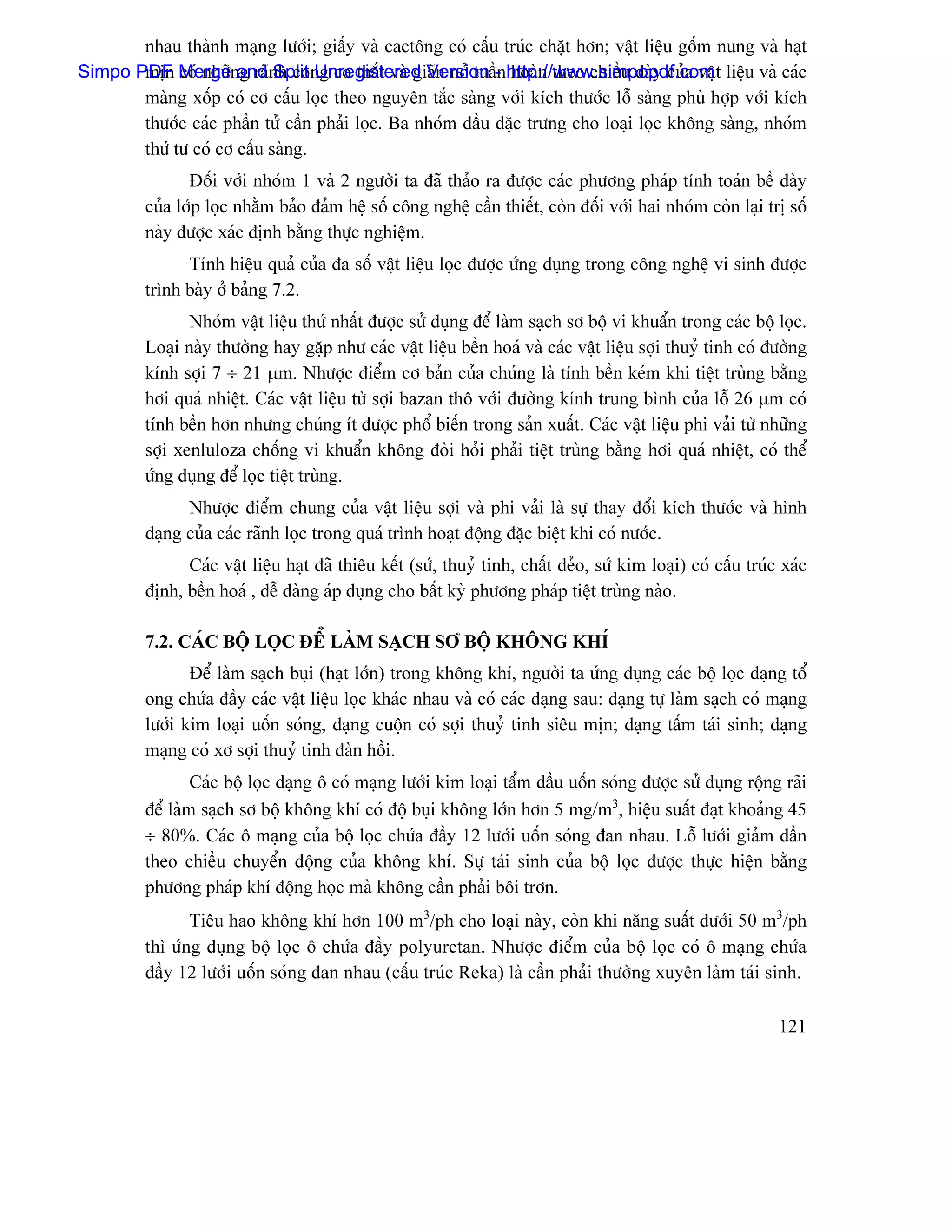 nhau thaình maûng læåïi; giáúy vaì cactäng coï cáúu truïc chàût hån; váût liãûu gäúm nung vaì haût
Simpo PDF Mergenand nh cong co thàõt vaì giaîn nåí tuáö- http://www.simpopdf.com t liãûu vaì caïc
       mën coï nhæî g raî Split Unregistered Version n hoaìn theo chiãöu daìy cuía váû
       maìng xäúp coï cå cáúu loüc theo nguyãn tàõc saìng våïi kêch thæåïc läù saìng phuì håüp våïi kêch
       thæåïc caïc pháön tæí cáön phaíi loüc. Ba nhoïm âáöu âàûc træng cho loaûi loüc khäng saìng, nhoïm
       thæï tæ coï cå cáúu saìng.
                Âäúi våïi nhoïm 1 vaì 2 ngæåìi ta âaî thaío ra âæåüc caïc phæång phaïp tênh toaïn bãö daìy
         cuía låïp loüc nhàòm baío âaím hãû säú cäng nghãû cáön thiãút, coìn âäúi våïi hai nhoïm coìn laûi trë säú
         naìy âæåüc xaïc âënh bàòng thæûc nghiãûm.
               Tênh hiãûu quaí cuía âa säú váût liãûu loüc âæåüc æïng duûng trong cäng nghãû vi sinh âæåüc
         trçnh baìy åí baíng 7.2.
                Nhoïm váût liãûu thæï nháút âæåüc sæí duûng âãø laìm saûch så bäü vi khuáøn trong caïc bäü loüc.
         Loaûi naìy thæåìng hay gàûp nhæ caïc váût liãûu bãön hoaï vaì caïc váût liãûu såüi thuyí tinh coï âæåìng
         kênh såüi 7 ÷ 21 µm. Nhæåüc âiãøm cå baín cuía chuïng laì tênh bãön keïm khi tiãût truìng bàòng
         håi quaï nhiãût. Caïc váût liãûu tæì såüi bazan thä våïi âæåìng kênh trung bçnh cuía läù 26 µm coï
         tênh bãön hån nhæng chuïng êt âæåüc phäø biãún trong saín xuáút. Caïc váût liãûu phi vaíi tæì nhæîng
         såüi xenluloza chäúng vi khuáøn khäng âoìi hoíi phaíi tiãût truìng bàòng håi quaï nhiãût, coï thãø
         æïng duûng âãø loüc tiãût truìng.
               Nhæåüc âiãøm chung cuía váût liãûu såüi vaì phi vaíi laì sæû thay âäøi kêch thæåïc vaì hçnh
         daûng cuía caïc raînh loüc trong quaï trçnh hoaût âäüng âàûc biãût khi coï næåïc.
               Caïc váût liãûu haût âaî thiãu kãút (sæï, thuyí tinh, cháút deío, sæï kim loaûi) coï cáúu truïc xaïc
         âënh, bãön hoaï , dãù daìng aïp duûng cho báút kyì phæång phaïp tiãût truìng naìo.

         7.2. CAÏC BÄÜ LOÜC ÂÃØ LAÌM SAÛCH SÅ BÄÜ KHÄNG KHÊ
                Âãø laìm saûch buûi (haût låïn) trong khäng khê, ngæåìi ta æïng duûng caïc bäü loüc daûng täø
         ong chæïa âáöy caïc váût liãûu loüc khaïc nhau vaì coï caïc daûng sau: daûng tæû laìm saûch coï maûng
         læåïi kim loaûi uäún soïng, daûng cuäün coï såüi thuyí tinh siãu mën; daûng táúm taïi sinh; daûng
         maûng coï xå såüi thuyí tinh âaìn häöi.
                 Caïc bäü loüc daûng ä coï maûng læåïi kim loaûi táøm dáöu uäún soïng âæåüc sæí duûng räüng raîi
         âãø laìm saûch så bäü khäng khê coï âäü buûi khäng låïn hån 5 mg/m3, hiãûu suáút âaût khoaíng 45
         ÷ 80%. Caïc ä maûng cuía bäü loüc chæïa âáöy 12 læåïi uäún soïng âan nhau. Läù læåïi giaím dáön
         theo chiãöu chuyãøn âäüng cuía khäng khê. Sæû taïi sinh cuía bäü loüc âæåüc thæûc hiãûn bàòng
         phæång phaïp khê âäüng hoüc maì khäng cáön phaíi bäi trån.
                Tiãu hao khäng khê hån 100 m3/ph cho loaûi naìy, coìn khi nàng suáút dæåïi 50 m3/ph
         thç æïng duûng bäü loüc ä chæïa âáöy polyuretan. Nhæåüc âiãøm cuía bäü loüc coï ä maûng chæïa
         âáöy 12 læåïi uäún soïng âan nhau (cáúu truïc Reka) laì cáön phaíi thæåìng xuyãn laìm taïi sinh.

                                                                                                              121
 