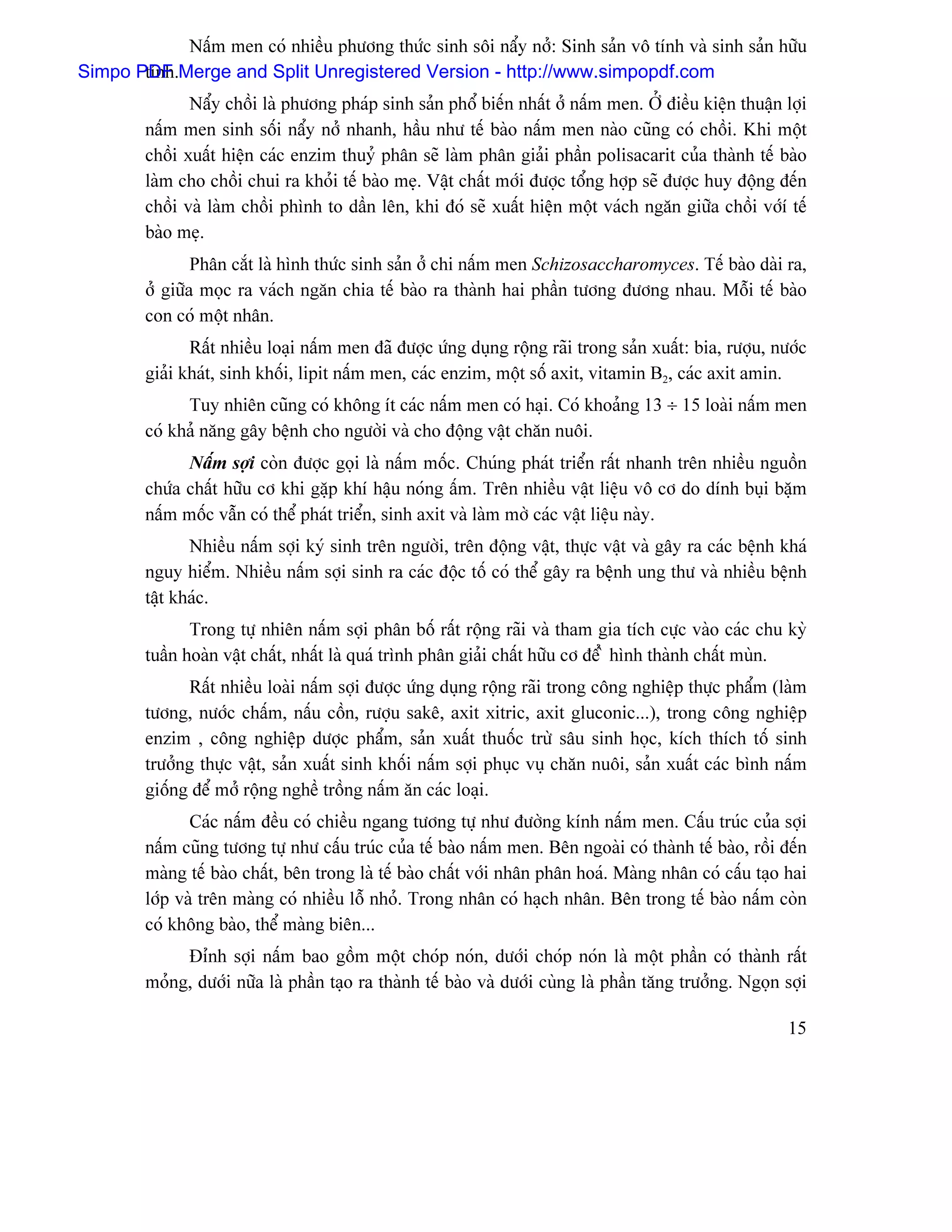 Náúm men coï nhiãöu phæång thæïc sinh säi náøy nåí: Sinh saín vä tênh vaì sinh saín hæîu
Simpo PDF Merge and Split Unregistered Version - http://www.simpopdf.com
       tênh.
                Náøy chäöi laì phæång phaïp sinh saín phäø biãún nháút åí náúm men. ÅÍ âiãöu kiãûn thuáûn låüi
         náúm men sinh säúi náøy nåí nhanh, háöu nhæ tãú baìo náúm men naìo cuîng coï chäöi. Khi mäüt
         chäöi xuáút hiãûn caïc enzim thuyí phán seî laìm phán giaíi pháön polisacarit cuía thaình tãú baìo
         laìm cho chäöi chui ra khoíi tãú baìo meû. Váût cháút måïi âæåüc täøng håüp seî âæåüc huy âäüng âãún
         chäöi vaì laìm chäöi phçnh to dáön lãn, khi âoï seî xuáút hiãûn mäüt vaïch ngàn giæîa chäöi våïïê tãú
         baìo meû.
                 Phán càõt laì hçnh thæïc sinh saín åí chi náúm men Schizosaccharomyces. Tãú baìo daìi ra,
         åí giæîa moüc ra vaïch ngàn chia tãú baìo ra thaình hai pháön tæång âæång nhau. Mäùi tãú baìo
         con coï mäüt nhán.
                Ráút nhiãöu loaûi náúm men âaî âæåüc æïng duûng räüng raîi trong saín xuáút: bia, ræåüu, næåïc
         giaíi khaït, sinh khäúi, lipit náúm men, caïc enzim, mäüt säú axit, vitamin B2, caïc axit amin.
               Tuy nhiãn cuîng coï khäng êt caïc náúm men coï haûi. Coï khoaíng 13 ÷ 15 loaìi náúm men
         coï khaí nàng gáy bãûnh cho ngæåìi vaì cho âäüng váût chàn nuäi.
               Náúm såüi coìn âæåüc goüi laì náúm mäúc. Chuïng phaït triãøn ráút nhanh trãn nhiãöu nguäön
         chæïa cháút hæîu cå khi gàûp khê háûu noïng áúm. Trãn nhiãöu váût liãûu vä cå do dênh buûi bàûm
         náúm mäúc váùn coï thãø phaït triãøn, sinh axit vaì laìm måì caïc váût liãûu naìy.
                Nhiãöu náúm såüi kyï sinh trãn ngæåìi, trãn âäüng váût, thæûc váût vaì gáy ra caïc bãûnh khaï
         nguy hiãøm. Nhiãöu náúm såüi sinh ra caïc âäüc täú coï thãø gáy ra bãûnh ung thæ vaì nhiãöu bãûnh
         táût khaïc.
                Trong tæû nhiãn náúm såüi phán bäú ráút räüng raîi vaì tham gia têch cæûc vaìo caïc chu kyì
         tuáön hoaìn váût cháút, nháút laì quaï trçnh phán giaíi cháút hæîu cå âãø ì hçnh thaình cháút muìn.
               Ráút nhiãöu loaìi náúm såüi âæåüc æïng duûng räüng raîi trong cäng nghiãûp thæûc pháøm (laìm
         tæång, næåïc cháúm, náúu cäön, ræåüu sakã, axit xitric, axit gluconic...), trong cäng nghiãûp
         enzim , cäng nghiãûp dæåüc pháøm, saín xuáút thuäúc træì sáu sinh hoüc, kêch thêch täú sinh
         træåíng thæûc váût, saín xuáút sinh khäúi náúm såüi phuûc vuû chàn nuäi, saín xuáút caïc bçnh náúm
         giäúng âãø måí räüng nghãö träöng náúm àn caïc loaûi.
                Caïc náúm âãöu coï chiãöu ngang tæång tæû nhæ âæåìng kênh náúm men. Cáúu truïc cuía såüi
         náúm cuîng tæång tæû nhæ cáúu truïc cuía tãú baìo náúm men. Bãn ngoaìi coï thaình tãú baìo, räöi âãún
         maìng tãú baìo cháút, bãn trong laì tãú baìo cháút våïi nhán phán hoaï. Maìng nhán coï cáúu taûo hai
         låïp vaì trãn maìng coï nhiãöu läù nhoí. Trong nhán coï haûch nhán. Bãn trong tãú baìo náúm coìn
         coï khäng baìo, thãø maìng biãn...
              Âènh såüi náúm bao gäöm mäüt choïp noïn, dæåïi choïp noïn laì mäüt pháön coï thaình ráút
         moíng, dæåïi næîa laì pháön taûo ra thaình tãú baìo vaì dæåïi cuìng laì pháön tàng træåíng. Ngoün såüi

                                                                                                            15
 