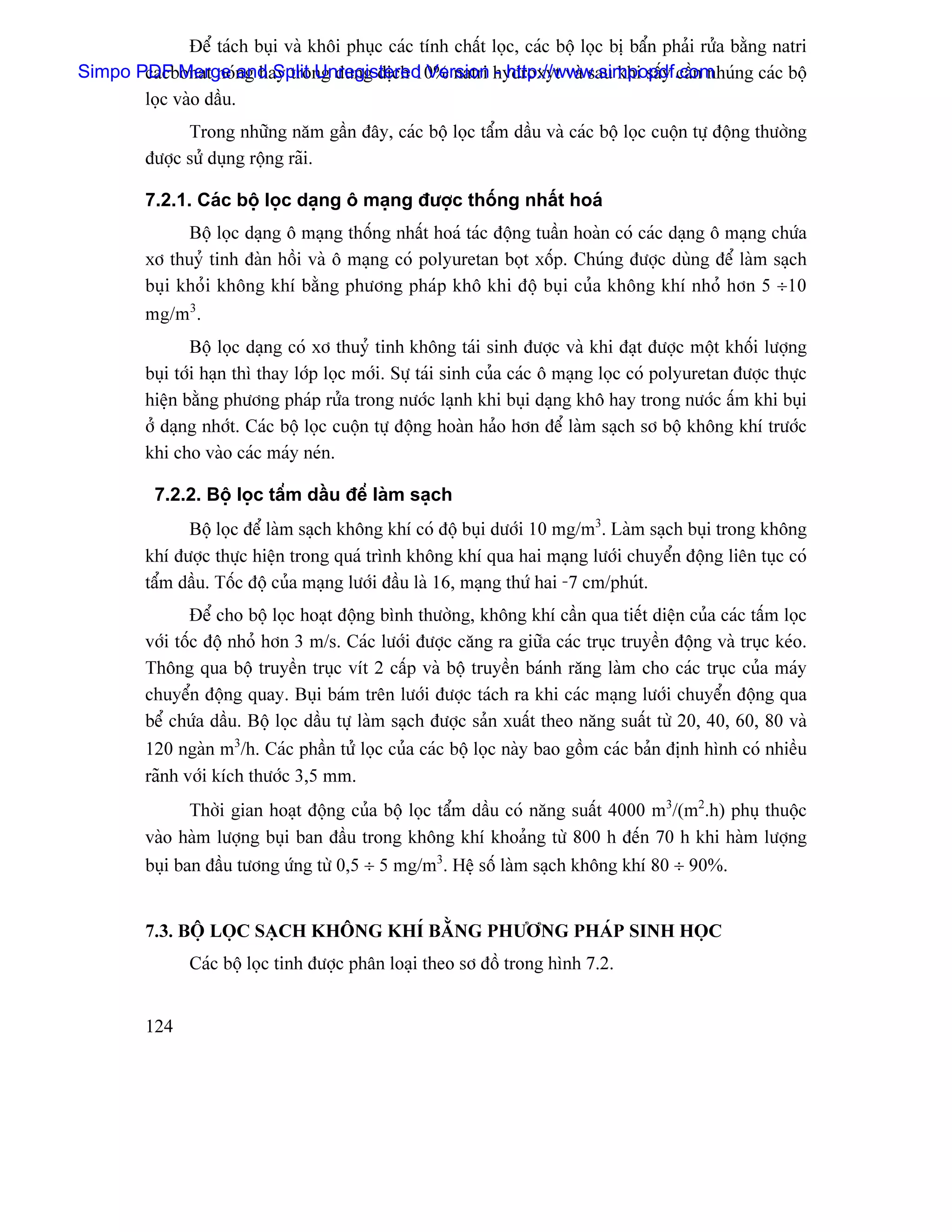 Âãø taïch buûi vaì khäi phuûc caïc tênh cháút loüc, caïc bäü loüc bë báøn phaíi ræía bàòng natri
Simpo PDF Merge ng hay trong dung dëch 10% natri hydroxyt vaì sau khi sáúy cáön nhuïng caïc bäü
       cacbonat noï and Split Unregistered Version - http://www.simpopdf.com
       loüc vaìo dáöu.
                Trong nhæîng nàm gáön âáy, caïc bäü loüc táøm dáöu vaì caïc bäü loüc cuäün tæû âäüng thæåìng
          âæåüc sæí duûng räüng raîi.

          7.2.1. Caïc bäü loüc daûng ä maûng âæåüc thäúng nháút hoaï
                Bäü loüc daûng ä maûng thäúng nháút hoaï taïc âäüng tuáön hoaìn coï caïc daûng ä maûng chæïa
          xå thuyí tinh âaìn häöi vaì ä maûng coï polyuretan boüt xäúp. Chuïng âæåüc duìng âãø laìm saûch
          buûi khoíi khäng khê bàòng phæång phaïp khä khi âäü buûi cuía khäng khê nhoí hån 5 ÷10
          mg/m3.
                  Bäü loüc daûng coï xå thuyí tinh khäng taïi sinh âæåüc vaì khi âaût âæåüc mäüt khäúi læåüng
          buûi tåïi haûn thç thay låïp loüc måïi. Sæû taïi sinh cuía caïc ä maûng loüc coï polyuretan âæåüc thæûc
          hiãûn bàòng phæång phaïp ræía trong næåïc laûnh khi buûi daûng khä hay trong næåïc áúm khi buûi
          åí daûng nhåït. Caïc bäü loüc cuäün tæû âäüng hoaìn haío hån âãø laìm saûch så bäü khäng khê træåïc
          khi cho vaìo caïc maïy neïn.

           7.2.2. Bäü loüc táøm dáöu âãø laìm saûch
                Bäü loüc âãø laìm saûch khäng khê coï âäü buûi dæåïi 10 mg/m3. Laìm saûch buûi trong khäng
          khê âæåüc thæûc hiãûn trong quaï trçnh khäng khê qua hai maûng læåïi chuyãøn âäüng liãn tuûc coï
          táøm dáöu. Täúc âäü cuía maûng læåïi âáöu laì 16, maûng thæï hai -7 cm/phuït.
                  Âãø cho bäü loüc hoaût âäüng bçnh thæåìng, khäng khê cáön qua tiãút diãûn cuía caïc táúm loüc
          våïi täúc âäü nhoí hån 3 m/s. Caïc læåïi âæåüc càng ra giæîa caïc truûc truyãön âäüng vaì truûc keïo.
          Thäng qua bäü truyãön truûc vêt 2 cáúp vaì bäü truyãön baïnh ràng laìm cho caïc truûc cuía maïy
          chuyãøn âäüng quay. Buûi baïm trãn læåïi âæåüc taïch ra khi caïc maûng læåïi chuyãøn âäüng qua
          bãø chæïa dáöu. Bäü loüc dáöu tæû laìm saûch âæåüc saín xuáút theo nàng suáút tæì 20, 40, 60, 80 vaì
          120 ngaìn m3/h. Caïc pháön tæí loüc cuía caïc bäü loüc naìy bao gäöm caïc baín âënh hçnh coï nhiãöu
          raînh våïi kêch thæåïc 3,5 mm.
                Thåìi gian hoaût âäüng cuía bäü loüc táøm dáöu coï nàng suáút 4000 m3/(m2.h) phuû thuäüc
          vaìo haìm læåüng buûi ban âáöu trong khäng khê khoaíng tæì 800 h âãún 70 h khi haìm læåüng
          buûi ban âáöu tæång æïng tæì 0,5 ÷ 5 mg/m3. Hãû säú laìm saûch khäng khê 80 ÷ 90%.


          7.3. BÄÜ LOÜC SAÛCH KHÄNG KHÊ BÀÒNG PHÆÅNG PHAÏP SINH HOÜC
                Caïc bäü loüc tinh âæåüc phán loaûi theo så âäö trong hçnh 7.2.


          124
 