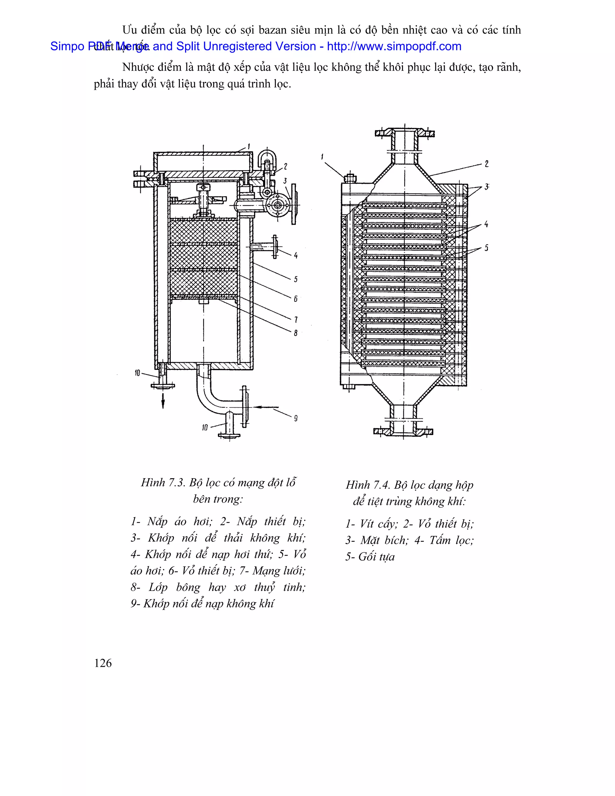 Æu âiãøm cuía bäü loüc coï såüi bazan siãu mën laì coï âäü bãön nhiãût cao vaì coï caïc tênh
Simpo PDFt Merge. and Split Unregistered Version - http://www.simpopdf.com
       cháú loüc täút
                Nhæåüc âiãøm laì máût âäü xãúp cuía váût liãûu loüc khäng thãø khäi phuûc laûi âæåüc, taûo raînh,
         phaíi thay âäøi váût liãûu trong quaï trçnh loüc.




                    Hçnh 7.3. Bäü loüc coï maûng âäüt läù             Hçnh 7.4. Bäü loüc daûng häüp
                               bãn trong:                              âãø tiãût truìng khäng khê:
                 1- Nàõp aïo håi; 2- Nàõp thiãút bë;                  1- Vêt cáúy; 2- Voí thiãút bë;
                 3- Khåïp näúi âãø thaíi khäng khê;                   3- Màût bêch; 4- Táúm loüc;
                 4- Khåïp näúi âãø naûp håi thæï; 5- Voí              5- Gäúi tæûa
                 aïo håi; 6- Voí thiãút bë; 7- Maûng læåïi;
                 8- Låïp bäng hay xå thuyí tinh;
                 9- Khåïp näúi âãø naûp khäng khê



         126
 