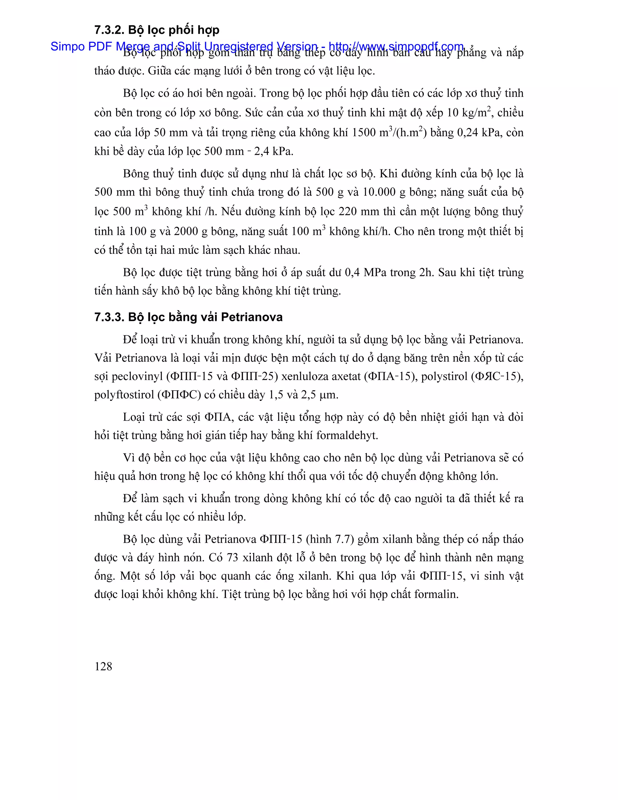 7.3.2. Bäü loüc phäúi håüp
Simpo PDF Merge c phäúSplit Unregistered Version p http://www.simpopdf.com ng vaì nàõp
             Bäü loü and i håüp gäöm thán truû bàòng theï - coï âaïy hçnh baïn cáöu hay phàó
        thaïo âæåüc. Giæîa caïc maûng læåïi åí bãn trong coï váût liãûu loüc.
               Bäü loüc coï aïo håi bãn ngoaìi. Trong bäü loüc phäúi håüp âáöu tiãn coï caïc låïp xå thuyí tinh
        coìn bãn trong coï låïp xå bäng. Sæïc caín cuía xå thuyí tinh khi máût âäü xãúp 10 kg/m2, chiãöu
        cao cuía låïp 50 mm vaì taíi troüng riãng cuía khäng khê 1500 m3/(h.m2) bàòng 0,24 kPa, coìn
        khi bãö daìy cuía låïp loüc 500 mm - 2,4 kPa.
               Bäng thuyí tinh âæåüc sæí duûng nhæ laì cháút loüc så bäü. Khi âæåìng kênh cuía bäü loüc laì
        500 mm thç bäng thuyí tinh chæïa trong âoï laì 500 g vaì 10.000 g bäng; nàng suáút cuía bäü
        loüc 500 m3 khäng khê /h. Nãúu âæåìng kênh bäü loüc 220 mm thç cáön mäüt læåüng bäng thuyí
        tinh laì 100 g vaì 2000 g bäng, nàng suáút 100 m3 khäng khê/h. Cho nãn trong mäüt thiãút bë
        coï thãø täön taûi hai mæïc laìm saûch khaïc nhau.
               Bäü loüc âæåüc tiãût truìng bàòng håi åí aïp suáút dæ 0,4 MPa trong 2h. Sau khi tiãût truìng
        tiãún haình sáúy khä bäü loüc bàòng khäng khê tiãût truìng.

        7.3.3. Bäü loüc bàòng vaíi Petrianova
               Âãø loaûi træì vi khuáøn trong khäng khê, ngæåìi ta sæí duûng bäü loüc bàòng vaíi Petrianova.
        Vaíi Petrianova laì loaûi vaíi mën âæåüc bãûn mäüt caïch tæû do åí daûng bàng trãn nãön xäúp tæì caïc
        såüi peclovinyl (ΦПП-15 vaì ΦПП-25) xenluloza axetat (ΦПА-15), polystirol (ΦЯС-15),
        polyftostirol (ΦПФС) coï chiãöu daìy 1,5 vaì 2,5 µm.
               Loaûi træì caïc såüi ΦПА, caïc váût liãûu täøng håüp naìy coï âäü bãön nhiãût giåïi haûn vaì âoìi
        hoíi tiãût truìng bàòng håi giaïn tiãúp hay bàòng khê formaldehyt.
               Vç âäü bãön cå hoüc cuía váût liãûu khäng cao cho nãn bäü loüc duìng vaíi Petrianova seî coï
        hiãûu quaí hån trong hãû loüc coï khäng khê thäøi qua våïi täúc âäü chuyãøn âäüng khäng låïn.
               Âãø laìm saûch vi khuáøn trong doìng khäng khê coï täúc âäü cao ngæåìi ta âaî thiãút kãú ra
        nhæîng kãút cáúu loüc coï nhiãöu låïp.
               Bäü loüc duìng vaíi Petrianova ΦПП-15 (hçnh 7.7) gäöm xilanh bàòng theïp coï nàõp thaïo
        âæåüc vaì âaïy hçnh noïn. Coï 73 xilanh âäüt läù åí bãn trong bäü loüc âãø hçnh thaình nãn maûng
        äúng. Mäüt säú låïp vaíi boüc quanh caïc äúng xilanh. Khi qua låïp vaíi ΦПП-15, vi sinh váût
        âæåüc loaûi khoíi khäng khê. Tiãût truìng bäü loüc bàòng håi våïi håüp cháút formalin.




        128
 
