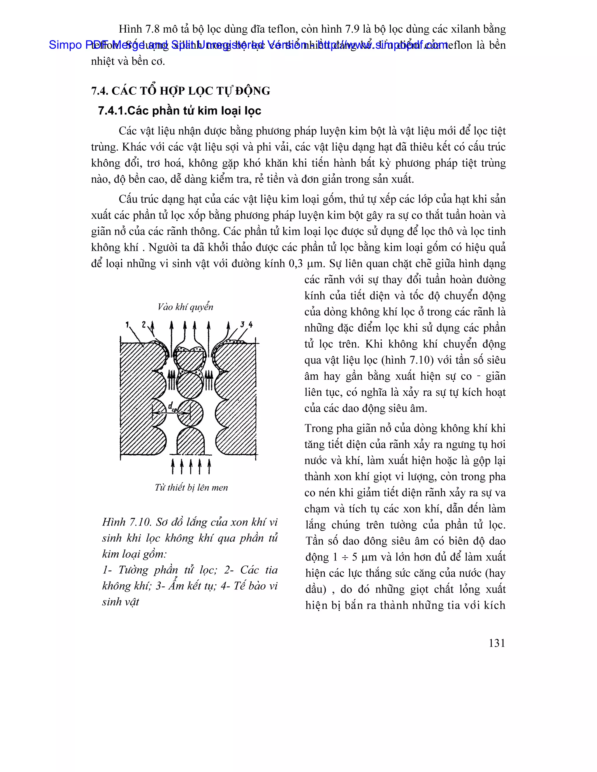Hçnh 7.8 mä taí bäü loüc duìng âéa teflon, coìn hçnh 7.9 laì bäü loüc duìng caïc xilanh bàòng
Simpo PDF Merge and Split Unregistered Version - http://www.simpopdf.com
       teflon. Säú læåüng xilanh trong bäü loüc coï thãø nhiãöu âaïng kãø. Æu âiãøm cuía teflon laì bãön
       nhiãût vaì bãön cå.

         7.4. CAÏC TÄØ HÅÜP LOÜC TÆÛ ÂÄÜNG
           7.4.1.Caïc pháön tæí kim loaûi loüc
                Caïc váût liãûu nháûn âæåüc bàòng phæång phaïp luyãûn kim bäüt laì váût liãûu måïi âãø loüc tiãût
         truìng. Khaïc våïi caïc váût liãûu såüi vaì phi vaíi, caïc váût liãûu daûng haût âaî thiãu kãút coï cáúu truïc
         khäng âäøi, trå hoaï, khäng gàûp khoï khàn khi tiãún haình báút kyì phæång phaïp tiãût truìng
         naìo, âäü bãön cao, dãù daìng kiãøm tra, reí tiãön vaì âån giaín trong saín xuáút.
                Cáúu truïc daûng haût cuía caïc váût liãûu kim loaûi gäúm, thæï tæû xãúp caïc låïp cuía haût khi saín
         xuáút caïc pháön tæí loüc xäúp bàòng phæång phaïp luyãûn kim bäüt gáy ra sæû co thàõt tuáön hoaìn vaì
         giaîn nåí cuía caïc raînh thäng. Caïc pháön tæí kim loaûi loüc âæåüc sæí duûng âãø loüc thä vaì loüc tinh
         khäng khê . Ngæåìi ta âaî khåíi thaío âæåüc caïc pháön tæí loüc bàòng kim loaûi gäúm coï hiãûu quaí
         âãø loaûi nhæîng vi sinh váût våïi âæåìng kênh 0,3 µm. Sæû liãn quan chàût cheî giæîa hçnh daûng
                                                                caïc raînh våïi sæû thay âäøi tuáön hoaìn âæåìng
                                                                kênh cuía tiãút diãûn vaì täúc âäü chuyãøn âäüng
                          Vaìo khê quyãøn
                                                                cuía doìng khäng khê loüc åí trong caïc raînh laì
                                                                nhæîng âàûc âiãøm loüc khi sæí duûng caïc pháön
                                                                tæí loüc trãn. Khi khäng khê chuyãøn âäüng
                                                                qua váût liãûu loüc (hçnh 7.10) våïi táön säú siãu
                                                                ám hay gáön bàòng xuáút hiãûn sæû co - giaîn
                                                                liãn tuûc, coï nghéa laì xaíy ra sæû tæû kêch hoaût
                                                                cuía caïc dao âäüng siãu ám.
                                                                 Trong pha giaîn nåí cuía doìng khäng khê khi
                                                                 tàng tiãút diãûn cuía raînh xaíy ra ngæng tuû håi
                                                                 næåïc vaì khê, laìm xuáút hiãûn hoàûc laì gäüp laûi
                                                                 thaình xon khê gioüt vi læåüng, coìn trong pha
                         Tæì thiãút bë lãn men
                                                                 co neïn khi giaím tiãút diãûn raînh xaíy ra sæû va
                                                                 chaûm vaì têch tuû caïc xon khê, dáùn âãún laìm
            Hçnh 7.10. Så âäö làõng cuía xon khê vi              làõng chuïng trãn tæåìng cuía pháön tæí loüc.
            sinh khi loüc khäng khê qua pháön tæí                Táön säú dao âäng siãu ám coï biãn âäü dao
            kim loaûi gäöm:                                      âäüng 1 ÷ 5 µm vaì låïn hån âuí âãø laìm xuáút
            1- Tæåìng pháön tæí loüc; 2- Caïc tia                hiãûn caïc læûc thàõng sæïc càng cuía næåïc (hay
            khäng khê; 3- ÁØm kãút tuû; 4- Tãú baìo vi           dáöu) , do âoï nhæîng gioüt cháút loíng xuáút
            sinh váût                                            hiãû n bë bàõ n ra thaì n h nhæî n g tia våï i kêch


                                                                                                                  131
 