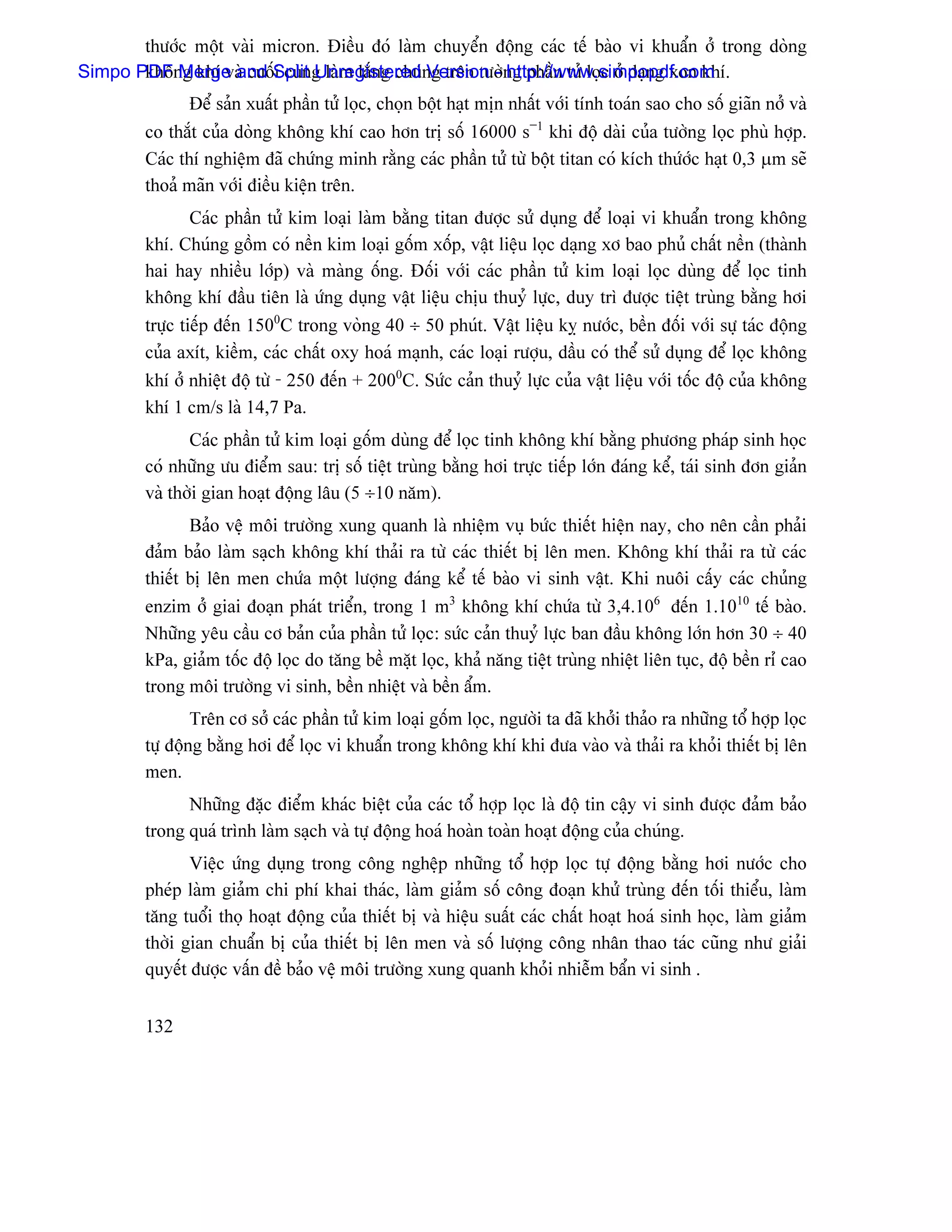 thæåïc mäüt vaìi micron. Âiãöu âoï laìm chuyãøn âäüng caïc tãú baìo vi khuáøn åí trong doìng
Simpo PDF Merge and Split g laìm làõng chuïng trãn tæåìng pháön tæí loüc åí daûng xon khê.
       khäng khê vaì cuäúi cuìn Unregistered Version - http://www.simpopdf.com
                Âãø saín xuáút pháön tæí loüc, choün bäüt haût mën nháút våïi tênh toaïn sao cho säú giaîn nåí vaì
         co thàõt cuía doìng khäng khê cao hån trë säú 16000 s−1 khi âäü daìi cuía tæåìng loüc phuì håüp.
         Caïc thê nghiãûm âaî chæïng minh ràòng caïc pháön tæí tæì bäüt titan coï kêch thæïåïc haût 0,3 µm seî
         thoaí maîn våïi âiãöu kiãûn trãn.
               Caïc pháön tæí kim loaûi laìm bàòng titan âæåüc sæí duûng âãø loaûi vi khuáøn trong khäng
         khê. Chuïng gäöm coï nãön kim loaûi gäúm xäúp, váût liãûu loüc daûng xå bao phuí cháút nãön (thaình
         hai hay nhiãöu låïp) vaì maìng äúng. Âäúi våïi caïc pháön tæí kim loaûi loüc duìng âãø loüc tinh
         khäng khê âáöu tiãn laì æïng duûng váût liãûu chëu thuyí læûc, duy trç âæåüc tiãût truìng bàòng håi
         træûc tiãúp âãún 1500C trong voìng 40 ÷ 50 phuït. Váût liãûu kyñ næåïc, bãön âäúi våïi sæû taïc âäüng
         cuía axêt, kiãöm, caïc cháút oxy hoaï maûnh, caïc loaûi ræåüu, dáöu coï thãø sæí duûng âãø loüc khäng
         khê åí nhiãût âäü tæì - 250 âãún + 2000C. Sæïc caín thuyí læûc cuía váût liãûu våïi täúc âäü cuía khäng
         khê 1 cm/s laì 14,7 Pa.
                Caïc pháön tæí kim loaûi gäúm duìng âãø loüc tinh khäng khê bàòng phæång phaïp sinh hoüc
         coï nhæîng æu âiãøm sau: trë säú tiãût truìng bàòng håi træûc tiãúp låïn âaïng kãø, taïi sinh âån giaín
         vaì thåìi gian hoaût âäüng láu (5 ÷10 nàm).
                Baío vãû mäi træåìng xung quanh laì nhiãûm vuû bæïc thiãút hiãûn nay, cho nãn cáön phaíi
         âaím baío laìm saûch khäng khê thaíi ra tæì caïc thiãút bë lãn men. Khäng khê thaíi ra tæì caïc
         thiãút bë lãn men chæïa mäüt læåüng âaïng kãø tãú baìo vi sinh váût. Khi nuäi cáúy caïc chuíng
         enzim åí giai âoaûn phaït triãøn, trong 1 m3 khäng khê chæïa tæì 3,4.106 âãún 1.1010 tãú baìo.
         Nhæîng yãu cáöu cå baín cuía pháön tæí loüc: sæïc caín thuyí læûc ban âáöu khäng låïn hån 30 ÷ 40
         kPa, giaím täúc âäü loüc do tàng bãö màût loüc, khaí nàng tiãût truìng nhiãût liãn tuûc, âäü bãön rè cao
         trong mäi træåìng vi sinh, bãön nhiãût vaì bãön áøm.
                 Trãn cå såí caïc pháön tæí kim loaûi gäúm loüc, ngæåìi ta âaî khåíi thaío ra nhæîng täø håüp loüc
         tæû âäüng bàòng håi âãø loüc vi khuáøn trong khäng khê khi âæa vaìo vaì thaíi ra khoíi thiãút bë lãn
         men.
               Nhæîng âàûc âiãøm khaïc biãût cuía caïc täø håüp loüc laì âäü tin cáûy vi sinh âæåüc âaím baío
         trong quaï trçnh laìm saûch vaì tæû âäüng hoaï hoaìn toaìn hoaût âäüng cuía chuïng.
                Viãûc æïng duûng trong cäng nghãûp nhæîng täø håüp loüc tæû âäüng bàòng håi næåïc cho
         pheïp laìm giaím chi phê khai thaïc, laìm giaím säú cäng âoaûn khæí truìng âãún täúi thiãøu, laìm
         tàng tuäøi thoü hoaût âäüng cuía thiãút bë vaì hiãûu suáút caïc cháút hoaût hoaï sinh hoüc, laìm giaím
         thåìi gian chuáøn bë cuía thiãút bë lãn men vaì säú læåüng cäng nhán thao taïc cuîng nhæ giaíi
         quyãút âæåüc váún âãö baío vãû mäi træåìng xung quanh khoíi nhiãùm báøn vi sinh .


         132
 