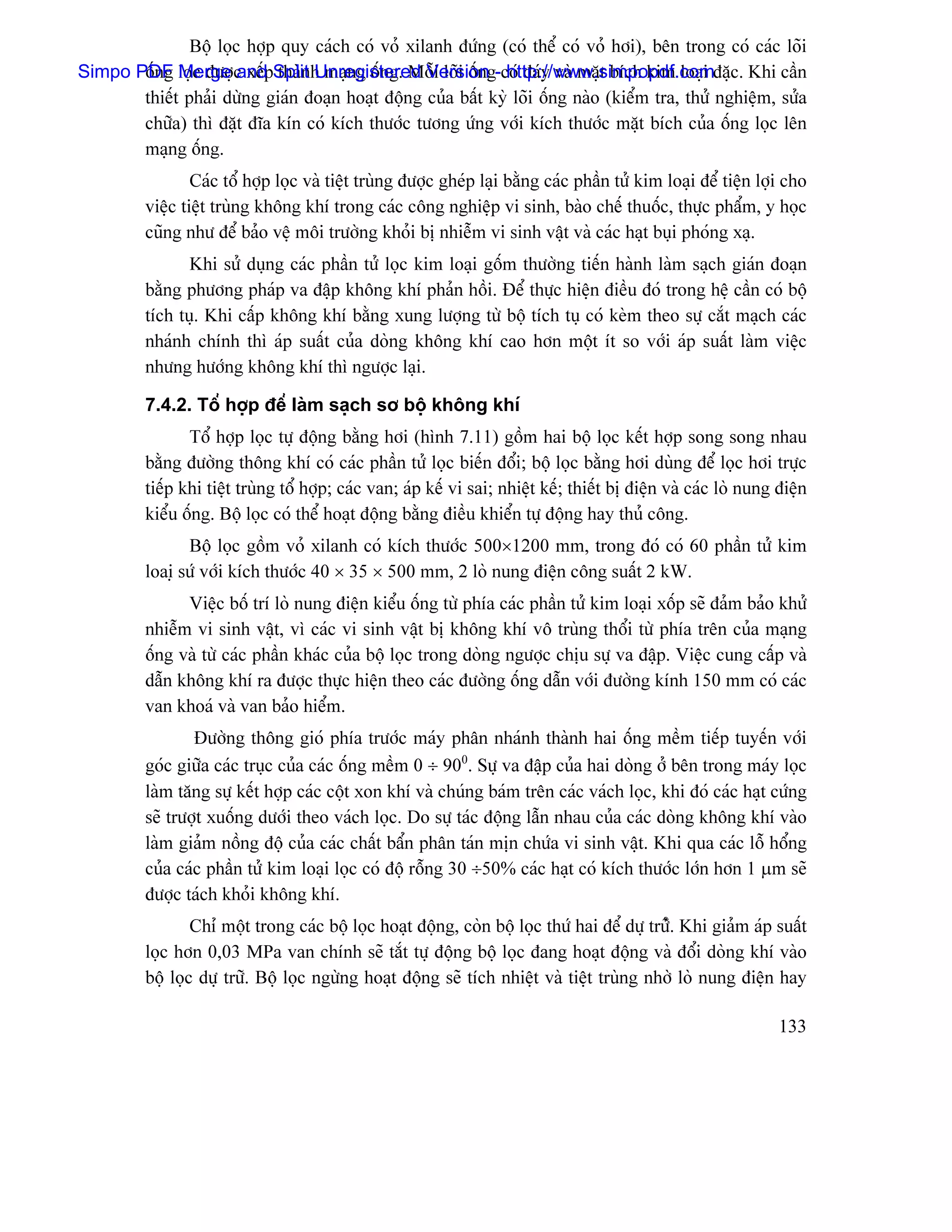 Bäü loüc håüp quy caïch coï voí xilanh âæïng (coï thãø coï voí håi), bãn trong coï caïc loîi
Simpo PDF loüc âæåüc xãúpSplit h maûng äúng. Mäùi loîi äúng-coï âaïy vaì màût bêch kim loaûi âàûc. Khi cáön
       äúng Merge and thaìn Unregistered Version http://www.simpopdf.com
       thiãút phaíi dæìng giaïn âoaûn hoaût âäüng cuía báút kyì loîi äúng naìo (kiãøm tra, thæí nghiãûm, sæía
       chæîa) thç âàût âéa kên coï kêch thæåïc tæång æïng våïi kêch thæåïc màût bêch cuía äúng loüc lãn
       maûng äúng.
                  Caïc täø håüp loüc vaì tiãût truìng âæåüc gheïp laûi bàòng caïc pháön tæí kim loaûi âãø tiãûn låüi cho
          viãûc tiãût truìng khäng khê trong caïc cäng nghiãûp vi sinh, baìo chãú thuäúc, thæûc pháøm, y hoüc
          cuîng nhæ âãø baío vãû mäi træåìng khoíi bë nhiãùm vi sinh váût vaì caïc haût buûi phoïng xaû.
                 Khi sæí duûng caïc pháön tæí loüc kim loaûi gäúm thæåìng tiãún haình laìm saûch giaïn âoaûn
          bàòng phæång phaïp va âáûp khäng khê phaín häöi. Âãø thæûc hiãûn âiãöu âoï trong hãû cáön coï bäü
          têch tuû. Khi cáúp khäng khê bàòng xung læåüng tæì bäü têch tuû coï keìm theo sæû càõt maûch caïc
          nhaïnh chênh thç aïp suáút cuía doìng khäng khê cao hån mäüt êt so våïi aïp suáút laìm viãûc
          nhæng hæåïng khäng khê thç ngæåüc laûi.

          7.4.2. Täø håüp âãø laìm saûch så bäü khäng khê
                 Täø håüp loüc tæû âäüng bàòng håi (hçnh 7.11) gäöm hai bäü loüc kãút håüp song song nhau
          bàòng âæåìng thäng khê coï caïc pháön tæí loüc biãún âäøi; bäü loüc bàòng håi duìng âãø loüc håi træûc
          tiãúp khi tiãût truìng täø håüp; caïc van; aïp kãú vi sai; nhiãût kãú; thiãút bë âiãûn vaì caïc loì nung âiãûn
          kiãøu äúng. Bäü loüc coï thãø hoaût âäüng bàòng âiãöu khiãøn tæû âäüng hay thuí cäng.
                 Bäü loüc gäöm voí xilanh coï kêch thæåïc 500×1200 mm, trong âoï coï 60 pháön tæí kim
          loaiû sæï våïi kêch thæåïc 40 × 35 × 500 mm, 2 loì nung âiãûn cäng suáút 2 kW.
                Viãûc bäú trê loì nung âiãûn kiãøu äúng tæì phêa caïc pháön tæí kim loaûi xäúp seî âaím baío khæí
          nhiãùm vi sinh váût, vç caïc vi sinh váût bë khäng khê vä truìng thäøi tæì phêa trãn cuía maûng
          äúng vaì tæì caïc pháön khaïc cuía bäü loüc trong doìng ngæåüc chëu sæû va âáûp. Viãûc cung cáúp vaì
          dáùn khäng khê ra âæåüc thæûc hiãûn theo caïc âæåìng äúng dáùn våïi âæåìng kênh 150 mm coï caïc
          van khoaï vaì van baío hiãøm.
                  Âæåìng thäng gioï phêa træåïc maïy phán nhaïnh thaình hai äúng mãöm tiãúp tuyãún våïi
          goïc giæîa caïc truûc cuía caïc äúng mãöm 0 ÷ 900. Sæû va âáûp cuía hai doìng åí bãn trong maïy loüc
          laìm tàng sæû kãút håüp caïc cäüt xon khê vaì chuïng baïm trãn caïc vaïch loüc, khi âoï caïc haût cæïng
          seî træåüt xuäúng dæåïi theo vaïch loüc. Do sæû taïc âäüng láùn nhau cuía caïc doìng khäng khê vaìo
          laìm giaím näöng âäü cuía caïc cháút báøn phán taïn mën chæïa vi sinh váût. Khi qua caïc läù häøng
          cuía caïc pháön tæí kim loaûi loüc coï âäü räùng 30 ÷50% caïc haût coï kêch thæåïc låïn hån 1 µm seî
          âæåüc taïch khoíi khäng khê.
                  Chè mäüt trong caïc bäü loüc hoaût âäüng, coìn bäü loüc thæï hai âãø dæû træîí. Khi giaím aïp suáút
          loüc hån 0,03 MPa van chênh seî tàõt tæû âäüng bäü loüc âang hoaût âäüng vaì âäøi doìng khê vaìo
          bäü loüc dæû træî. Bäü loüc ngæìng hoaût âäüng seî têch nhiãût vaì tiãût truìng nhåì loì nung âiãûn hay

                                                                                                                   133
 