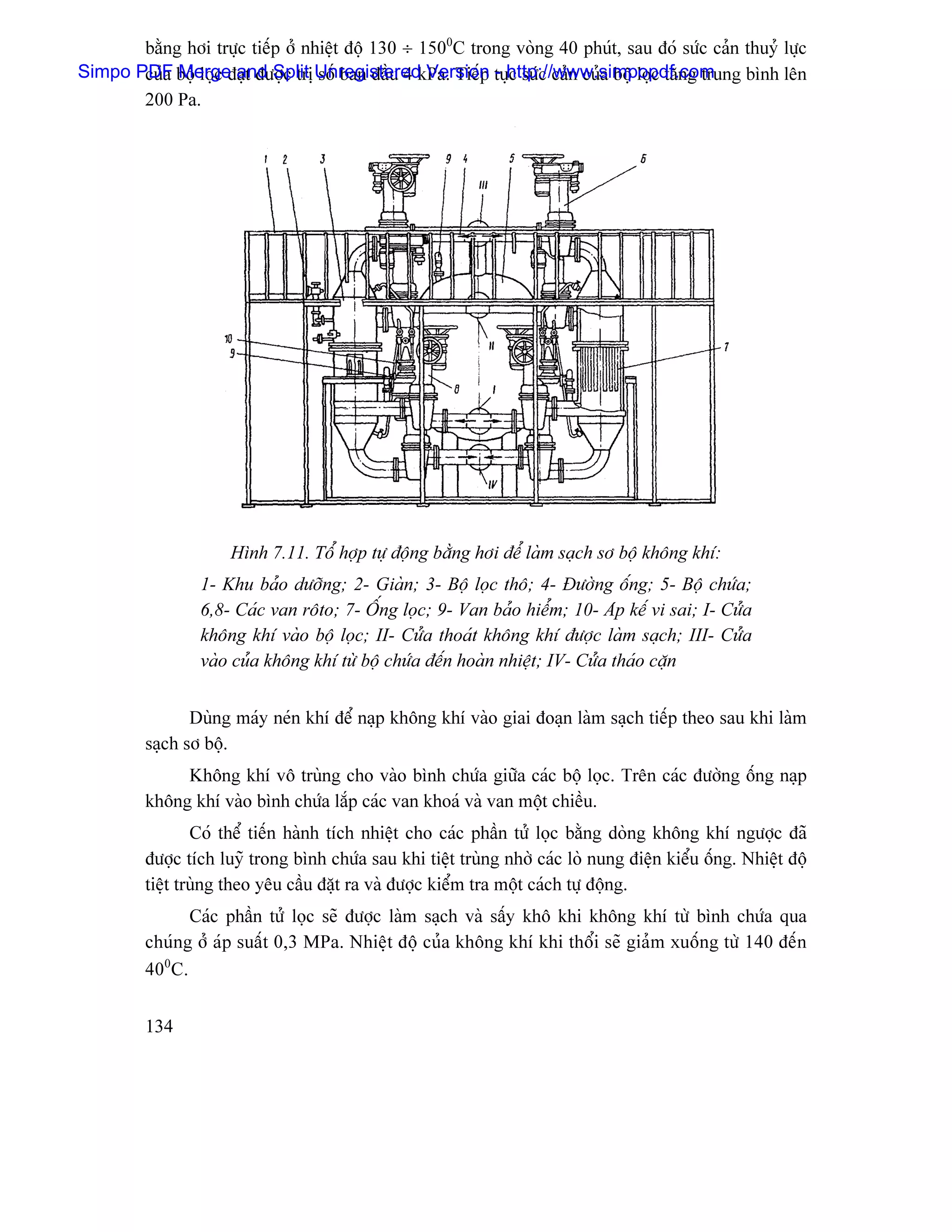 bàòng håi træûc tiãúp åí nhiãût âäü 130 ÷ 1500C trong voìng 40 phuït, sau âoï sæïc caín thuyí læûc
Simpo PDF bäü loüc âaût âæåüc trë UnregisteredkPa. Tiãúp tuûhttp://www.simpopdf.com
       cuía Merge and Split säú ban âáöu 4 Version - c sæïc caín cuía bäü loüc tàng trung bçnh lãn
       200 Pa.




                      Hçnh 7.11. Täø håüp tæû âäüng bàòng håi âãø laìm saûch så bäü khäng khê:
                 1- Khu baío dæåîng; 2- Giaìn; 3- Bäü loüc thä; 4- Âæåìng äúng; 5- Bäü chæïa;
                 6,8- Caïc van räto; 7- ÄÚng loüc; 9- Van baío hiãøm; 10- Aïp kãú vi sai; I- Cæía
                 khäng khê vaìo bäü loüc; II- Cæía thoaït khäng khê âæåüc laìm saûch; III- Cæía
                 vaìo cuía khäng khê tæì bäü chæïa âãún hoaìn nhiãût; IV- Cæía thaïo càûn


                Duìng maïy neïn khê âãø naûp khäng khê vaìo giai âoaûn laìm saûch tiãúp theo sau khi laìm
         saûch så bäü.
              Khäng khê vä truìng cho vaìo bçnh chæïa giæîa caïc bäü loüc. Trãn caïc âæåìng äúng naûp
         khäng khê vaìo bçnh chæïa làõp caïc van khoaï vaì van mäüt chiãöu.
                 Coï thãø tiãún haình têch nhiãût cho caïc pháön tæí loüc bàòng doìng khäng khê ngæåüc âaî
         âæåüc têch luyî trong bçnh chæïa sau khi tiãût truìng nhåì caïc loì nung âiãûn kiãøu äúng. Nhiãût âäü
         tiãût truìng theo yãu cáöu âàût ra vaì âæåüc kiãøm tra mäüt caïch tæû âäüng.
               Caïc pháön tæí loüc seî âæåüc laìm saûch vaì sáúy khä khi khäng khê tæì bçnh chæïa qua
         chuïng åí aïp suáút 0,3 MPa. Nhiãût âäü cuía khäng khê khi thäøi seî giaím xuäúng tæì 140 âãún
         400C.


         134
 
