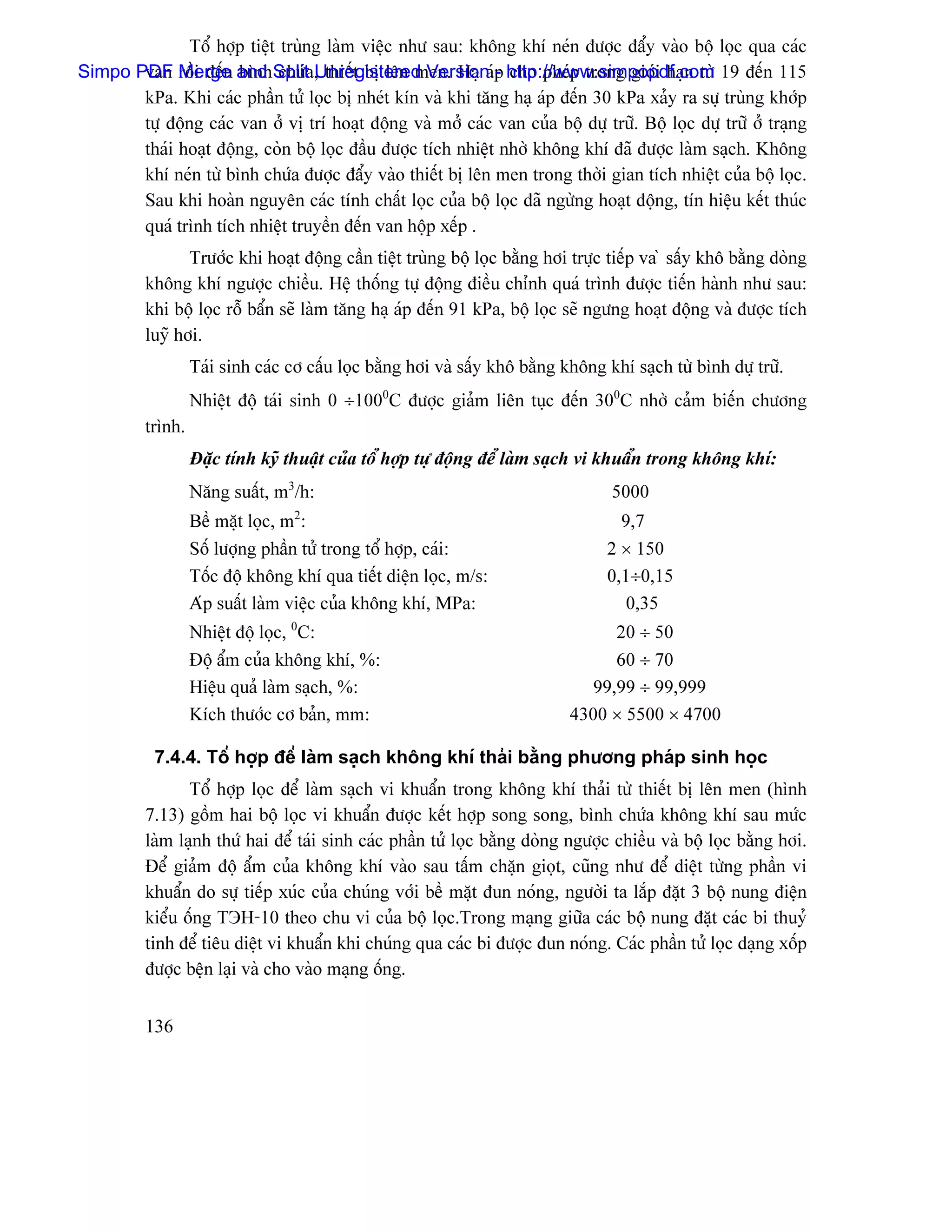 Täø håüp tiãût truìng laìm viãûc nhæ sau: khäng khê neïn âæåüc âáøy vaìo bäü loüc qua caïc
Simpo PDF Merge and Splita, thiãút bë lãn men. Haû aïp http://www.simpopdf.com 19 âãún 115
       van räöi âãún bçnh chæï Unregistered Version - cho pheïp trong giåïi haûn tæì
       kPa. Khi caïc pháön tæí loüc bë nheït kên vaì khi tàng haû aïp âãún 30 kPa xaíy ra sæû truìng khåïp
       tæû âäüng caïc van åí vë trê hoaût âäüng vaì måí caïc van cuía bäü dæû træî. Bäü loüc dæû træî åí traûng
       thaïi hoaût âäüng, coìn bäü loüc âáöu âæåüc têch nhiãût nhåì khäng khê âaî âæåüc laìm saûch. Khäng
       khê neïn tæì bçnh chæïa âæåüc âáøy vaìo thiãút bë lãn men trong thåìi gian têch nhiãût cuía bäü loüc.
       Sau khi hoaìn nguyãn caïc tênh cháút loüc cuía bäü loüc âaî ngæìng hoaût âäüng, tên hiãûu kãút thuïc
       quaï trçnh têch nhiãût truyãön âãún van häüp xãúp .
                 Træåïc khi hoaût âäüng cáön tiãût truìng bäü loüc bàòng håi træûc tiãúp va ì sáúy khä bàòng doìng
          khäng khê ngæåüc chiãöu. Hãû thäúng tæû âäüng âiãöu chènh quaï trçnh âæåüc tiãún haình nhæ sau:
          khi bäü loüc räù báøn seî laìm tàng haû aïp âãún 91 kPa, bäü loüc seî ngæng hoaût âäüng vaì âæåüc têch
          luyî håi.
                   Taïi sinh caïc cå cáúu loüc bàòng håi vaì sáúy khä bàòng khäng khê saûch tæì bçnh dæû træî.
                   Nhiãût âäü taïi sinh 0 ÷1000C âæåüc giaím liãn tuûc âãún 300C nhåì caím biãún chæång
          trçnh.
                   Âàûc tênh kyî thuáût cuía täø håüp tæû âäüng âãø laìm saûch vi khuáøn trong khäng khê:
                   Nàng suáút, m3/h:                                               5000
                   Bãö màût loüc, m2:                                               9,7
                   Säú læåüng pháön tæí trong täø håüp, caïi:                     2 × 150
                   Täúc âäü khäng khê qua tiãút diãûn loüc, m/s:                  0,1÷0,15
                   Aïp suáút laìm viãûc cuía khäng khê, MPa:                        0,35
                   Nhiãût âäü loüc, 0C:                                           20 ÷ 50
                   Âäü áøm cuía khäng khê, %:                                     60 ÷ 70
                   Hiãûu quaí laìm saûch, %:                                   99,99 ÷ 99,999
                   Kêch thæåïc cå baín, mm:                                  4300 × 5500 × 4700

           7.4.4. Täø håüp âãø laìm saûch khäng khê thaíi bàòng phæång phaïp sinh hoüc
                 Täø håüp loüc âãø laìm saûch vi khuáøn trong khäng khê thaíi tæì thiãút bë lãn men (hçnh
          7.13) gäöm hai bäü loüc vi khuáøn âæåüc kãút håüp song song, bçnh chæïa khäng khê sau mæïc
          laìm laûnh thæï hai âãø taïi sinh caïc pháön tæí loüc bàòng doìng ngæåüc chiãöu vaì bäü loüc bàòng håi.
          Âãø giaím âäü áøm cuía khäng khê vaìo sau táúm chàûn gioüt, cuîng nhæ âãø diãût tæìng pháön vi
          khuáøn do sæû tiãúp xuïc cuía chuïng våïi bãö màût âun noïng, ngæåìi ta làõp âàût 3 bäü nung âiãûn
          kiãøu äúng TЭН-10 theo chu vi cuía bäü loüc.Trong maûng giæîa caïc bäü nung âàût caïc bi thuyí
          tinh âãø tiãu diãût vi khuáøn khi chuïng qua caïc bi âæåüc âun noïng. Caïc pháön tæí loüc daûng xäúp
          âæåüc bãûn laûi vaì cho vaìo maûng äúng.


          136
 