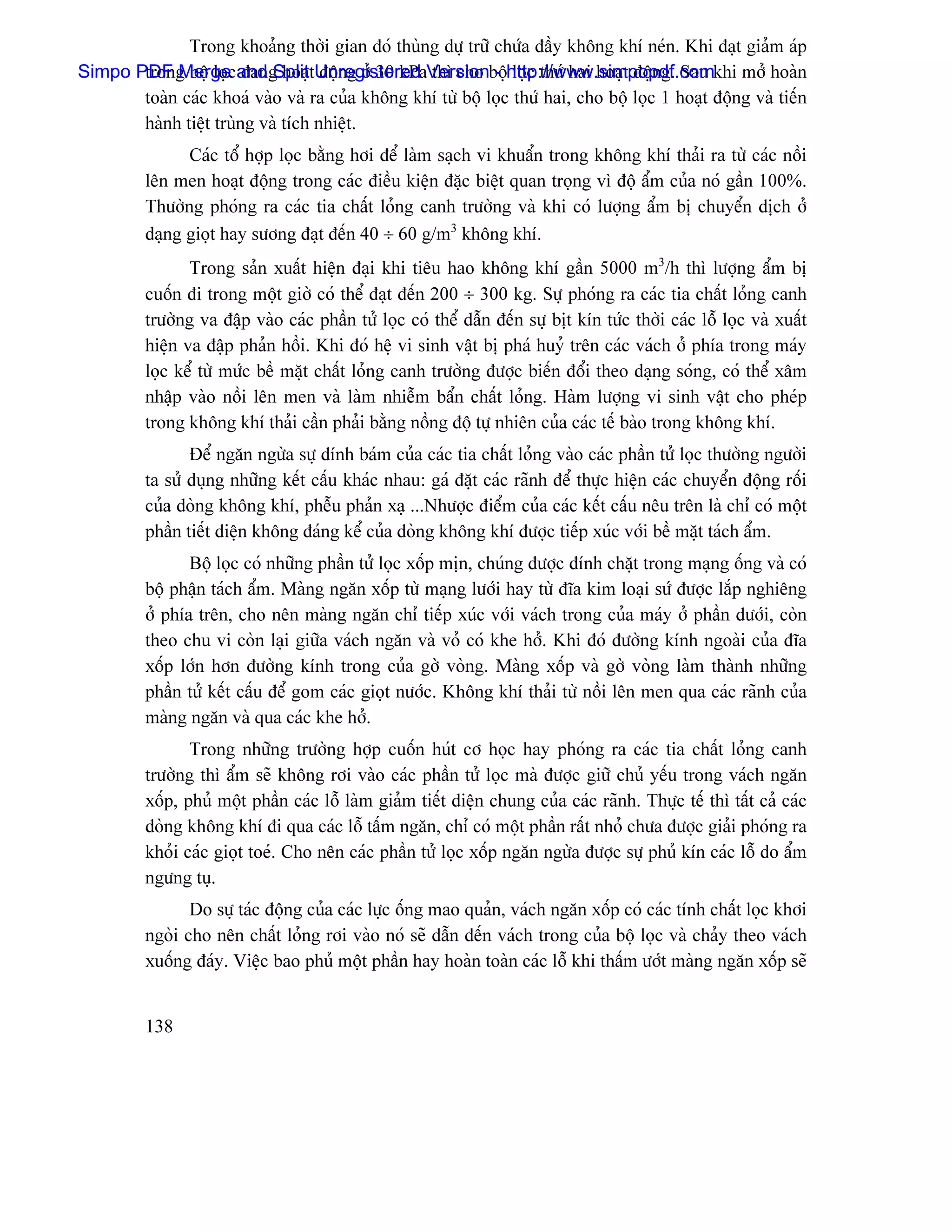 Trong khoaíng thåìi gian âoï thuìng dæû træî chæïa âáöy khäng khê neïn. Khi âaût giaím aïp
Simpo PDF Mergecand SplittUnregistered Versionbäühttp://www.simpopdf.comkhi måí hoaìn
       trong bäü loü âang hoaû âäüng åí 30 kPa thç cho - loüc thæï hai hoaût âäüng. Sau
       toaìn caïc khoaï vaìo vaì ra cuía khäng khê tæì bäü loüc thæï hai, cho bäü loüc 1 hoaût âäüng vaì tiãún
       haình tiãût truìng vaì têch nhiãût.
                Caïc täø håüp loüc bàòng håi âãø laìm saûch vi khuáøn trong khäng khê thaíi ra tæì caïc näöi
          lãn men hoaût âäüng trong caïc âiãöu kiãûn âàûc biãût quan troüng vç âäü áøm cuía noï gáön 100%.
          Thæåìng phoïng ra caïc tia cháút loíng canh træåìng vaì khi coï læåüng áøm bë chuyãøn dëch åí
          daûng gioüt hay sæång âaût âãún 40 ÷ 60 g/m3 khäng khê.
                 Trong saín xuáút hiãûn âaûi khi tiãu hao khäng khê gáön 5000 m3/h thç læåüng áøm bë
          cuäún âi trong mäüt giåì coï thãø âaût âãún 200 ÷ 300 kg. Sæû phoïng ra caïc tia cháút loíng canh
          træåìng va âáûp vaìo caïc pháön tæí loüc coï thãø dáùn âãún sæû bët kên tæïc thåìi caïc läù loüc vaì xuáút
          hiãûn va âáûp phaín häöi. Khi âoï hãû vi sinh váût bë phaï huyí trãn caïc vaïch åí phêa trong maïy
          loüc kãø tæì mæïc bãö màût cháút loíng canh træåìng âæåüc biãún âäøi theo daûng soïng, coï thãø xám
          nháûp vaìo näöi lãn men vaì laìm nhiãùm báøn cháút loíng. Haìm læåüng vi sinh váût cho pheïp
          trong khäng khê thaíi cáön phaíi bàòng näöng âäü tæû nhiãn cuía caïc tãú baìo trong khäng khê.
                 Âãø ngàn ngæìa sæû dênh baïm cuía caïc tia cháút loíng vaìo caïc pháön tæí loüc thæåìng ngæåìi
          ta sæí duûng nhæîng kãút cáúu khaïc nhau: gaï âàût caïc raînh âãø thæûc hiãûn caïc chuyãøn âäüng räúi
          cuía doìng khäng khê, phãùu phaín xaû ...Nhæåüc âiãøm cuía caïc kãút cáúu nãu trãn laì chè coï mäüt
          pháön tiãút diãûn khäng âaïng kãø cuía doìng khäng khê âæåüc tiãúp xuïc våïi bãö màût taïch áøm.
                 Bäü loüc coï nhæîng pháön tæí loüc xäúp mën, chuïng âæåüc âênh chàût trong maûng äúng vaì coï
          bäü pháûn taïch áøm. Maìng ngàn xäúp tæì maûng læåïi hay tæì âéa kim loaûi sæï âæåüc làõp nghiãng
          åí phêa trãn, cho nãn maìng ngàn chè tiãúp xuïc våïi vaïch trong cuía maïy åí pháön dæåïi, coìn
          theo chu vi coìn laûi giæîa vaïch ngàn vaì voí coï khe håí. Khi âoï âæåìng kênh ngoaìi cuía âéa
          xäúp låïn hån âæåìng kênh trong cuía gåì voìng. Maìng xäúp vaì gåì voìng laìm thaình nhæîng
          pháön tæí kãút cáúu âãø gom caïc gioüt næåïc. Khäng khê thaíi tæì näöi lãn men qua caïc raînh cuía
          maìng ngàn vaì qua caïc khe håí.
                 Trong nhæîng træåìng håüp cuäún huït cå hoüc hay phoïng ra caïc tia cháút loíng canh
          træåìng thç áøm seî khäng råi vaìo caïc pháön tæí loüc maì âæåüc giæî chuí yãúu trong vaïch ngàn
          xäúp, phuí mäüt pháön caïc läù laìm giaím tiãút diãûn chung cuía caïc raînh. Thæûc tãú thç táút caí caïc
          doìng khäng khê âi qua caïc läù táúm ngàn, chè coï mäüt pháön ráút nhoí chæa âæåüc giaíi phoïng ra
          khoíi caïc gioüt toeï. Cho nãn caïc pháön tæí loüc xäúp ngàn ngæìa âæåüc sæû phuí kên caïc läù do áøm
          ngæng tuû.
                 Do sæû taïc âäüng cuía caïc læûc äúng mao quaín, vaïch ngàn xäúp coï caïc tênh cháút loüc khåi
          ngoìi cho nãn cháút loíng råi vaìo noï seî dáùn âãún vaïch trong cuía bäü loüc vaì chaíy theo vaïch
          xuäúng âaïy. Viãûc bao phuí mäüt pháön hay hoaìn toaìn caïc läù khi tháúm æåït maìng ngàn xäúp seî


          138
 