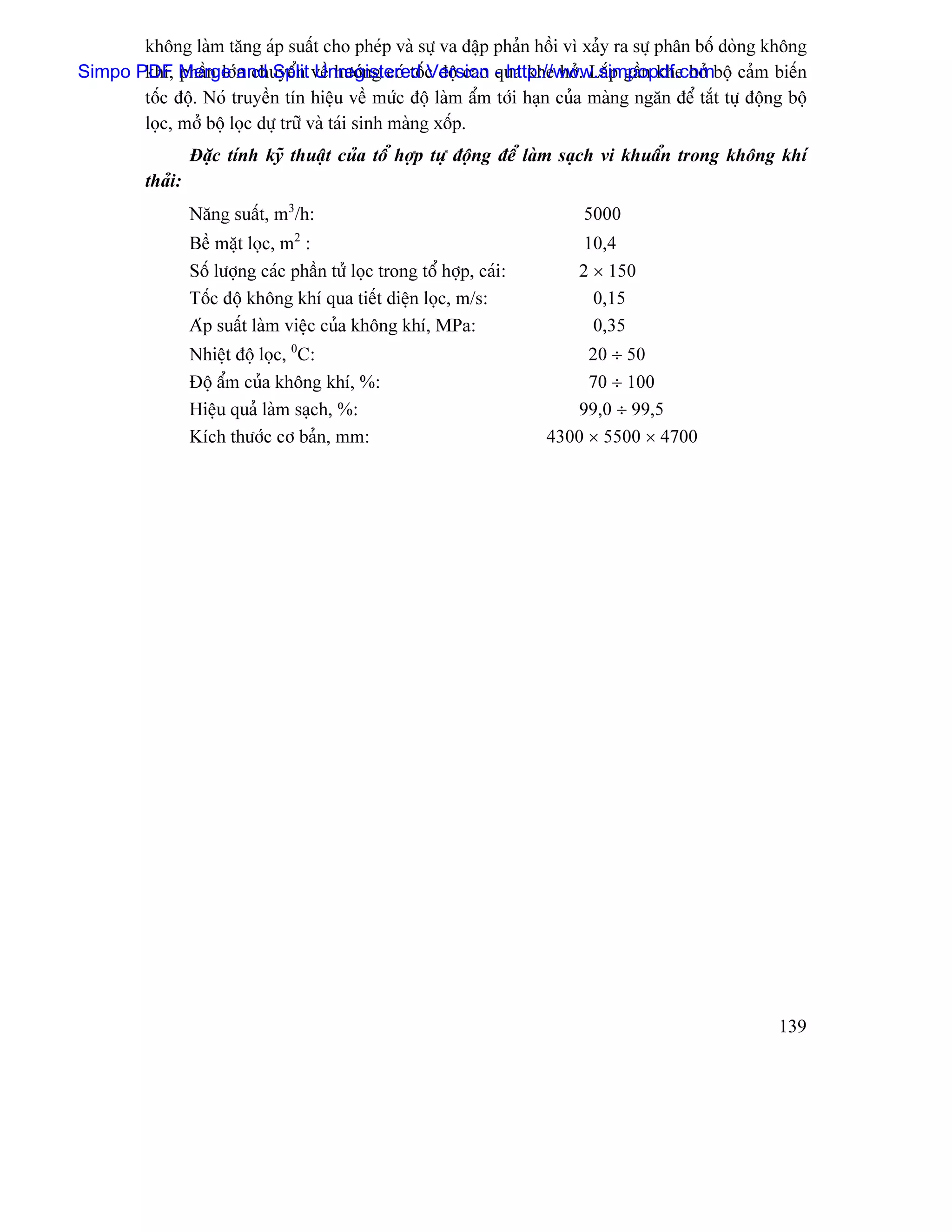 khäng laìm tàng aïp suáút cho pheïp vaì sæû va âáûp phaín häöi vç xaíy ra sæû phán bäú doìng khäng
Simpo PDF Merge n chuyãøn vãö hæåïng coï täúc âäü cao qua khe håí. Làõp gáön khe håí bäü caím biãún
       khê, pháön låïand Split Unregistered Version - http://www.simpopdf.com
       täúc âäü. Noï truyãön tên hiãûu vãö mæïc âäü laìm áøm tåïi haûn cuía maìng ngàn âãø tàõt tæû âäüng bäü
       loüc, måí bäü loüc dæû træî vaì taïi sinh maìng xäúp.
                   Âàûc tênh kyî thuáût cuía täø håüp tæû âäüng âãø laìm saûch vi khuáøn trong khäng khê
          thaíi:
                   Nàng suáút, m3/h:                                          5000
                                    2
                   Bãö màût loüc, m :                                         10,4
                   Säú læåüng caïc pháön tæí loüc trong täø håüp, caïi:      2 × 150
                   Täúc âäü khäng khê qua tiãút diãûn loüc, m/s:               0,15
                   Aïp suáút laìm viãûc cuía khäng khê, MPa:                   0,35
                   Nhiãût âäü loüc, 0C:                                        20 ÷ 50
                   Âäü áøm cuía khäng khê, %:                                  70 ÷ 100
                   Hiãûu quaí laìm saûch, %:                                 99,0 ÷ 99,5
                   Kêch thæåïc cå baín, mm:                               4300 × 5500 × 4700




                                                                                                        139
 