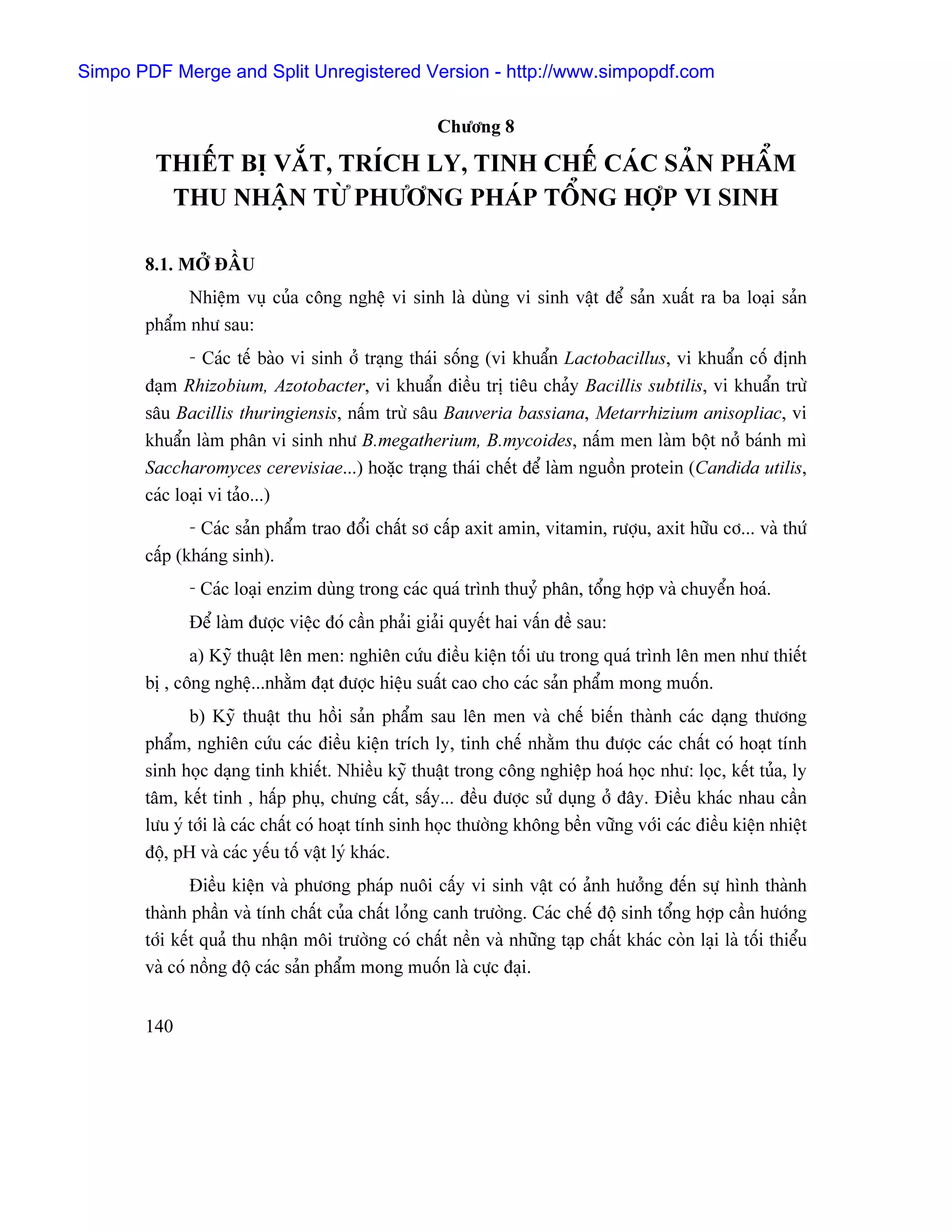 Simpo PDF Merge and Split Unregistered Version - http://www.simpopdf.com

                                                     Chæång 8

        THIÃÚT BË VÀÕT, TRÊCH LY, TINH CHÃÚ CAÏC SAÍN PHÁØM
         THU NHÁÛN TÆÌ PHÆÅNG PHAÏP TÄØNG HÅÜP VI SINH

       8.1. MÅÍ ÂÁÖU
             Nhiãûm vuû cuía cäng nghãû vi sinh laì duìng vi sinh váût âãø saín xuáút ra ba loaûi saín
       pháøm nhæ sau:
              - Caïc tãú baìo vi sinh åí traûng thaïi säúng (vi khuáøn Lactobacillus, vi khuáøn cäú âënh
       âaûm Rhizobium, Azotobacter, vi khuáøn âiãöu trë tiãu chaíy Bacillis subtilis, vi khuáøn træì
       sáu Bacillis thuringiensis, náúm træì sáu Bauveria bassiana, Metarrhizium anisopliac, vi
       khuáøn laìm phán vi sinh nhæ B.megatherium, B.mycoides, náúm men laìm bäüt nåí baïnh mç
       Saccharomyces cerevisiae...) hoàûc traûng thaïi chãút âãø laìm nguäön protein (Candida utilis,
       caïc loaûi vi taío...)
              - Caïc saín pháøm trao âäøi cháút så cáúp axit amin, vitamin, ræåüu, axit hæîu cå... vaì thæï
       cáúp (khaïng sinh).
              - Caïc loaûi enzim duìng trong caïc quaï trçnh thuyí phán, täøng håüp vaì chuyãøn hoaï.
              Âãø laìm âæåüc viãûc âoï cáön phaíi giaíi quyãút hai váún âãö sau:
              a) Kyî thuáût lãn men: nghiãn cæïu âiãöu kiãûn täúi æu trong quaï trçnh lãn men nhæ thiãút
       bë , cäng nghãû...nhàòm âaût âæåüc hiãûu suáút cao cho caïc saín pháøm mong muäún.
              b) Kyî thuáût thu häöi saín pháøm sau lãn men vaì chãú biãún thaình caïc daûng thæång
       pháøm, nghiãn cæïu caïc âiãöu kiãûn trêch ly, tinh chãú nhàòm thu âæåüc caïc cháút coï hoaût tênh
       sinh hoüc daûng tinh khiãút. Nhiãöu kyî thuáût trong cäng nghiãûp hoaï hoüc nhæ: loüc, kãút tuía, ly
       tám, kãút tinh , háúp phuû, chæng cáút, sáúy... âãöu âæåüc sæí duûng åí âáy. Âiãöu khaïc nhau cáön
       læu yï tåïi laì caïc cháút coï hoaût tênh sinh hoüc thæåìng khäng bãön væîng våïi caïc âiãöu kiãûn nhiãût
       âäü, pH vaì caïc yãúu täú váût lyï khaïc.
               Âiãöu kiãûn vaì phæång phaïp nuäi cáúy vi sinh váût coï aính hæåíng âãún sæû hçnh thaình
       thaình pháön vaì tênh cháút cuía cháút loíng canh træåìng. Caïc chãú âäü sinh täøng håüp cáön hæåïng
       tåïi kãút quaí thu nháûn mäi træåìng coï cháút nãön vaì nhæîng taûp cháút khaïc coìn laûi laì täúi thiãøu
       vaì coï näöng âäü caïc saín pháøm mong muäún laì cæûc âaûi.


       140
 