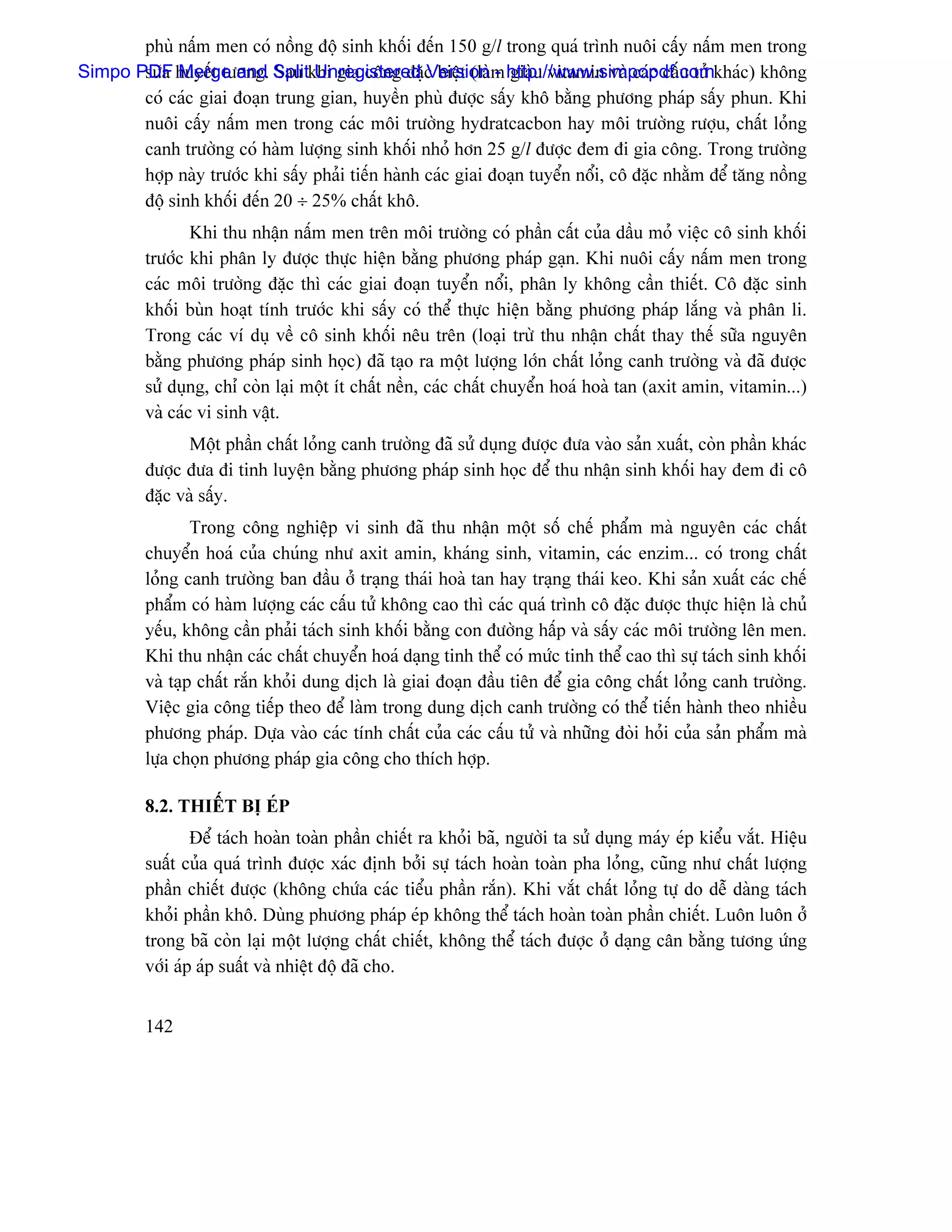 phuì náúm men coï näöng âäü sinh khäúi âãún 150 g/l trong quaï trçnh nuäi cáúy náúm men trong
Simpo PDF huyãút tæång. Splitkhi gia cäng âàûc biãût (laìm http://www.simpopdf.comkhaïc) khäng
       sæîa Merge and Sau Unregistered Version - giaìu vitamin vaì caïc cáúu tæí
       coï caïc giai âoaûn trung gian, huyãön phuì âæåüc sáúy khä bàòng phæång phaïp sáúy phun. Khi
       nuäi cáúy náúm men trong caïc mäi træåìng hydratcacbon hay mäi træåìng ræåüu, cháút loíng
       canh træåìng coï haìm læåüng sinh khäúi nhoí hån 25 g/l âæåüc âem âi gia cäng. Trong træåìng
       håüp naìy træåïc khi sáúy phaíi tiãún haình caïc giai âoaûn tuyãøn näøi, cä âàûc nhàòm âãø tàng näöng
       âäü sinh khäúi âãún 20 ÷ 25% cháút khä.
                 Khi thu nháûn náúm men trãn mäi træåìng coï pháön cáút cuía dáöu moí viãûc cä sinh khäúi
         træåïc khi phán ly âæåüc thæûc hiãûn bàòng phæång phaïp gaûn. Khi nuäi cáúy náúm men trong
         caïc mäi træåìng âàûc thç caïc giai âoaûn tuyãøn näøi, phán ly khäng cáön thiãút. Cä âàûc sinh
         khäúi buìn hoaût tênh træåïc khi sáúy coï thãø thæûc hiãûn bàòng phæång phaïp làõng vaì phán li.
         Trong caïc vê duû vãö cä sinh khäúi nãu trãn (loaûi træì thu nháûn cháút thay thãú sæîa nguyãn
         bàòng phæång phaïp sinh hoüc) âaî taûo ra mäüt læåüng låïn cháút loíng canh træåìng vaì âaî âæåüc
         sæí duûng, chè coìn laûi mäüt êt cháút nãön, caïc cháút chuyãøn hoaï hoaì tan (axit amin, vitamin...)
         vaì caïc vi sinh váût.
                Mäüt pháön cháút loíng canh træåìng âaî sæí duûng âæåüc âæa vaìo saín xuáút, coìn pháön khaïc
         âæåüc âæa âi tinh luyãûn bàòng phæång phaïp sinh hoüc âãø thu nháûn sinh khäúi hay âem âi cä
         âàûc vaì sáúy.
                 Trong cäng nghiãûp vi sinh âaî thu nháûn mäüt säú chãú pháøm maì nguyãn caïc cháút
         chuyãøn hoaï cuía chuïng nhæ axit amin, khaïng sinh, vitamin, caïc enzim... coï trong cháút
         loíng canh træåìng ban âáöu åí traûng thaïi hoaì tan hay traûng thaïi keo. Khi saín xuáút caïc chãú
         pháøm coï haìm læåüng caïc cáúu tæí khäng cao thç caïc quaï trçnh cä âàûc âæåüc thæûc hiãûn laì chuí
         yãúu, khäng cáön phaíi taïch sinh khäúi bàòng con âæåìng háúp vaì sáúy caïc mäi træåìng lãn men.
         Khi thu nháûn caïc cháút chuyãøn hoaï daûng tinh thãø coï mæïc tinh thãø cao thç sæû taïch sinh khäúi
         vaì taûp cháút ràõn khoíi dung dëch laì giai âoaûn âáöu tiãn âãø gia cäng cháút loíng canh træåìng.
         Viãûc gia cäng tiãúp theo âãø laìm trong dung dëch canh træåìng coï thãø tiãún haình theo nhiãöu
         phæång phaïp. Dæûa vaìo caïc tênh cháút cuía caïc cáúu tæí vaì nhæîng âoìi hoíi cuía saín pháøm maì
         læûa choün phæång phaïp gia cäng cho thêch håüp.

         8.2. THIÃÚT BË EÏP
                 Âãø taïch hoaìn toaìn pháön chiãút ra khoíi baî, ngæåìi ta sæí duûng maïy eïp kiãøu vàõt. Hiãûu
         suáút cuía quaï trçnh âæåüc xaïc âënh båíi sæû taïch hoaìn toaìn pha loíng, cuîng nhæ cháút læåüng
         pháön chiãút âæåüc (khäng chæïa caïc tiãøu pháön ràõn). Khi vàõt cháút loíng tæû do dãù daìng taïch
         khoíi pháön khä. Duìng phæång phaïp eïp khäng thãø taïch hoaìn toaìn pháön chiãút. Luän luän åí
         trong baî coìn laûi mäüt læåüng cháút chiãút, khäng thãø taïch âæåüc åí daûng cán bàòng tæång æïng
         våïi aïp aïp suáút vaì nhiãût âäü âaî cho.


         142
 