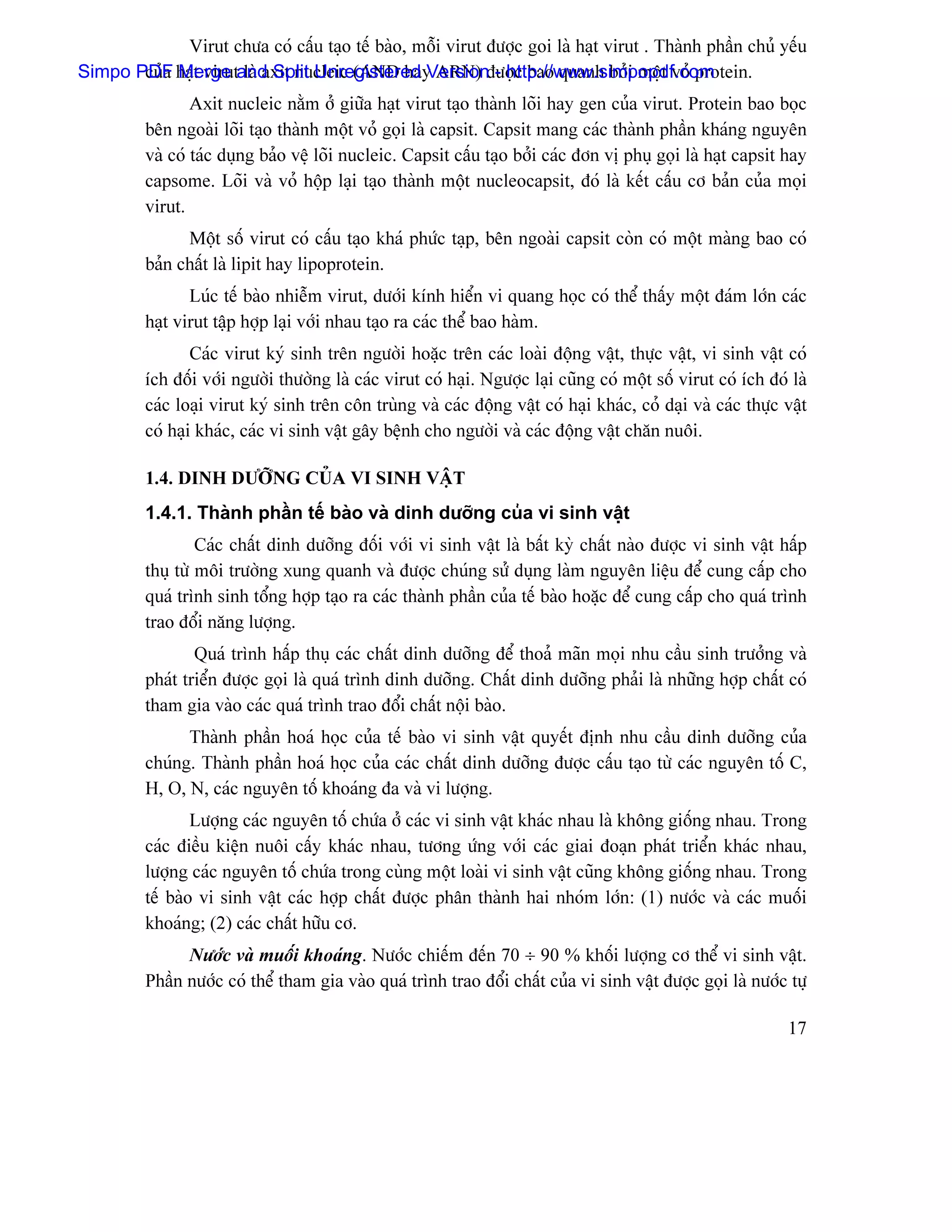 Virut chæa coï cáúu taûo tãú baìo, mäùi virut âæåüc goi laì haût virut . Thaình pháön chuí yãúu
Simpo PDF haût virutand Split Unregistered Versionâæåüc bao quanh båíi mäüt voí protein.
       cuía Merge laì axit nucleic (AND hay ARN) - http://www.simpopdf.com
                 Axit nucleic nàòm åí giæîa haût virut taûo thaình loîi hay gen cuía virut. Protein bao boüc
         bãn ngoaìi loîi taûo thaình mäüt voí goüi laì capsit. Capsit mang caïc thaình pháön khaïng nguyãn
         vaì coï taïc duûng baío vãû loîi nucleic. Capsit cáúu taûo båíi caïc âån vë phuû goüi laì haût capsit hay
         capsome. Loîi vaì voí häüp laûi taûo thaình mäüt nucleocapsit, âoï laì kãút cáúu cå baín cuía moüi
         virut.
               Mäüt säú virut coï cáúu taûo khaï phæïc taûp, bãn ngoaìi capsit coìn coï mäüt maìng bao coï
         baín cháút laì lipit hay lipoprotein.
                Luïc tãú baìo nhiãùm virut, dæåïi kênh hiãøn vi quang hoüc coï thãø tháúy mäüt âaïm låïn caïc
         haût virut táûp håüp laûi våïi nhau taûo ra caïc thãø bao haìm.
                 Caïc virut kyï sinh trãn ngæåìi hoàûc trãn caïc loaìi âäüng váût, thæûc váût, vi sinh váût coï
         êch âäúi våïi ngæåìi thæåìng laì caïc virut coï haûi. Ngæåüc laûi cuîng coï mäüt säú virut coï êch âoï laì
         caïc loaûi virut kyï sinh trãn cän truìng vaì caïc âäüng váût coï haûi khaïc, coí daûi vaì caïc thæûc váût
         coï haûi khaïc, caïc vi sinh váût gáy bãûnh cho ngæåìi vaì caïc âäüng váût chàn nuäi.

         1.4. DINH DÆÅÎNG CUÍA VI SINH VÁÛT
         1.4.1. Thaình pháön tãú baìo vaì dinh dæåîng cuía vi sinh váût
                  Caïc cháút dinh dæåîng âäúi våïi vi sinh váût laì báút kyì cháút naìo âæåüc vi sinh váût háúp
         thuû tæì mäi træåìng xung quanh vaì âæåüc chuïng sæí duûng laìm nguyãn liãûu âãø cung cáúp cho
         quaï trçnh sinh täøng håüp taûo ra caïc thaình pháön cuía tãú baìo hoàûc âãø cung cáúp cho quaï trçnh
         trao âäøi nàng læåüng.
                 Quaï trçnh háúp thuû caïc cháút dinh dæåîng âãø thoaí maîn moüi nhu cáöu sinh træåíng vaì
         phaït triãøn âæåüc goüi laì quaï trçnh dinh dæåîng. Cháút dinh dæåîng phaíi laì nhæîng håüp cháút coï
         tham gia vaìo caïc quaï trçnh trao âäøi cháút näüi baìo.
               Thaình pháön hoaï hoüc cuía tãú baìo vi sinh váût quyãút âënh nhu cáöu dinh dæåîng cuía
         chuïng. Thaình pháön hoaï hoüc cuía caïc cháút dinh dæåîng âæåüc cáúu taûo tæì caïc nguyãn täú C,
         H, O, N, caïc nguyãn täú khoaïng âa vaì vi læåüng.
                 Læåüng caïc nguyãn täú chæïa åí caïc vi sinh váût khaïc nhau laì khäng giäúng nhau. Trong
         caïc âiãöu kiãûn nuäi cáúy khaïc nhau, tæång æïng våïi caïc giai âoaûn phaït triãøn khaïc nhau,
         læåüng caïc nguyãn täú chæïa trong cuìng mäüt loaìi vi sinh váût cuîng khäng giäúng nhau. Trong
         tãú baìo vi sinh váût caïc håüp cháút âæåüc phán thaình hai nhoïm låïn: (1) næåïc vaì caïc muäúi
         khoaïng; (2) caïc cháút hæîu cå.
               Næåïc vaì muäúi khoaïng. Næåïc chiãúm âãún 70 ÷ 90 % khäúi læåüng cå thãø vi sinh váût.
         Pháön næåïc coï thãø tham gia vaìo quaï trçnh trao âäøi cháút cuía vi sinh váût âæåüc goüi laì næåïc tæû

                                                                                                               17
 