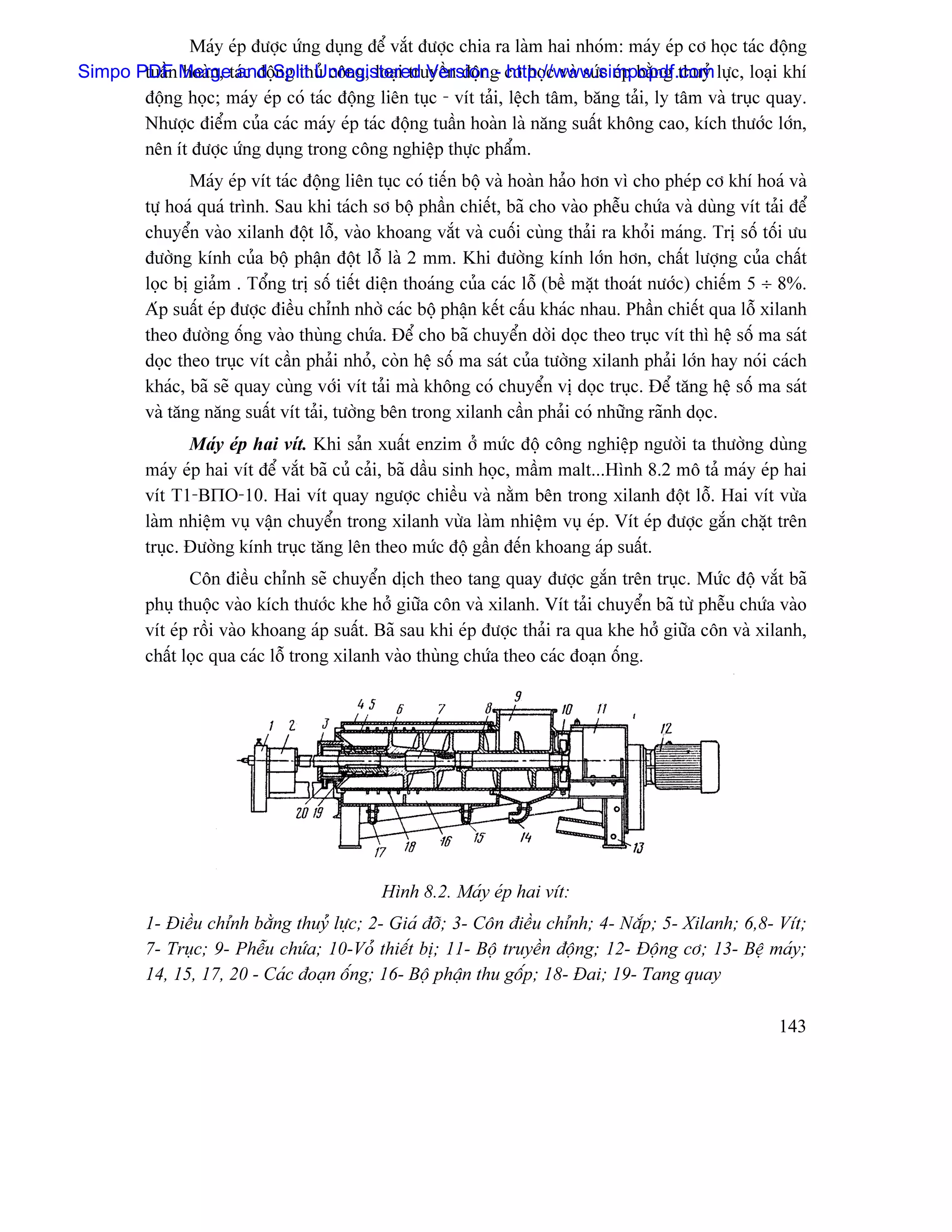 Maïy eïp âæåüc æïng duûng âãø vàõt âæåüc chia ra laìm hai nhoïm: maïy eïp cå hoüc taïc âäüng
Simpo PDF Mergetaïc âäüSplit Unregistered Versiong cå hoüc vaì sæïc eïp bàòng thuyí læûc, loaûi khê
       tuáön hoaìn, and ng thuí cäng, loaûi truyãön âäün - http://www.simpopdf.com
       âäüng hoüc; maïy eïp coï taïc âäüng liãn tuûc - vêt taíi, lãûch tám, bàng taíi, ly tám vaì truûc quay.
       Nhæåüc âiãøm cuía caïc maïy eïp taïc âäüng tuáön hoaìn laì nàng suáút khäng cao, kêch thæåïc låïn,
       nãn êt âæåüc æïng duûng trong cäng nghiãûp thæûc pháøm.
                 Maïy eïp vêt taïc âäüng liãn tuûc coï tiãún bäü vaì hoaìn haío hån vç cho pheïp cå khê hoaï vaì
          tæû hoaï quaï trçnh. Sau khi taïch så bäü pháön chiãút, baî cho vaìo phãùu chæïa vaì duìng vêt taíi âãø
          chuyãøn vaìo xilanh âäüt läù, vaìo khoang vàõt vaì cuäúi cuìng thaíi ra khoíi maïng. Trë säú täúi æu
          âæåìng kênh cuía bäü pháûn âäüt läù laì 2 mm. Khi âæåìng kênh låïn hån, cháút læåüng cuía cháút
          loüc bë giaím . Täøng trë säú tiãút diãûn thoaïng cuía caïc läù (bãö màût thoaït næåïc) chiãúm 5 ÷ 8%.
          Aïp suáút eïp âæåüc âiãöu chènh nhåì caïc bäü pháûn kãút cáúu khaïc nhau. Pháön chiãút qua läù xilanh
          theo âæåìng äúng vaìo thuìng chæïa. Âãø cho baî chuyãøn dåìi doüc theo truûc vêt thç hãû säú ma saït
          doüc theo truûc vêt cáön phaíi nhoí, coìn hãû säú ma saït cuía tæåìng xilanh phaíi låïn hay noïi caïch
          khaïc, baî seî quay cuìng våïi vêt taíi maì khäng coï chuyãøn vë doüc truûc. Âãø tàng hãû säú ma saït
          vaì tàng nàng suáút vêt taíi, tæåìng bãn trong xilanh cáön phaíi coï nhæîng raînh doüc.
                 Maïy eïp hai vêt. Khi saín xuáút enzim åí mæïc âäü cäng nghiãûp ngæåìi ta thæåìng duìng
          maïy eïp hai vêt âãø vàõt baî cuí caíi, baî dáöu sinh hoüc, máöm malt...Hçnh 8.2 mä taí maïy eïp hai
          vêt T1-BΠO-10. Hai vêt quay ngæåüc chiãöu vaì nàòm bãn trong xilanh âäüt läù. Hai vêt væìa
          laìm nhiãûm vuû váûn chuyãøn trong xilanh væìa laìm nhiãûm vuû eïp. Vêt eïp âæåüc gàõn chàût trãn
          truûc. Âæåìng kênh truûc tàng lãn theo mæïc âäü gáön âãún khoang aïp suáút.
                 Cän âiãöu chènh seî chuyãøn dëch theo tang quay âæåüc gàõn trãn truûc. Mæïc âäü vàõt baî
          phuû thuäüc vaìo kêch thæåïc khe håí giæîa cän vaì xilanh. Vêt taíi chuyãøn baî tæì phãùu chæïa vaìo
          vêt eïp räöi vaìo khoang aïp suáút. Baî sau khi eïp âæåüc thaíi ra qua khe håí giæîa cän vaì xilanh,
          cháút loüc qua caïc läù trong xilanh vaìo thuìng chæïa theo caïc âoaûn äúng.




                                              Hçnh 8.2. Maïy eïp hai vêt:
          1- Âiãöu chènh bàòng thuyí læûc; 2- Giaï âåî; 3- Cän âiãöu chènh; 4- Nàõp; 5- Xilanh; 6,8- Vêt;
          7- Truûc; 9- Phãùu chæïa; 10-Voí thiãút bë; 11- Bäü truyãön âäüng; 12- Âäüng cå; 13- Bãû maïy;
          14, 15, 17, 20 - Caïc âoaûn äúng; 16- Bäü pháûn thu gäúp; 18- Âai; 19- Tang quay

                                                                                                            143
 