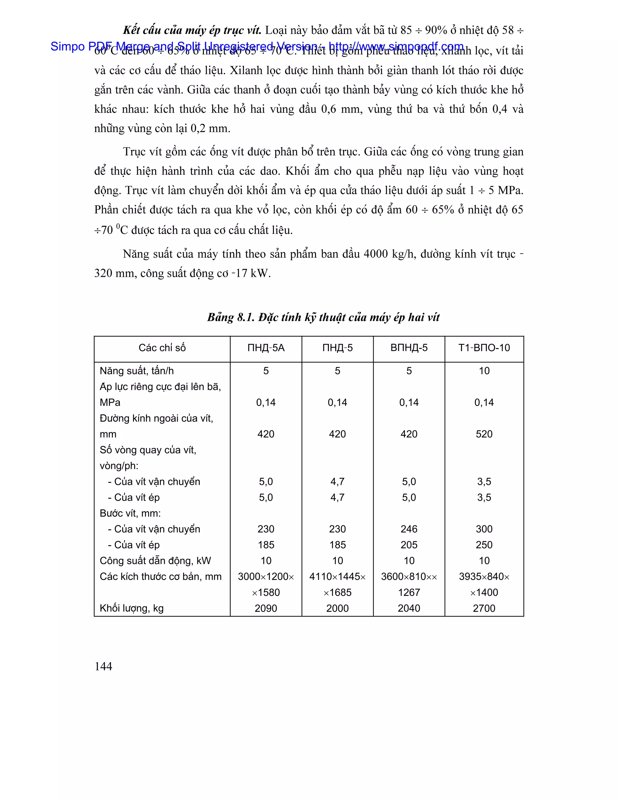 Kãút cáúu cuía maïy eïp truûc vêt. Loaûi naìy baío âaím vàõt baî tæì 85 ÷ 90% åí nhiãût âäü 58 ÷
Simpo PDFC âãún 60and Split nhiãût âäü 65 ÷ 700C. Thiãú- http://www.simpopdf.com loüc, vêt taíi
       600 Merge ÷ 65% åí Unregistered Version t bë gäöm phãùu thaïo liãûu, xilanh
         vaì caïc cå cáúu âãø thaïo liãûu. Xilanh loüc âæåüc hçnh thaình båíi giaìn thanh loït thaïo råìi âæåüc
         gàõn trãn caïc vaình. Giæîa caïc thanh åí âoaûn cuäúi taûo thaình baíy vuìng coï kêch thæåïc khe håí
         khaïc nhau: kêch thæåïc khe håí hai vuìng âáöu 0,6 mm, vuìng thæï ba vaì thæï bäún 0,4 vaì
         nhæîng vuìng coìn laûi 0,2 mm.
                 Truûc vêt gäöm caïc äúng vêt âæåüc phán bäø trãn truûc. Giæîa caïc äúng coï voìng trung gian
         âãø thæûc hiãûn haình trçnh cuía caïc dao. Khäúi áøm cho qua phãùu naûp liãûu vaìo vuìng hoaût
         âäüng. Truûc vêt laìm chuyãøn dåìi khäúi áøm vaì eïp qua cæía thaïo liãûu dæåïi aïp suáút 1 ÷ 5 MPa.
         Pháön chiãút âæåüc taïch ra qua khe voí loüc, coìn khäúi eïp coï âäü áøm 60 ÷ 65% åí nhiãût âäü 65
         ÷70 0C âæåüc taïch ra qua cå cáúu cháút liãûu.
                 Nàng suáút cuía maïy tênh theo saín pháøm ban âáöu 4000 kg/h, âæåìng kênh vêt truûc -
         320 mm, cäng suáút âäüng cå -17 kW.


                                        Baíng 8.1. Âàûc tênh kyî thuáût cuía maïy eïp hai vêt

                       Caïc chè säú              ΠНД-5A           ΠНД-5          BΠНД-5         T1-BΠO-10

           Nàng suáút, táún/h                       5                5               5              10
           Aïp læûc riãng cæûc âaûi lãn baî,
           MPa                                     0,14            0,14            0,14            0,14
           Âæåìng kênh ngoaìi cuía vêt,
           mm                                      420             420              420            520
           Säú voìng quay cuía vêt,
           voìng/ph:
             - Cuía vêt váûn chuyãøn               5,0              4,7             5,0            3,5
             - Cuía vêt eïp                        5,0              4,7             5,0            3,5
           Bæåïc vêt, mm:
             - Cuía vêt váûn chuyãøn               230             230              246            300
             - Cuía vêt eïp                        185             185              205            250
           Cäng suáút dáùn âäüng, kW                10              10              10              10
           Caïc kêch thæåïc cå baín, mm        3000×1200×      4110×1445×      3600×810××       3935×840×
                                                  ×1580           ×1685            1267           ×1400
           Khäúi læåüng, kg                       2090             2000            2040           2700




         144
 