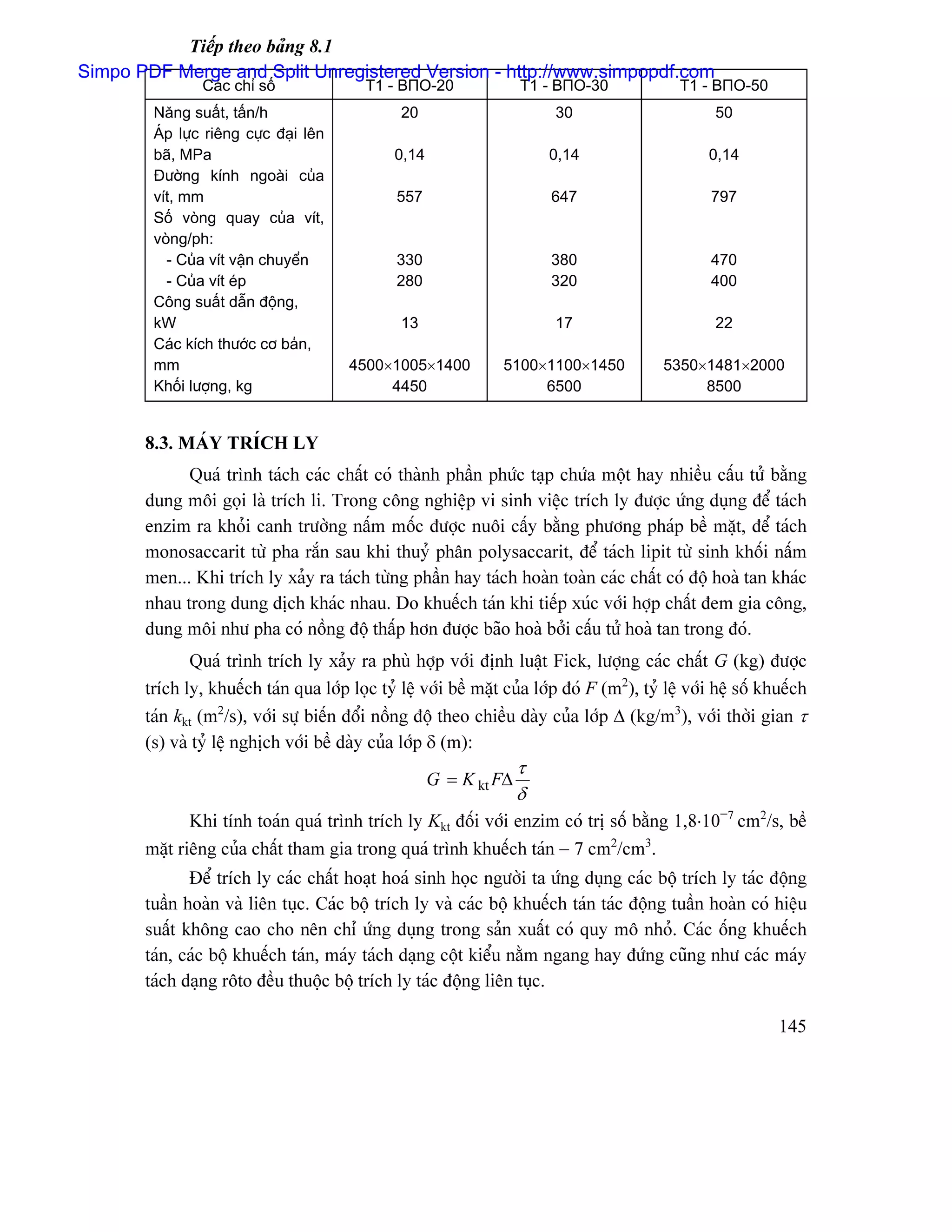 Tiãúp theo baíng 8.1
Simpo PDF Merge and Split Unregistered Version - http://www.simpopdf.com
                Caïc chè säú               T1 - BΠO-20               T1 - BΠO-30               T1 - BΠO-50
        Nàng suáút, táún/h                       20                       30                        50
        AÏp læûc riãng cæûc âaûi lãn
        baî, MPa                                0,14                     0,14                      0,14
        Âæåìng kênh ngoaìi cuía
        vêt, mm                                 557                      647                        797
        Säú voìng quay cuía vêt,
        voìng/ph:
          - Cuía vêt váûn chuyãøn               330                      380                        470
          - Cuía vêt eïp                        280                      320                        400
        Cäng suáút dáùn âäüng,
        kW                                       13                       17                        22
        Caïc kêch thæåïc cå baín,
        mm                              4500×1005×1400            5100×1100×1450            5350×1481×2000
        Khäúi læåüng, kg                     4450                      6500                      8500


       8.3. MAÏY TRÊCH LY
             Quaï trçnh taïch caïc cháút coï thaình pháön phæïc taûp chæïa mäüt hay nhiãöu cáúu tæí bàòng
       dung mäi goüi laì trêch li. Trong cäng nghiãûp vi sinh viãûc trêch ly âæåüc æïng duûng âãø taïch
       enzim ra khoíi canh træåìng náúm mäúc âæåüc nuäi cáúy bàòng phæång phaïp bãö màût, âãø taïch
       monosaccarit tæì pha ràõn sau khi thuyí phán polysaccarit, âãø taïch lipit tæì sinh khäúi náúm
       men... Khi trêch ly xaíy ra taïch tæìng pháön hay taïch hoaìn toaìn caïc cháút coï âäü hoaì tan khaïc
       nhau trong dung dëch khaïc nhau. Do khuãúch taïn khi tiãúp xuïc våïi håüp cháút âem gia cäng,
       dung mäi nhæ pha coï näöng âäü tháúp hån âæåüc baîo hoaì båíi cáúu tæí hoaì tan trong âoï.
              Quaï trçnh trêch ly xaíy ra phuì håüp våïi âënh luáût Fick, læåüng caïc cháút G (kg) âæåüc
       trêch ly, khuãúch taïn qua låïp loüc tyí lãû våïi bãö màût cuía låïp âoï F (m2), tyí lãû våïi hãû säú khuãúch
       taïn kkt (m2/s), våïi sæû biãún âäøi näöng âäü theo chiãöu daìy cuía låïp ∆ (kg/m3), våïi thåìi gian τ
       (s) vaì tyí lãû nghëch våïi bãö daìy cuía låïp δ (m):
                                                                     τ
                                                       G = K kt F∆
                                                                     δ
              Khi tênh toaïn quaï trçnh trêch ly Kkt âäúi våïi enzim coï trë säú bàòng 1,8⋅10−7 cm2/s, bãö
       màût riãng cuía cháút tham gia trong quaï trçnh khuãúch taïn − 7 cm2/cm3.
              Âãø trêch ly caïc cháút hoaût hoaï sinh hoüc ngæåìi ta æïng duûng caïc bäü trêch ly taïc âäüng
       tuáön hoaìn vaì liãn tuûc. Caïc bäü trêch ly vaì caïc bäü khuãúch taïn taïc âäüng tuáön hoaìn coï hiãûu
       suáút khäng cao cho nãn chè æïng duûng trong saín xuáút coï quy mä nhoí. Caïc äúng khuãúch
       taïn, caïc bäü khuãúch taïn, maïy taïch daûng cäüt kiãøu nàòm ngang hay âæïng cuîng nhæ caïc maïy
       taïch daûng räto âãöu thuäüc bäü trêch ly taïc âäüng liãn tuûc.

                                                                                                               145
 