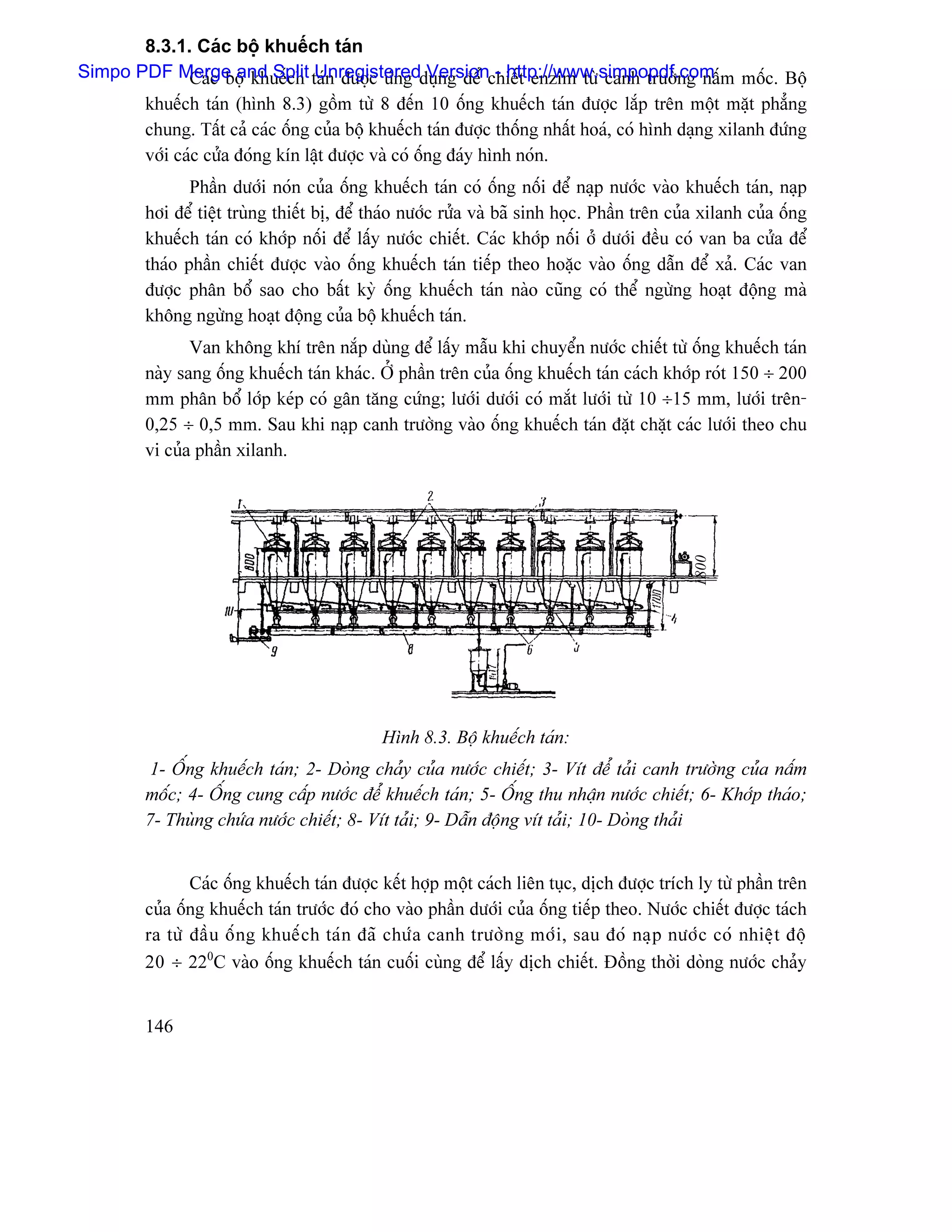8.3.1. Caïc bäü khuãúch taïn
Simpo PDF Merge and Split taïn âæåüc æïng duûng âãø chiãút enzim tæì canh træåìng náúm mäúc. Bäü
              Caïc bäü khuãúch Unregistered Version - http://www.simpopdf.com
       khuãúch taïn (hçnh 8.3) gäöm tæì 8 âãún 10 äúng khuãúch taïn âæåüc làõp trãn mäüt màût phàóng
       chung. Táút caí caïc äúng cuía bäü khuãúch taïn âæåüc thäúng nháút hoaï, coï hçnh daûng xilanh âæïng
       våïi caïc cæía âoïng kên láût âæåüc vaì coï äúng âaïy hçnh noïn.
                Pháön dæåïi noïn cuía äúng khuãúch taïn coï äúng näúi âãø naûp næåïc vaìo khuãúch taïn, naûp
         håi âãø tiãût truìng thiãút bë, âãø thaïo næåïc ræía vaì baî sinh hoüc. Pháön trãn cuía xilanh cuía äúng
         khuãúch taïn coï khåïp näúi âãø láúy næåïc chiãút. Caïc khåïp näúi åí dæåïi âãöu coï van ba cæía âãø
         thaïo pháön chiãút âæåüc vaìo äúng khuãúch taïn tiãúp theo hoàûc vaìo äúng dáùn âãø xaí. Caïc van
         âæåüc phán bäø sao cho báút kyì äúng khuãúch taïn naìo cuîng coï thãø ngæìng hoaût âäüng maì
         khäng ngæìng hoaût âäüng cuía bäü khuãúch taïn.
                Van khäng khê trãn nàõp duìng âãø láúy máùu khi chuyãøn næåïc chiãút tæì äúng khuãúch taïn
         naìy sang äúng khuãúch taïn khaïc. ÅÍ pháön trãn cuía äúng khuãúch taïn caïch khåïp roït 150 ÷ 200
         mm phán bäø låïp keïp coï gán tàng cæïng; læåïi dæåïi coï màõt læåïi tæì 10 ÷15 mm, læåïi trãn-
         0,25 ÷ 0,5 mm. Sau khi naûp canh træåìng vaìo äúng khuãúch taïn âàût chàût caïc læåïi theo chu
         vi cuía pháön xilanh.




                                                                                                 1800

                                              Hçnh 8.3. Bäü khuãúch taïn:
         1- ÄÚng khuãúch taïn; 2- Doìng chaíy cuía næåïc chiãút; 3- Vêt âãø taíi canh træåìng cuía náúm
         mäúc; 4- ÄÚng cung cáúp næåïc âãø khuãúch taïn; 5- ÄÚng thu nháûn næåïc chiãút; 6- Khåïp thaïo;
         7- Thuìng chæïa næåïc chiãút; 8- Vêt taíi; 9- Dáùn âäüng vêt taíi; 10- Doìng thaíi


                Caïc äúng khuãúch taïn âæåüc kãút håüp mäüt caïch liãn tuûc, dëch âæåüc trêch ly tæì pháön trãn
         cuía äúng khuãúch taïn træåïc âoï cho vaìo pháön dæåïi cuía äúng tiãúp theo. Næåïc chiãút âæåüc taïch
         ra tæì âáö u äú n g khuãú c h taï n âaî chæï a canh træåì n g måï i , sau âoï naû p næåï c coï nhiãû t âäü
         20 ÷ 220C vaìo äúng khuãúch taïn cuäúi cuìng âãø láúy dëch chiãút. Âäöng thåìi doìng næåïc chaíy


         146
 