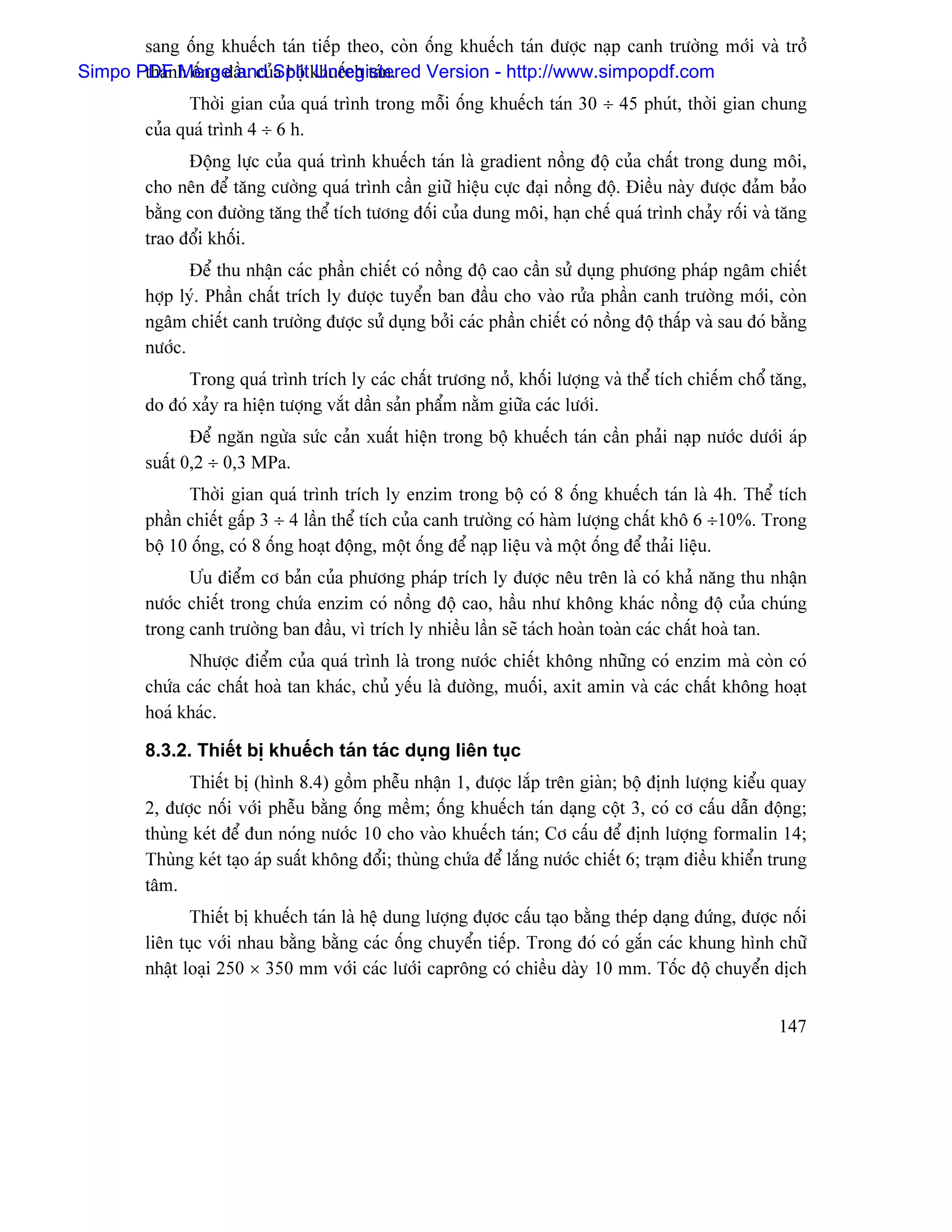 sang äúng khuãúch taïn tiãúp theo, coìn äúng khuãúch taïn âæåüc naûp canh træåìng måïi vaì tråí
Simpo PDF h äúng âáöu cuíSplit khuãúch taïn.
       thaìn Merge and a bäü Unregistered Version - http://www.simpopdf.com
               Thåìi gian cuía quaï trçnh trong mäùi äúng khuãúch taïn 30 ÷ 45 phuït, thåìi gian chung
         cuía quaï trçnh 4 ÷ 6 h.
               Âäüng læûc cuía quaï trçnh khuãúch taïn laì gradient näöng âäü cuía cháút trong dung mäi,
         cho nãn âãø tàng cæåìng quaï trçnh cáön giæî hiãûu cæûc âaûi näöng âäü. Âiãöu naìy âæåüc âaím baío
         bàòng con âæåìng tàng thãø têch tæång âäúi cuía dung mäi, haûn chãú quaï trçnh chaíy räúi vaì tàng
         trao âäøi khäúi.
                Âãø thu nháûn caïc pháön chiãút coï näöng âäü cao cáön sæí duûng phæång phaïp ngám chiãút
         håüp lyï. Pháön cháút trêch ly âæåüc tuyãøn ban âáöu cho vaìo ræía pháön canh træåìng måïi, coìn
         ngám chiãút canh træåìng âæåüc sæí duûng båíi caïc pháön chiãút coï näöng âäü tháúp vaì sau âoï bàòng
         næåïc.
               Trong quaï trçnh trêch ly caïc cháút træång nåí, khäúi læåüng vaì thãø têch chiãúm chäø tàng,
         do âoï xaíy ra hiãûn tæåüng vàõt dáön saín pháøm nàòm giæîa caïc læåïi.
                Âãø ngàn ngæìa sæïc caín xuáút hiãûn trong bäü khuãúch taïn cáön phaíi naûp næåïc dæåïi aïp
         suáút 0,2 ÷ 0,3 MPa.
               Thåìi gian quaï trçnh trêch ly enzim trong bäü coï 8 äúng khuãúch taïn laì 4h. Thãø têch
         pháön chiãút gáúp 3 ÷ 4 láön thãø têch cuía canh træåìng coï haìm læåüng cháút khä 6 ÷10%. Trong
         bäü 10 äúng, coï 8 äúng hoaût âäüng, mäüt äúng âãø naûp liãûu vaì mäüt äúng âãø thaíi liãûu.
               Æu âiãøm cå baín cuía phæång phaïp trêch ly âæåüc nãu trãn laì coï khaí nàng thu nháûn
         næåïc chiãút trong chæïa enzim coï näöng âäü cao, háöu nhæ khäng khaïc näöng âäü cuía chuïng
         trong canh træåìng ban âáöu, vç trêch ly nhiãöu láön seî taïch hoaìn toaìn caïc cháút hoaì tan.
               Nhæåüc âiãøm cuía quaï trçnh laì trong næåïc chiãút khäng nhæîng coï enzim maì coìn coï
         chæïa caïc cháút hoaì tan khaïc, chuí yãúu laì âæåìng, muäúi, axit amin vaì caïc cháút khäng hoaût
         hoaï khaïc.

         8.3.2. Thiãút bë khuãúch taïn taïc duûng liãn tuûc
               Thiãút bë (hçnh 8.4) gäöm phãùu nháûn 1, âæåüc làõp trãn giaìn; bäü âënh læåüng kiãøu quay
         2, âæåüc näúi våïi phãùu bàòng äúng mãöm; äúng khuãúch taïn daûng cäüt 3, coï cå cáúu dáùn âäüng;
         thuìng keït âãø âun noïng næåïc 10 cho vaìo khuãúch taïn; Cå cáúu âãø âënh læåüng formalin 14;
         Thuìng keït taûo aïp suáút khäng âäøi; thuìng chæïa âãø làõng næåïc chiãút 6; traûm âiãöu khiãøn trung
         tám.
                Thiãút bë khuãúch taïn laì hãû dung læåüng âæûåc cáúu taûo bàòng theïp daûng âæïng, âæåüc näúi
         liãn tuûc våïi nhau bàòng bàòng caïc äúng chuyãøn tiãúp. Trong âoï coï gàõn caïc khung hçnh chæî
         nháût loaûi 250 × 350 mm våïi caïc læåïi capräng coï chiãöu daìy 10 mm. Täúc âäü chuyãøn dëch


                                                                                                          147
 