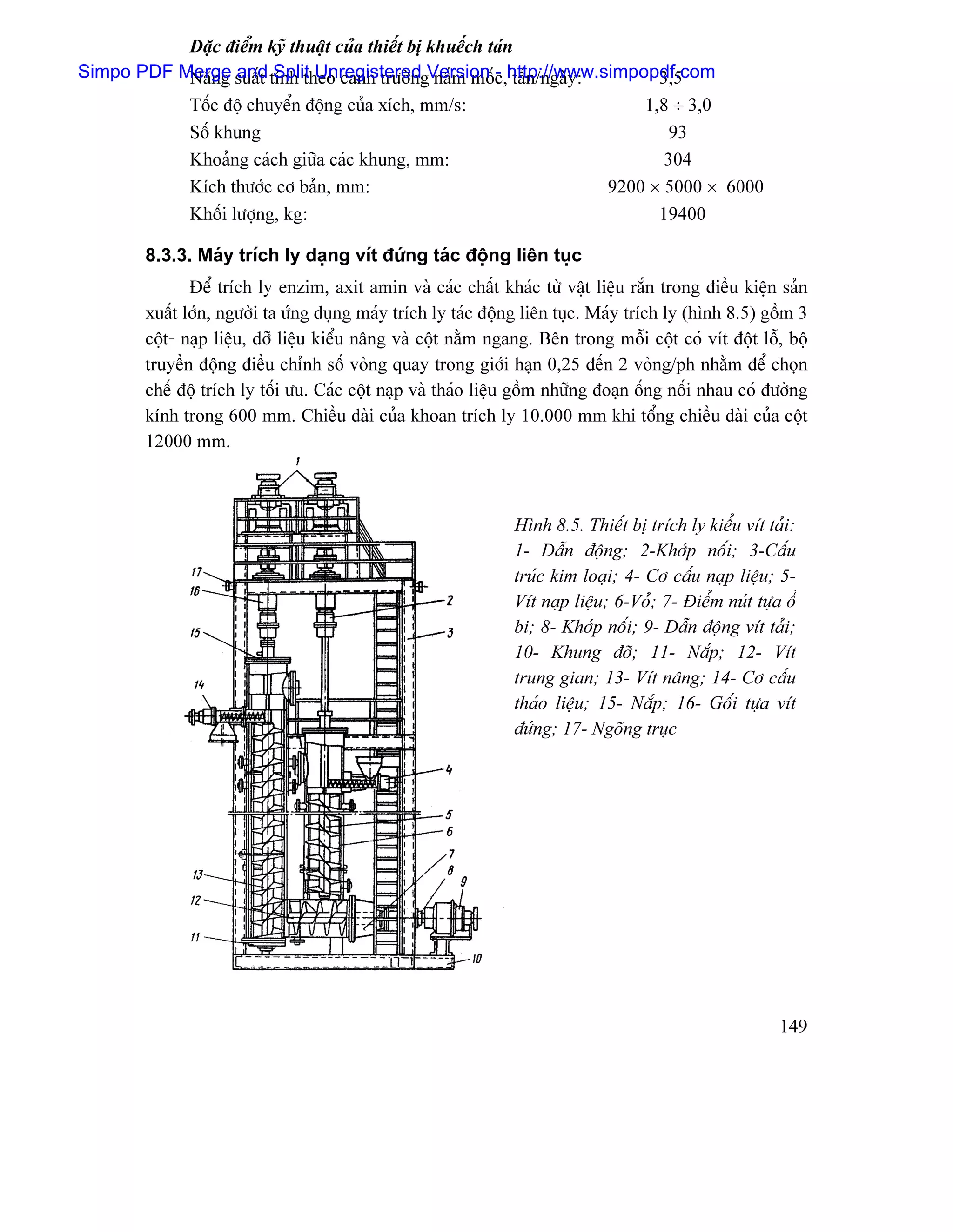 Âàûc âiãøm kyî thuáût cuía thiãút bë khuãúch taïn
Simpo PDF Merge suáút tênh theo canh træåìngVersion c,http://www.simpopdf.com
           Nàng and Split Unregistered náúm mäú - táún/ngaìy:          3,5
              Täúc âäü chuyãøn âäüng cuía xêch, mm/s:                             1,8 ÷ 3,0
              Säú khung                                                               93
              Khoaíng caïch giæîa caïc khung, mm:                                    304
              Kêch thæåïc cå baín, mm:                                        9200 × 5000 × 6000
              Khäúi læåüng, kg:                                                     19400

        8.3.3. Maïy trêch ly daûng vêt âæïng taïc âäüng liãn tuûc
               Âãø trêch ly enzim, axit amin vaì caïc cháút khaïc tæì váût liãûu ràõn trong âiãöu kiãûn saín
        xuáút låïn, ngæåìi ta æïng duûng maïy trêch ly taïc âäüng liãn tuûc. Maïy trêch ly (hçnh 8.5) gäöm 3
        cäüt- naûp liãûu, dåî liãûu kiãøu náng vaì cäüt nàòm ngang. Bãn trong mäùi cäüt coï vêt âäüt läù, bäü
        truyãön âäüng âiãöu chènh säú voìng quay trong giåïi haûn 0,25 âãún 2 voìng/ph nhàòm âãø choün
        chãú âäü trêch ly täúi æu. Caïc cäüt naûp vaì thaïo liãûu gäöm nhæîng âoaûn äúng näúi nhau coï âæåìng
        kênh trong 600 mm. Chiãöu daìi cuía khoan trêch ly 10.000 mm khi täøng chiãöu daìi cuía cäüt
        12000 mm.



                                                                Hçnh 8.5. Thiãút bë trêch ly kiãøu vêt taíi:
                                                                1- Dáùn âäüng; 2-Khåïp näúi; 3-Cáúu
                                                                truïc kim loaûi; 4- Cå cáúu naûp liãûu; 5-
                                                                Vêt naûp liãûu; 6-Voí; 7- Âiãøm nuït tæûa äø
                                                                bi; 8- Khåïp näúi; 9- Dáùn âäüng vêt taíi;
                                                                10- Khung âåî; 11- Nàõp; 12- Vêt
                                                                trung gian; 13- Vêt náng; 14- Cå cáúu
                                                                thaïo liãûu; 15- Nàõp; 16- Gäúi tæûa vêt
                                                                âæïng; 17- Ngoîng truûc




                                                                                                         149
 