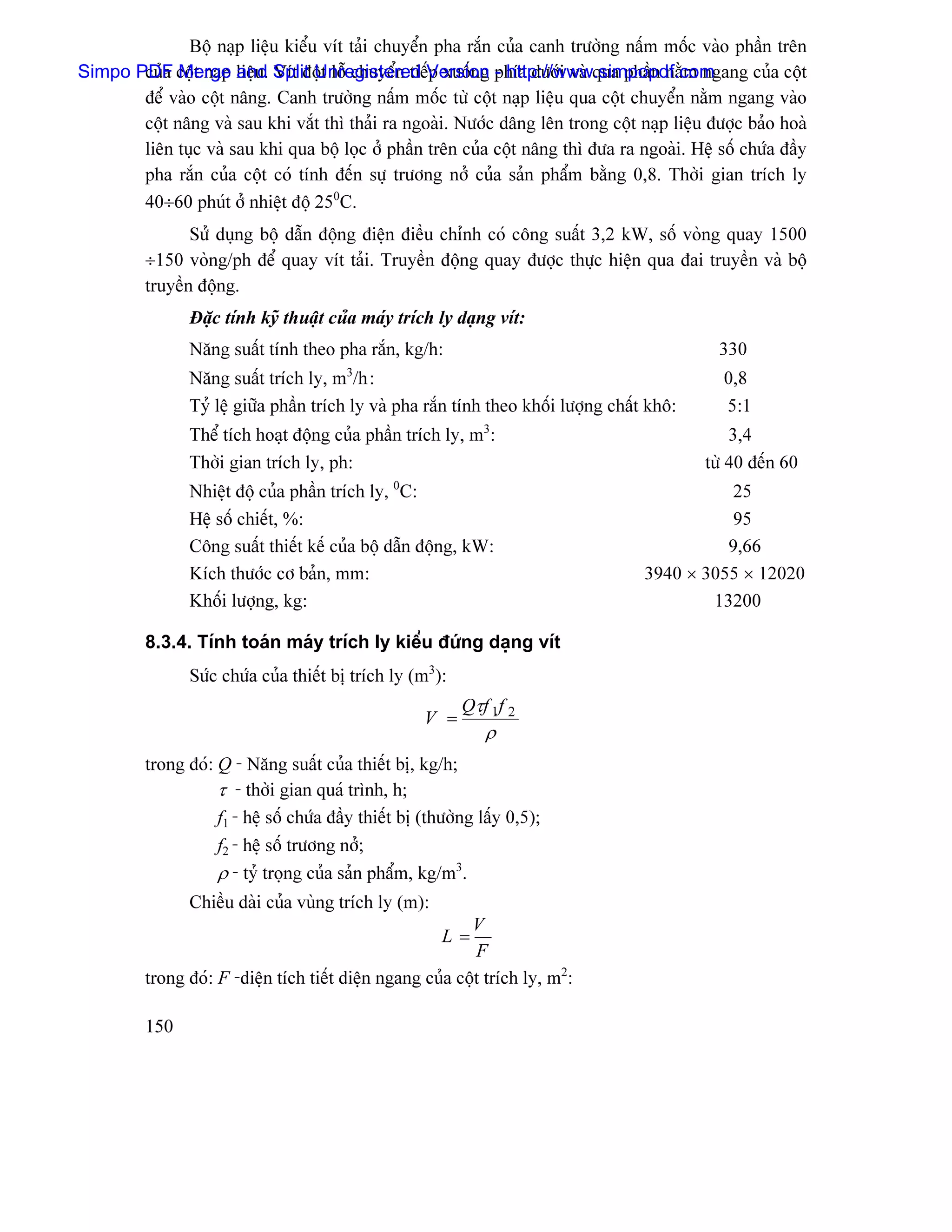 Bäü naûp liãûu kiãøu vêt taíi chuyãøn pha ràõn cuía canh træåìng náúm mäúc vaìo pháön trãn
Simpo PDF cäüt naûp liãûu. Split Unregistered Version phêa dæåïi vaì qua pháön nàòm ngang cuía cäüt
       cuía Merge and Vêt âäüt läù chuyãøn tiãúp xuäúng - http://www.simpopdf.com
       âãø vaìo cäüt náng. Canh træåìng náúm mäúc tæì cäüt naûp liãûu qua cäüt chuyãøn nàòm ngang vaìo
       cäüt náng vaì sau khi vàõt thç thaíi ra ngoaìi. Næåïc dáng lãn trong cäüt naûp liãûu âæåüc baío hoaì
       liãn tuûc vaì sau khi qua bäü loüc åí pháön trãn cuía cäüt náng thç âæa ra ngoaìi. Hãû säú chæïa âáöy
       pha ràõn cuía cäüt coï tênh âãún sæû træång nåí cuía saín pháøm bàòng 0,8. Thåìi gian trêch ly
       40÷60 phuït åí nhiãût âäü 250C.
                Sæí duûng bäü dáùn âäüng âiãûn âiãöu chènh coï cäng suáút 3,2 kW, säú voìng quay 1500
         ÷150 voìng/ph âãø quay vêt taíi. Truyãön âäüng quay âæåüc thæûc hiãûn qua âai truyãön vaì bäü
         truyãön âäüng.
                Âàûc tênh kyî thuáût cuía maïy trêch ly daûng vêt:
                Nàng suáút tênh theo pha ràõn, kg/h:                                            330
                                         3
                Nàng suáút trêch ly, m /h :                                                     0,8
                Tyí lãû giæîa pháön trêch ly vaì pha ràõn tênh theo khäúi læåüng cháút khä:     5:1
                Thãø têch hoaût âäüng cuía pháön trêch ly, m3:                                    3,4
                Thåìi gian trêch ly, ph:                                                      tæì 40 âãún 60
                Nhiãût âäü cuía pháön trêch ly, 0C:                                              25
                Hãû säú chiãút, %:                                                              95
                Cäng suáút thiãút kãú cuía bäü dáùn âäüng, kW:                                  9,66
                Kêch thæåïc cå baín, mm:                                              3940 × 3055 × 12020
                Khäúi læåüng, kg:                                                             13200

         8.3.4. Tênh toaïn maïy trêch ly kiãøu âæïng daûng vêt
                Sæïc chæïa cuía thiãút bë trêch ly (m3):
                                                            Qτf 1f 2
                                                      V =
                                                                ρ
         trong âoï: Q - Nàng suáút cuía thiãút bë, kg/h;
                    τ - thåìi gian quaï trçnh, h;
                    f1 - hãû säú chæïa âáöy thiãút bë (thæåìng láúy 0,5);
                    f2 - hãû säú træång nåí;
                    ρ - tyí troüng cuía saín pháøm, kg/m3.
                Chiãöu daìi cuía vuìng trêch ly (m):
                                                           V
                                                         L=
                                                            F
         trong âoï: F -diãûn têch tiãút diãûn ngang cuía cäüt trêch ly, m2:

         150
 