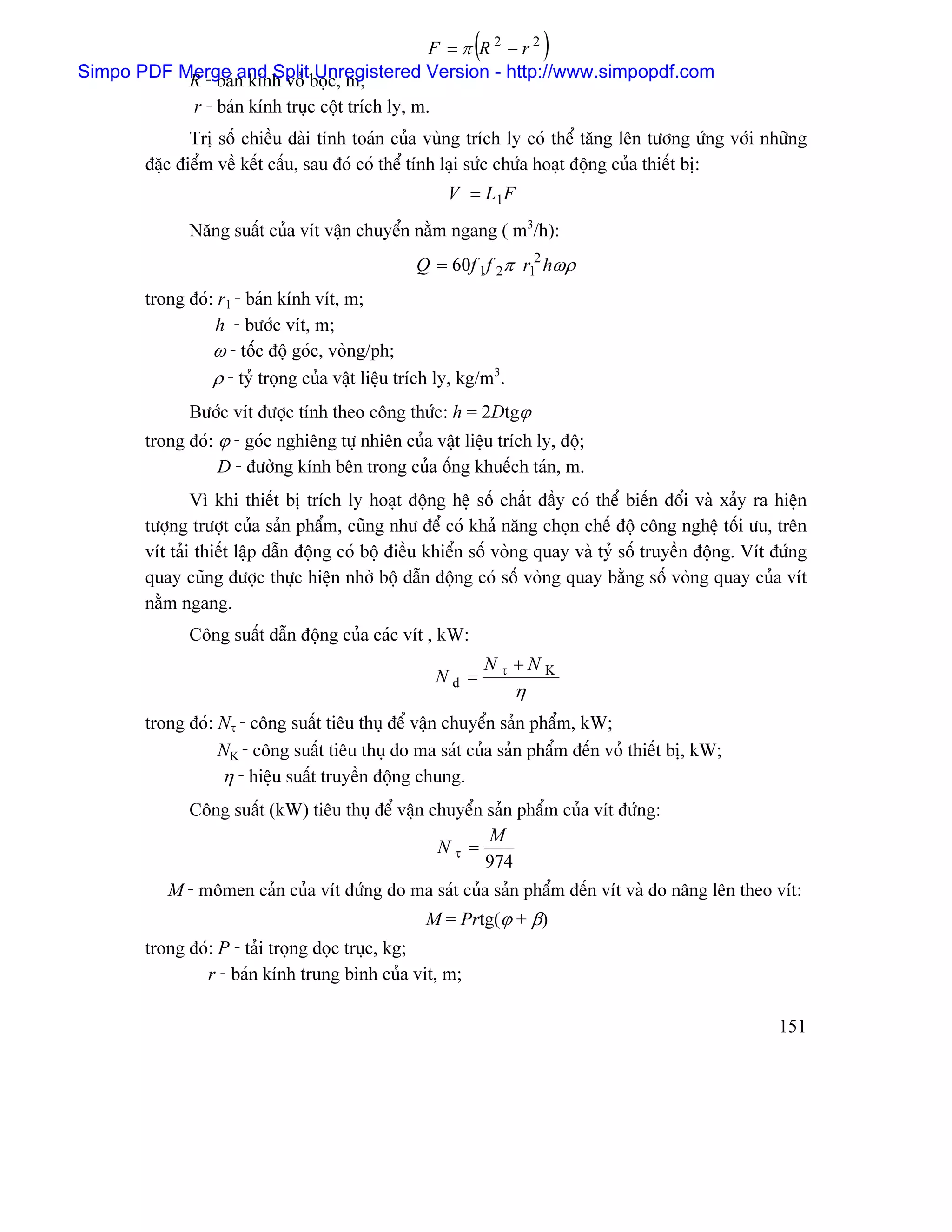 F =π R2 −r2      (           )
Simpo PDF Merge n kênh voí boüc, m;
           R - baï and Split Unregistered Version - http://www.simpopdf.com
              r - baïn kênh truûc cäüt trêch ly, m.
              Trë säú chiãöu daìi tênh toaïn cuía vuìng trêch ly coï thãø tàng lãn tæång æïng våïi nhæîng
       âàûc âiãøm vãö kãút cáúu, sau âoï coï thãø tênh laûi sæïc chæïa hoaût âäüng cuía thiãút bë:
                                                       V = L1F
             Nàng suáút cuía vêt váûn chuyãøn nàòm ngang ( m3/h):
                                                 Q = 60f 1f 2π r12 hωρ
       trong âoï: r1 - baïn kênh vêt, m;
                 h - bæåïc vêt, m;
                 ω - täúc âäü goïc, voìng/ph;
                 ρ - tyí troüng cuía váût liãûu trêch ly, kg/m3.
             Bæåïc vêt âæåüc tênh theo cäng thæïc: h = 2Dtgϕ
       trong âoï: ϕ - goïc nghiãng tæû nhiãn cuía váût liãûu trêch ly, âäü;
                  D - âæåìng kênh bãn trong cuía äúng khuãúch taïn, m.
               Vç khi thiãút bë trêch ly hoaût âäüng hãû säú cháút âáöy coï thãø biãún âäøi vaì xaíy ra hiãûn
       tæåüng træåüt cuía saín pháøm, cuîng nhæ âãø coï khaí nàng choün chãú âäü cäng nghãû täúi æu, trãn
       vêt taíi thiãút láûp dáùn âäüng coï bäü âiãöu khiãøn säú voìng quay vaì tyí säú truyãön âäüng. Vêt âæïng
       quay cuîng âæåüc thæûc hiãûn nhåì bäü dáùn âäüng coï säú voìng quay bàòng säú voìng quay cuía vêt
       nàòm ngang.
             Cäng suáút dáùn âäüng cuía caïc vêt , kW:
                                                               Nτ +NK
                                                      Nd =
                                                                   η
       trong âoï: Nτ - cäng suáút tiãu thuû âãø váûn chuyãøn saín pháøm, kW;
                  NK - cäng suáút tiãu thuû do ma saït cuía saín pháøm âãún voí thiãút bë, kW;
                  η - hiãûu suáút truyãön âäüng chung.
             Cäng suáút (kW) tiãu thuû âãø váûn chuyãøn saín pháøm cuía vêt âæïng:
                                                        M
                                                 Nτ =
                                                        974
          M - mämen caín cuía vêt âæïng do ma saït cuía saín pháøm âãún vêt vaì do náng lãn theo vêt:
                                                   M = Prtg(ϕ + β)
       trong âoï: P - taíi troüng doüc truûc, kg;
               r - baïn kênh trung bçnh cuía vit, m;

                                                                                                          151
 