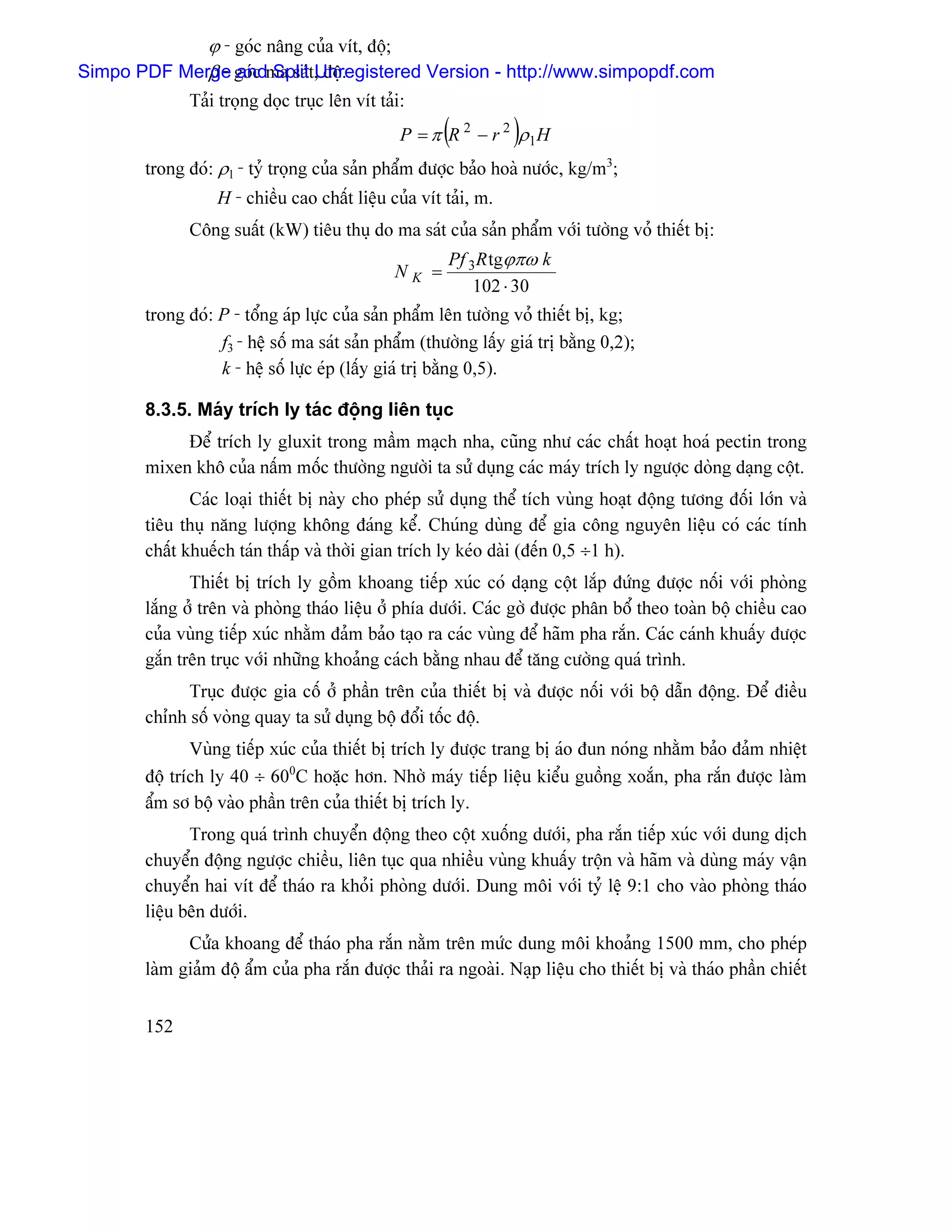 ϕ - goïc náng cuía vêt, âäü;
             β - and Split Unregistered Version - http://www.simpopdf.com
Simpo PDF Merge goïc ma saït, âäü.
             Taíi troüng doüc truûc lãn vêt taíi:
                                                      (          )
                                                P = π R 2 − r 2 ρ1H
       trong âoï: ρ1 - tyí troüng cuía saín pháøm âæåüc baío hoaì næåïc, kg/m3;
                  H - chiãöu cao cháút liãûu cuía vêt taíi, m.
             Cäng suáút (kW) tiãu thuû do ma saït cuía saín pháøm våïi tæåìng voí thiãút bë:
                                                      Pf 3R tgϕπω k
                                               NK =
                                                          102 ⋅ 30
       trong âoï: P - täøng aïp læûc cuía saín pháøm lãn tæåìng voí thiãút bë, kg;
                  f3 - hãû säú ma saït saín pháøm (thæåìng láúy giaï trë bàòng 0,2);
                  k - hãû säú læûc eïp (láúy giaï trë bàòng 0,5).

       8.3.5. Maïy trêch ly taïc âäüng liãn tuûc
            Âãø trêch ly gluxit trong máöm maûch nha, cuîng nhæ caïc cháút hoaût hoaï pectin trong
       mixen khä cuía náúm mäúc thæåìng ngæåìi ta sæí duûng caïc maïy trêch ly ngæåüc doìng daûng cäüt.
              Caïc loaûi thiãút bë naìy cho pheïp sæí duûng thãø têch vuìng hoaût âäüng tæång âäúi låïn vaì
       tiãu thuû nàng læåüng khäng âaïng kãø. Chuïng duìng âãø gia cäng nguyãn liãûu coï caïc tênh
       cháút khuãúch taïn tháúp vaì thåìi gian trêch ly keïo daìi (âãún 0,5 ÷1 h).
              Thiãút bë trêch ly gäöm khoang tiãúp xuïc coï daûng cäüt làõp âæïng âæåüc näúi våïi phoìng
       làõng åí trãn vaì phoìng thaïo liãûu åí phêa dæåïi. Caïc gåì âæåüc phán bäø theo toaìn bäü chiãöu cao
       cuía vuìng tiãúp xuïc nhàòm âaím baío taûo ra caïc vuìng âãø haîm pha ràõn. Caïc caïnh khuáúy âæåüc
       gàõn trãn truûc våïi nhæîng khoaíng caïch bàòng nhau âãø tàng cæåìng quaï trçnh.
             Truûc âæåüc gia cäú åí pháön trãn cuía thiãút bë vaì âæåüc näúi våïi bäü dáùn âäüng. Âãø âiãöu
       chènh säú voìng quay ta sæí duûng bäü âäøi täúc âäü.
              Vuìng tiãúp xuïc cuía thiãút bë trêch ly âæåüc trang bë aïo âun noïng nhàòm baío âaím nhiãût
       âäü trêch ly 40 ÷ 600C hoàûc hån. Nhåì maïy tiãúp liãûu kiãøu guäöng xoàõn, pha ràõn âæåüc laìm
       áøm så bäü vaìo pháön trãn cuía thiãút bë trêch ly.
              Trong quaï trçnh chuyãøn âäüng theo cäüt xuäúng dæåïi, pha ràõn tiãúp xuïc våïi dung dëch
       chuyãøn âäüng ngæåüc chiãöu, liãn tuûc qua nhiãöu vuìng khuáúy träün vaì haîm vaì duìng maïy váûn
       chuyãøn hai vêt âãø thaïo ra khoíi phoìng dæåïi. Dung mäi våïi tyí lãû 9:1 cho vaìo phoìng thaïo
       liãûu bãn dæåïi.
             Cæía khoang âãø thaïo pha ràõn nàòm trãn mæïc dung mäi khoaíng 1500 mm, cho pheïp
       laìm giaím âäü áøm cuía pha ràõn âæåüc thaíi ra ngoaìi. Naûp liãûu cho thiãút bë vaì thaïo pháön chiãút


       152
 