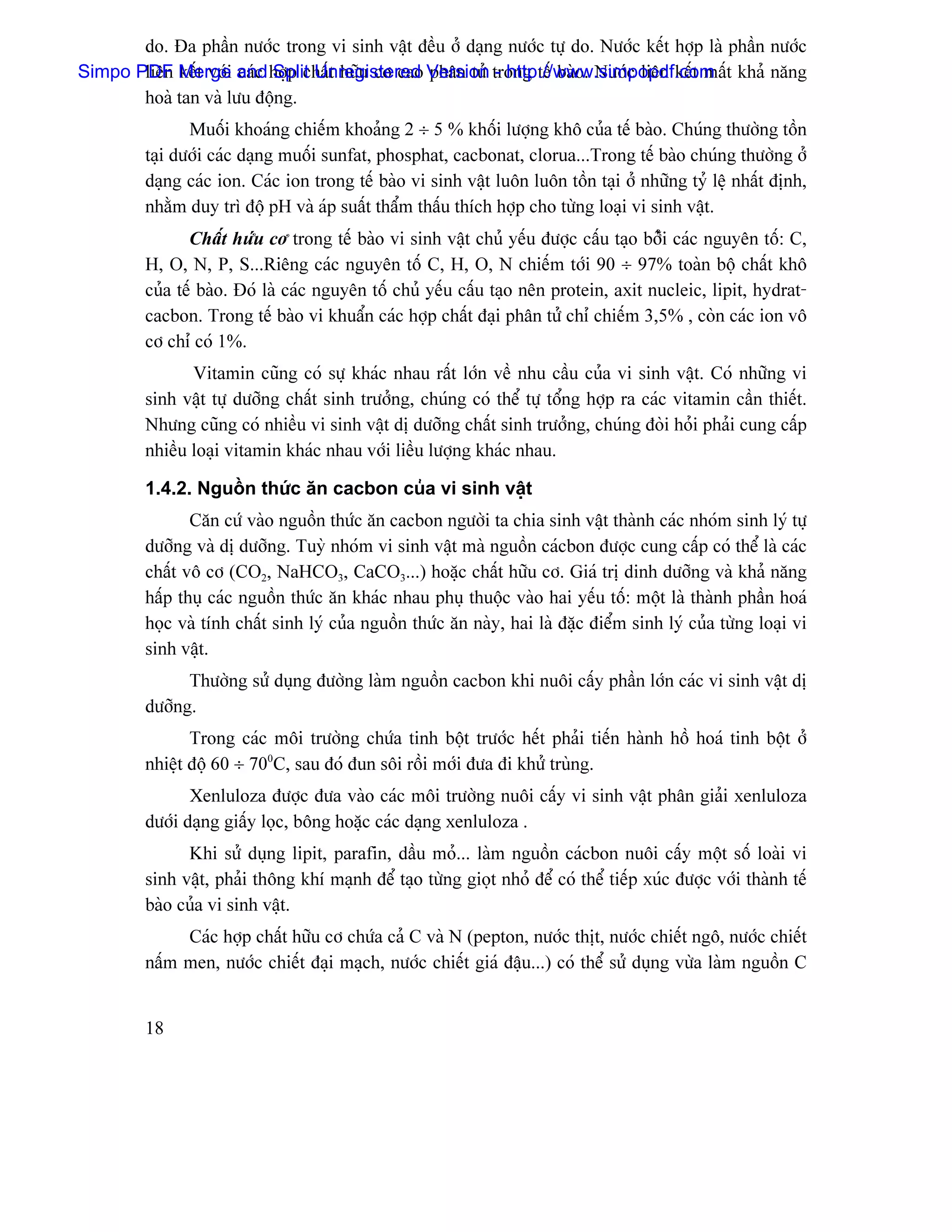 do. Âa pháön næåïc trong vi sinh váût âãöu åí daûng næåïc tæû do. Næåïc kãút håüp laì pháön næåïc
Simpo PDF Merge and håüp cháút hæîu cå cao Version trong tãú baìo. Næåïc liãn kãút máút khaí nàng
       liãn kãút våïi caïc Split Unregistered phán tæí - http://www.simpopdf.com
       hoaì tan vaì læu âäüng.
                Muäúi khoaïng chiãúm khoaíng 2 ÷ 5 % khäúi læåüng khä cuía tãú baìo. Chuïng thæåìng täön
         taûi dæåïi caïc daûng muäúi sunfat, phosphat, cacbonat, clorua...Trong tãú baìo chuïng thæåìng åí
         daûng caïc ion. Caïc ion trong tãú baìo vi sinh váût luän luän täön taûi åí nhæîng tyí lãûû nháút âënh,
         nhàòm duy trç âäü pH vaì aïp suáút tháøm tháúu thêch håüp cho tæìng loaûi vi sinh váût.
                Cháút hæïu cå trong tãú baìo vi sinh váût chuí yãúu âæåüc cáúu taûo båíîi caïc nguyãn täú: C,
         H, O, N, P, S...Riãng caïc nguyãn täú C, H, O, N chiãúm tåïi 90 ÷ 97% toaìn bäü cháút khä
         cuía tãú baìo. Âoï laì caïc nguyãn täú chuí yãúu cáúu taûo nãn protein, axit nucleic, lipit, hydrat-
         cacbon. Trong tãú baìo vi khuáøn caïc håüp cháút âaûi phán tæí chè chiãúm 3,5% , coìn caïc ion vä
         cå chè coï 1%.
                Vitamin cuîng coï sæû khaïc nhau ráút låïn vãö nhu cáöu cuía vi sinh váût. Coï nhæîng vi
         sinh váût tæû dæåîng cháút sinh træåíng, chuïng coï thãø tæû täøng håüp ra caïc vitamin cáön thiãút.
         Nhæng cuîng coï nhiãöu vi sinh váût dë dæåîng cháút sinh træåíng, chuïng âoìi hoíi phaíi cung cáúp
         nhiãöu loaûi vitamin khaïc nhau våïi liãöu læåüng khaïc nhau.

         1.4.2. Nguäön thæïc àn cacbon cuía vi sinh váût
                Càn cæï vaìo nguäön thæïc àn cacbon ngæåìi ta chia sinh váût thaình caïc nhoïm sinh lyï tæû
         dæåîng vaì dë dæåîng. Tuyì nhoïm vi sinh váût maì nguäön caïcbon âæåüc cung cáúp coï thãø laì caïc
         cháút vä cå (CO2, NaHCO3, CaCO3...) hoàûc cháút hæîu cå. Giaï trë dinh dæåîng vaì khaí nàng
         háúp thuû caïc nguäön thæïc àn khaïc nhau phuû thuäüc vaìo hai yãúu täú: mäüt laì thaình pháön hoaï
         hoüc vaì tênh cháút sinh lyï cuía nguäön thæïc àn naìy, hai laì âàûc âiãøm sinh lyï cuía tæìng loaûi vi
         sinh váût.
               Thæåìng sæí duûng âæåìng laìm nguäön cacbon khi nuäi cáúy pháön låïn caïc vi sinh váût dë
         dæåîng.
                Trong caïc mäi træåìng chæïa tinh bäüt træåïc hãút phaíi tiãún haình häö hoaï tinh bäüt åí
         nhiãût âäü 60 ÷ 700C, sau âoï âun säi räöi måïi âæa âi khæí truìng.
                Xenluloza âæåüc âæa vaìo caïc mäi træåìng nuäi cáúy vi sinh váût phán giaíi xenluloza
         dæåïi daûng giáúy loüc, bäng hoàûc caïc daûng xenluloza .
               Khi sæí duûng lipit, parafin, dáöu moí... laìm nguäön caïcbon nuäi cáúy mäüt säú loaìi vi
         sinh váût, phaíi thäng khê maûnh âãø taûo tæìng gioüt nhoí âãø coï thãø tiãúp xuïc âæåüc våïi thaình tãú
         baìo cuía vi sinh váût.
              Caïc håüp cháút hæîu cå chæïa caí C vaì N (pepton, næåïc thët, næåïc chiãút ngä, næåïc chiãút
         náúm men, næåïc chiãút âaûi maûch, næåïc chiãút giaï âáûu...) coï thãø sæí duûng væìa laìm nguäön C


         18
 