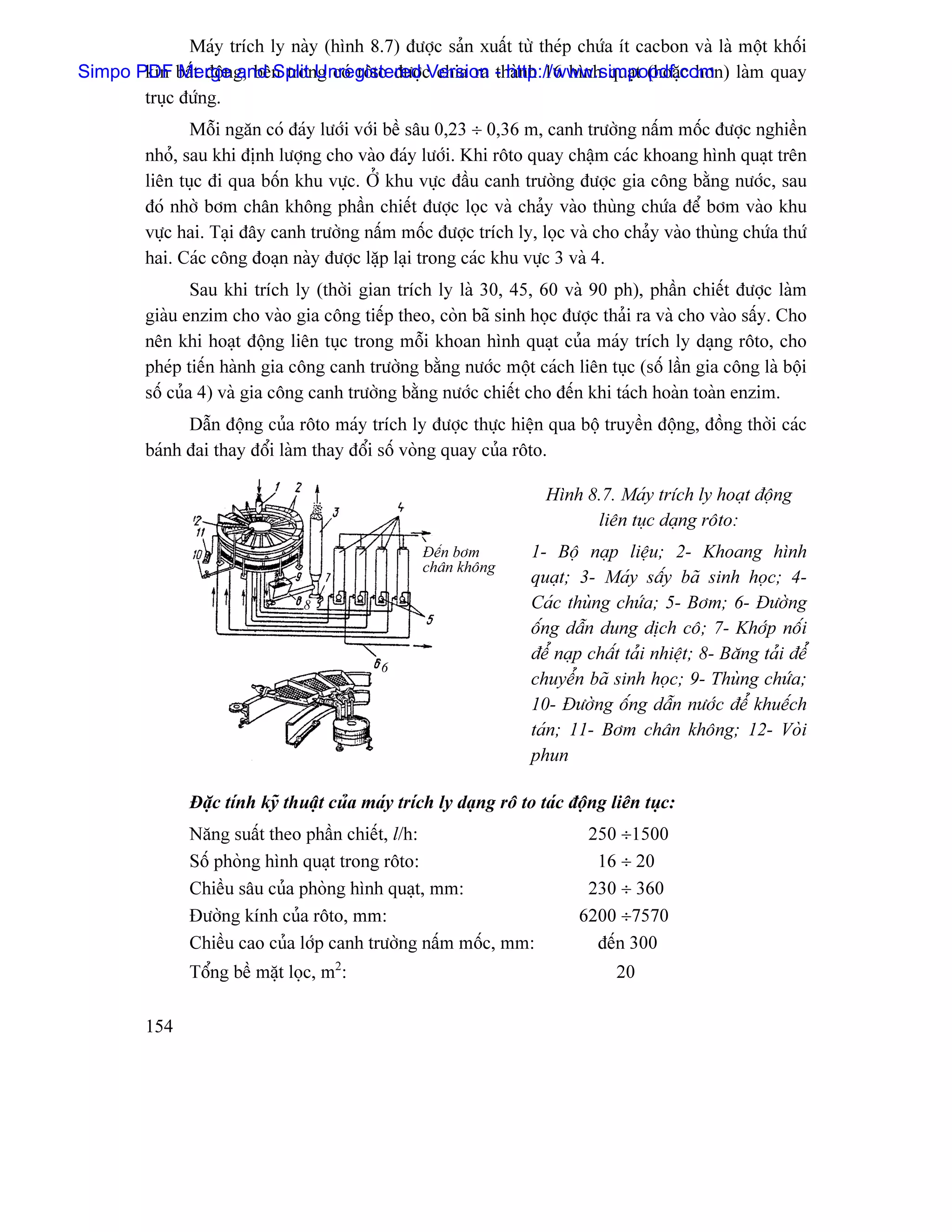Maïy trêch ly naìy (hçnh 8.7) âæåüc saín xuáút tæì theïp chæïa êt cacbon vaì laì mäüt khäúi
Simpo PDF báút âäüng, bãn trong coï räto âæåüc chia ra - http://www.simpopdf.com laìm quay
       kên Merge and Split Unregistered Version thaình 16 hçnh quaût (hoàûc hån)
       truûc âæïng.
                Mäùi ngàn coï âaïy læåïi våïi bãö sáu 0,23 ÷ 0,36 m, canh træåìng náúm mäúc âæåüc nghiãön
         nhoí, sau khi âënh læåüng cho vaìo âaïy læåïi. Khi räto quay cháûm caïc khoang hçnh quaût trãn
         liãn tuûc âi qua bäún khu væûc. ÅÍ khu væûc âáöu canh træåìng âæåüc gia cäng bàòng næåïc, sau
         âoï nhåì båm chán khäng pháön chiãút âæåüc loüc vaì chaíy vaìo thuìng chæïa âãø båm vaìo khu
         væûc hai. Taûi âáy canh træåìng náúm mäúc âæåüc trêch ly, loüc vaì cho chaíy vaìo thuìng chæïa thæï
         hai. Caïc cäng âoaûn naìy âæåüc làûp laûi trong caïc khu væûc 3 vaì 4.
                 Sau khi trêch ly (thåìi gian trêch ly laì 30, 45, 60 vaì 90 ph), pháön chiãút âæåüc laìm
         giaìu enzim cho vaìo gia cäng tiãúp theo, coìn baî sinh hoüc âæåüc thaíi ra vaì cho vaìo sáúy. Cho
         nãn khi hoaût âäüng liãn tuûc trong mäùi khoan hçnh quaût cuía maïy trêch ly daûng räto, cho
         pheïp tiãún haình gia cäng canh træåìng bàòng næåïc mäüt caïch liãn tuûc (säú láön gia cäng laì bäüi
         säú cuía 4) vaì gia cäng canh træåìng bàòng næåïc chiãút cho âãún khi taïch hoaìn toaìn enzim.
               Dáùn âäüng cuía räto maïy trêch ly âæåüc thæûc hiãûn qua bäü truyãön âäüng, âäöng thåìi caïc
         baïnh âai thay âäøi laìm thay âäøi säú voìng quay cuía räto.

                                                                     Hçnh 8.7. Maïy trêch ly hoaût âäüng
                                                                           liãn tuûc daûng räto:
                                                   Âãún båm        1- Bäü naûp liãûu; 2- Khoang hçnh
                                                   chán khäng
                                                                   quaût; 3- Maïy sáúy baî sinh hoüc; 4-
                                 8                                 Caïc thuìng chæïa; 5- Båm; 6- Âæåìng
                                                                   äúng dáùn dung dëch cä; 7- Khåïp näúi
                                                                   âãø naûp cháút taíi nhiãût; 8- Bàng taíi âãøø
                                            6
                                                                   chuyãøn baî sinh hoüc; 9- Thuìng chæïa;
                                                                   10- Âæåìng äúng dáùn næåïc âãø khuãúch
                                                                   taïn; 11- Båm chán khäng; 12- Voìi
                                                                   phun

                Âàûc tênh kyî thuáût cuía maïy trêch ly daûng rä to taïc âäüng liãn tuûc:
                Nàng suáút theo pháön chiãút, l/h:                         250 ÷1500
                Säú phoìng hçnh quaût trong räto:                           16 ÷ 20
                Chiãöu sáu cuía phoìng hçnh quaût, mm:                     230 ÷ 360
                Âæåìng kênh cuía räto, mm:                                6200 ÷7570
                Chiãöu cao cuía låïp canh træåìng náúm mäúc, mm:            âãún 300
                Täøng bãö màût loüc, m2:                                        20

         154
 