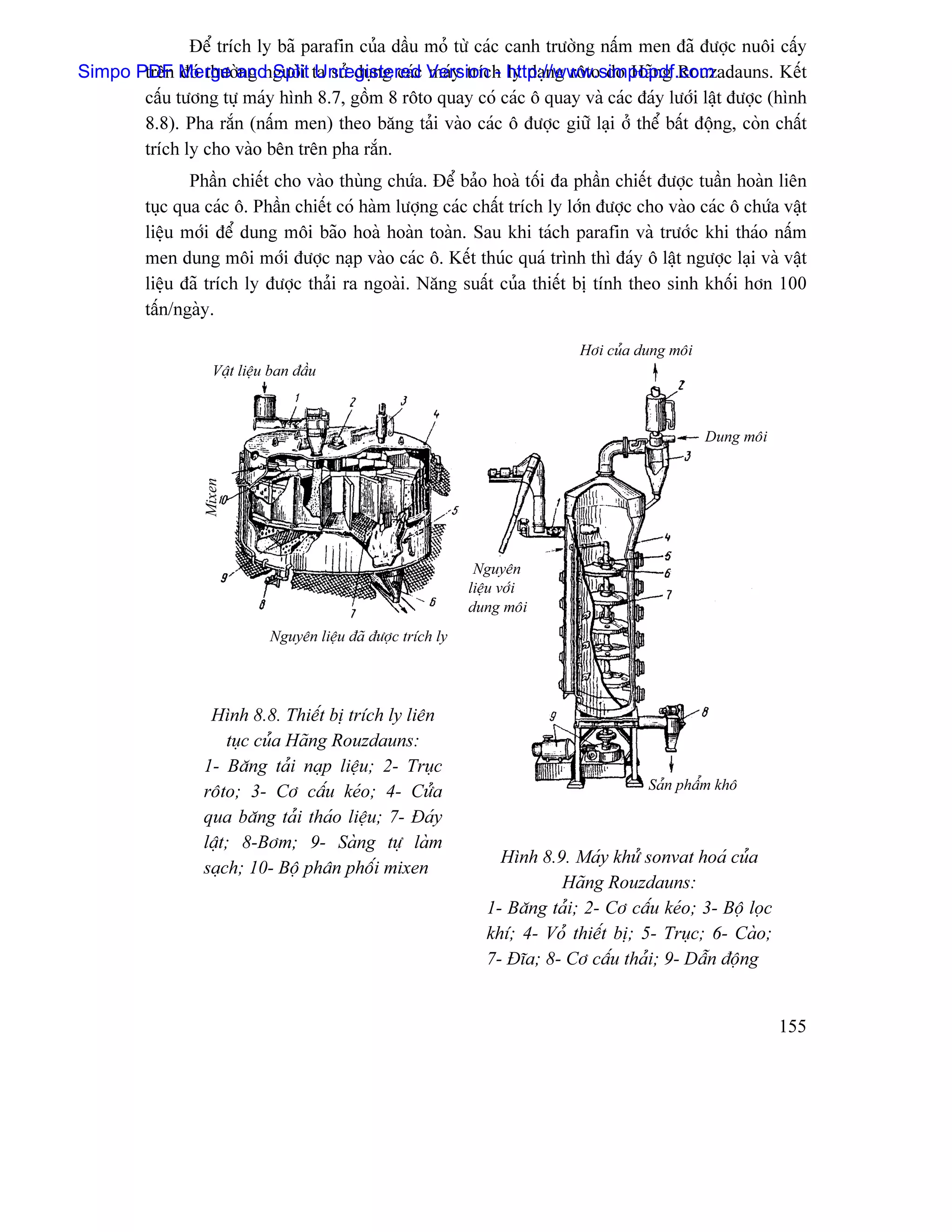 Âãø trêch ly baî parafin cuía dáöu moí tæì caïc canh træåìng náúm men âaî âæåüc nuäi cáúy
Simpo PDF Merge and Split ta sæí duûng caïc Version - http://www.simpopdf.com
       trãn âoï thæåìng ngæåìi Unregistered maïy trêch ly daûng räto do Haîng Rouzadauns. Kãút
       cáúu tæång tæû maïy hçnh 8.7, gäöm 8 räto quay coï caïc ä quay vaì caïc âaïy læåïi láût âæåüc (hçnh
       8.8). Pha ràõn (náúm men) theo bàng taíi vaìo caïc ä âæåüc giæî laûi åí thãø báút âäüng, coìn cháút
       trêch ly cho vaìo bãn trãn pha ràõn.
                Pháön chiãút cho vaìo thuìng chæïa. Âãø baío hoaì täúi âa pháön chiãút âæåüc tuáön hoaìn liãn
         tuûc qua caïc ä. Pháön chiãút coï haìm læåüng caïc cháút trêch ly låïn âæåüc cho vaìo caïc ä chæïa váût
         liãûu måïi âãø dung mäi baîo hoaì hoaìn toaìn. Sau khi taïch parafin vaì træåïc khi thaïo náúm
         men dung mäi måïi âæåüc naûp vaìo caïc ä. Kãút thuïc quaï trçnh thç âaïy ä láût ngæåüc laûi vaì váût
         liãûu âaî trêch ly âæåüc thaíi ra ngoaìi. Nàng suáút cuía thiãút bë tênh theo sinh khäúi hån 100
         táún/ngaìy.

                                                                                Håi cuía dung mäi
                    Váût liãûu ban âáöu



                                                                                                    Dung mäi
                  Mixen




                                                                 Nguyãn
                                                                liãûu våïi
                                                                dung mäi
                              Nguyãn liãûu âaî âæåüc trêch ly




                   Hçnh 8.8. Thiãút bë trêch ly liãn
                      tuûc cuía Haîng Rouzdauns:
                  1- Bàng taíi naûp liãûu; 2- Truûc
                  räto; 3- Cå cáúu keïo; 4- Cæía                                          Saín pháøm khä

                  qua bàng taíi thaïo liãûu; 7- Âaïy
                  láût; 8-Båm; 9- Saìng tæû laìm
                                                                     Hçnh 8.9. Maïy khæí sonvat hoaï cuía
                  saûch; 10- Bäü phán phäúi mixen
                                                                             Haîng Rouzdauns:
                                                                   1- Bàng taíi; 2- Cå cáúu keïo; 3- Bäü loüc
                                                                   khê; 4- Voí thiãút bë; 5- Truûc; 6- Caìo;
                                                                   7- Âéa; 8- Cå cáúu thaíi; 9- Dáùn âäüng


                                                                                                                155
 