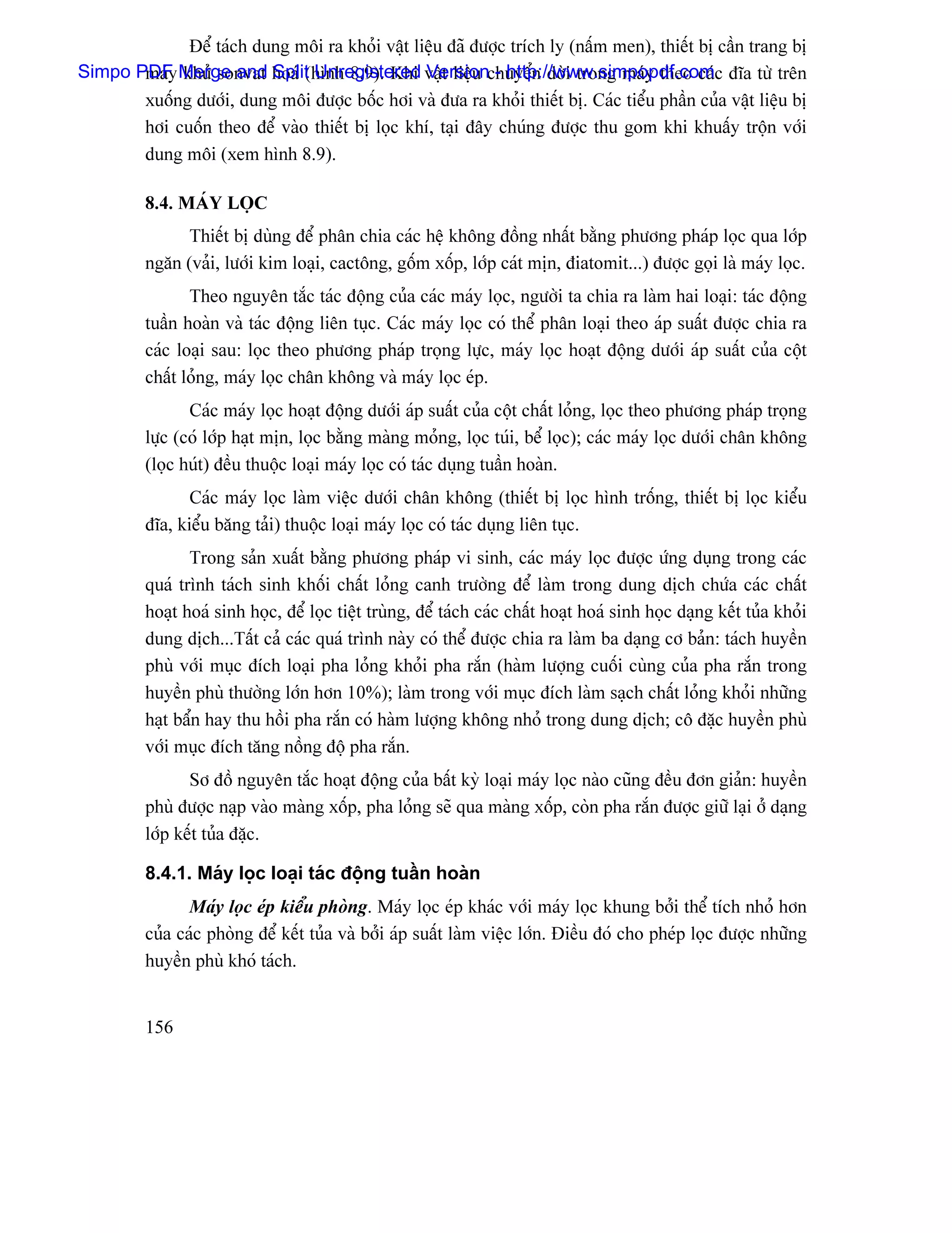 Âãø taïch dung mäi ra khoíi váût liãûu âaî âæåüc trêch ly (náúm men), thiãút bë cáön trang bë
Simpo PDF Merge and hoaï (hçnh 8.9). Khi váût liãûu chuyãøn dåìi trong maïy theo caïc âéa tæì trãn
       maïy khæí sonvat Split Unregistered Version - http://www.simpopdf.com
         xuäúng dæåïi, dung mäi âæåüc bäúc håi vaì âæa ra khoíi thiãút bë. Caïc tiãøu pháön cuía váût liãûu bë
         håi cuäún theo âãø vaìo thiãút bë loüc khê, taûi âáy chuïng âæåüc thu gom khi khuáúy träün våïi
         dung mäi (xem hçnh 8.9).

         8.4. MAÏY LOÜC
               Thiãút bë duìng âãø phán chia caïc hãû khäng âäöng nháút bàòng phæång phaïp loüc qua låïp
         ngàn (vaíi, læåïi kim loaûi, cactäng, gäúm xäúp, låïp caït mën, âiatomit...) âæåüc goüi laì maïy loüc.
                Theo nguyãn tàõc taïc âäüng cuía caïc maïy loüc, ngæåìi ta chia ra laìm hai loaûi: taïc âäüng
         tuáön hoaìn vaì taïc âäüng liãn tuûc. Caïc maïy loüc coï thãø phán loaûi theo aïp suáút âæåüc chia ra
         caïc loaûi sau: loüc theo phæång phaïp troüng læûc, maïy loüc hoaût âäüng dæåïi aïp suáút cuía cäüt
         cháút loíng, maïy loüc chán khäng vaì maïy loüc eïp.
                Caïc maïy loüc hoaût âäüng dæåïi aïp suáút cuía cäüt cháút loíng, loüc theo phæång phaïp troüng
         læûc (coï låïp haût mën, loüc bàòng maìng moíng, loüc tuïi, bãø loüc); caïc maïy loüc dæåïi chán khäng
         (loüc huït) âãöu thuäüc loaûi maïy loüc coï taïc duûng tuáön hoaìn.
               Caïc maïy loüc laìm viãûc dæåïi chán khäng (thiãút bë loüc hçnh träúng, thiãút bë loüc kiãøu
         âéa, kiãøu bàng taíi) thuäüc loaûi maïy loüc coï taïc duûng liãn tuûc.
                Trong saín xuáút bàòng phæång phaïp vi sinh, caïc maïy loüc âæåüc æïng duûng trong caïc
         quaï trçnh taïch sinh khäúi cháút loíng canh træåìng âãø laìm trong dung dëch chæïa caïc cháút
         hoaût hoaï sinh hoüc, âãø loüc tiãût truìng, âãø taïch caïc cháút hoaût hoaï sinh hoüc daûng kãút tuía khoíi
         dung dëch...Táút caí caïc quaï trçnh naìy coï thãø âæåüc chia ra laìm ba daûng cå baín: taïch huyãön
         phuì våïi muûc âêch loaûi pha loíng khoíi pha ràõn (haìm læåüng cuäúi cuìng cuía pha ràõn trong
         huyãön phuì thæåìng låïn hån 10%); laìm trong våïi muûc âêch laìm saûch cháút loíng khoíi nhæîng
         haût báøn hay thu häöi pha ràõn coï haìm læåüng khäng nhoí trong dung dëch; cä âàûc huyãön phuì
         våïi muûc âêch tàng näöng âäü pha ràõn.
                Så âäö nguyãn tàõc hoaût âäüng cuía báút kyì loaûi maïy loüc naìo cuîng âãöu âån giaín: huyãön
         phuì âæåüc naûp vaìo maìng xäúp, pha loíng seî qua maìng xäúp, coìn pha ràõn âæåüc giæî laûi åí daûng
         låïp kãút tuía âàûc.

         8.4.1. Maïy loüc loaûi taïc âäüng tuáön hoaìn
                Maïy loüc eïp kiãøu phoìng. Maïy loüc eïp khaïc våïi maïy loüc khung båíi thãø têch nhoí hån
         cuía caïc phoìng âãø kãút tuía vaì båíi aïp suáút laìm viãûc låïn. Âiãöu âoï cho pheïp loüc âæåüc nhæîng
         huyãön phuì khoï taïch.


         156
 