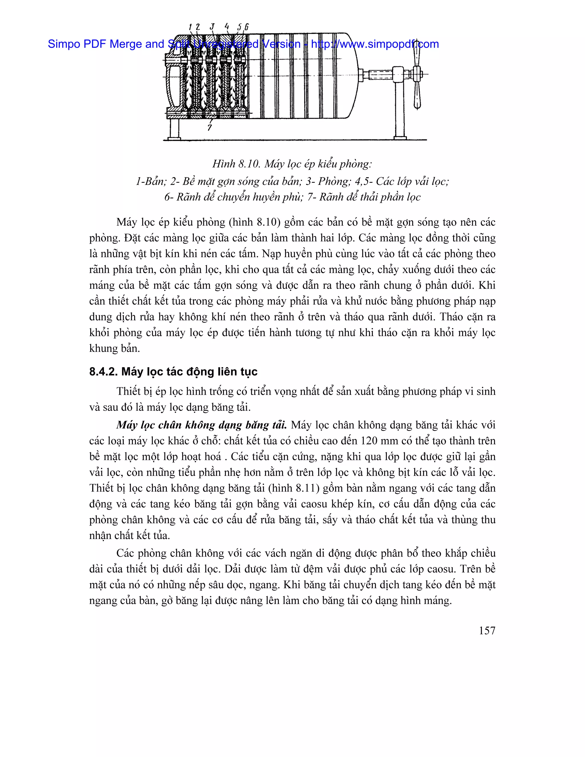 Simpo PDF Merge and Split Unregistered Version - http://www.simpopdf.com




                                      Hçnh 8.10. Maïy loüc eïp kiãøu phoìng:
                  1-Baín; 2- Bãö màût gåün soïng cuía baín; 3- Phoìng; 4,5- Caïc låïp vaíi loüc;
                        6- Raînh âãø chuyãøn huyãön phuì; 7- Raînh âãø thaíi pháön loüc

              Maïy loüc eïp kiãøu phoìng (hçnh 8.10) gäöm caïc baín coï bãö màût gåün soïng taûo nãn caïc
       phoìng. Âàût caïc maìng loüc giæîa caïc baín laìm thaình hai låïp. Caïc maìng loüc âäöng thåìi cuîng
       laì nhæîng váût bët kên khi neïn caïc táúm. Naûp huyãön phuì cuìng luïc vaìo táút caí caïc phoìng theo
       raînh phêa trãn, coìn pháön loüc, khi cho qua táút caí caïc maìng loüc, chaíy xuäúng dæåïi theo caïc
       maïng cuía bãö màût caïc táúm gåün soïng vaì âæåüc dáùn ra theo raînh chung åí pháön dæåïi. Khi
       cáön thiãút cháút kãút tuía trong caïc phoìng maïy phaíi ræía vaì khæí næåïc bàòng phæång phaïp naûp
       dung dëch ræía hay khäng khê neïn theo raînh åí trãn vaì thaïo qua raînh dæåïi. Thaïo càûn ra
       khoíi phoìng cuía maïy loüc eïp âæåüc tiãún haình tæång tæû nhæ khi thaïo càûn ra khoíi maïy loüc
       khung baín.

       8.4.2. Maïy loüc taïc âäüng liãn tuûc
              Thiãút bë eïp loüc hçnh träúng coï triãøn voüng nháút âãø saín xuáút bàòng phæång phaïp vi sinh
       vaì sau âoï laì maïy loüc daûng bàng taíi.
               Maïy loüc chán khäng daûng bàng taíi. Maïy loüc chán khäng daûng bàng taíi khaïc våïi
       caïc loaûi maïy loüc khaïc åí chäù: cháút kãút tuía coï chiãöu cao âãún 120 mm coï thãø taûo thaình trãn
       bãö màût loüc mäüt låïp hoaût hoaï . Caïc tiãøu càûn cæïng, nàûng khi qua låïp loüc âæåüc giæî laûi gáön
       vaíi loüc, coìn nhæîng tiãøu pháön nheû hån nàòm åí trãn låïp loüc vaì khäng bët kên caïc läù vaíi loüc.
       Thiãút bë loüc chán khäng daûng bàng taíi (hçnh 8.11) gäöm baìn nàòm ngang våïi caïc tang dáùn
       âäüng vaì caïc tang keïo bàng taíi gåün bàòng vaíi caosu kheïp kên, cå cáúu dáùn âäüng cuía caïc
       phoìng chán khäng vaì caïc cå cáúu âãø ræía bàng taíi, sáúy vaì thaïo cháút kãút tuía vaì thuìng thu
       nháûn cháút kãút tuía.
              Caïc phoìng chán khäng våïi caïc vaïch ngàn di âäüng âæåüc phán bäø theo khàõp chiãöu
       daìi cuía thiãút bë dæåïi daíi loüc. Daíi âæåüc laìm tæì âãûm vaíi âæåüc phuí caïc låïp caosu. Trãn bãö
       màût cuía noï coï nhæîng nãúp sáu doüc, ngang. Khi bàng taíi chuyãøn dëch tang keïo âãún bãö màût
       ngang cuía baìn, gåì bàng laûi âæåüc náng lãn laìm cho bàng taíi coï daûng hçnh maïng.

                                                                                                          157
 