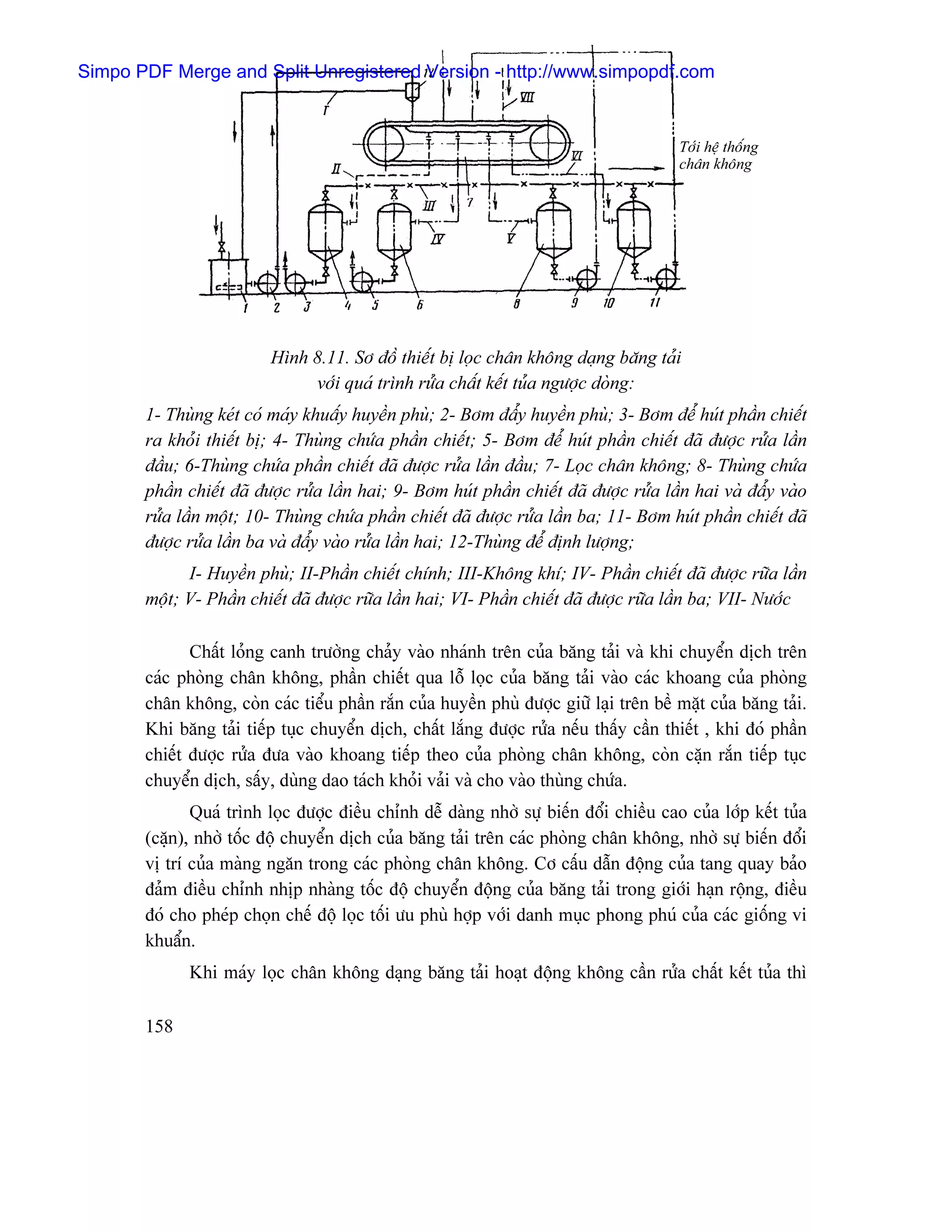 Simpo PDF Merge and Split Unregistered Version - http://www.simpopdf.com


                                                                                        Tåïi hãû thäúng
                                                                                        chán khäng




                          Hçnh 8.11. Så âäö thiãúút bë loüc chán khäng daûng bàng taíi
                               våïi quaï trçnh ræía cháút kãút tuía ngæåüc doìng:
       1- Thuìng keït coï maïy khuáúy huyãön phuì; 2- Båm âáøy huyãön phuì; 3- Båm âãø huït pháön chiãút
       ra khoíi thiãút bë; 4- Thuìng chæïa pháön chiãút; 5- Båm âãø huït pháön chiãút âaî âæåüc ræía láön
       âáöu; 6-Thuìng chæïa pháön chiãút âaî âæåüc ræía láön âáöu; 7- Loüc chán khäng; 8- Thuìng chæïa
       pháön chiãút âaî âæåüc ræía láön hai; 9- Båm huït pháön chiãút âaî âæåüc ræía láön hai vaì âáøy vaìo
       ræía láön mäüt; 10- Thuìng chæïa pháön chiãút âaî âæåüc ræía láön ba; 11- Båm huït pháön chiãút âaî
       âæåüc ræía láön ba vaì âáøy vaìo ræía láön hai; 12-Thuìng âãø âënh læåüng;
             I- Huyãön phuì; II-Pháön chiãút chênh; III-Khäng khê; IV- Pháön chiãút âaî âæåüc ræîa láön
       mäüt; V- Pháön chiãút âaî âæåüc ræîa láön hai; VI- Pháön chiãút âaî âæåüc ræîa láön ba; VII- Næåïc

              Cháút loíng canh træåìng chaíy vaìo nhaïnh trãn cuía bàng taíi vaì khi chuyãøn dëch trãn
       caïc phoìng chán khäng, pháön chiãút qua läù loüc cuía bàng taíi vaìo caïc khoang cuía phoìng
       chán khäng, coìn caïc tiãøu pháön ràõn cuía huyãön phuì âæåüc giæî laûi trãn bãö màût cuía bàng taíi.
       Khi bàng taíi tiãúp tuûc chuyãøn dëch, cháút làõng âæåüc ræía nãúu tháúy cáön thiãút , khi âoï pháön
       chiãút âæåüc ræía âæa vaìo khoang tiãúp theo cuía phoìng chán khäng, coìn càûn ràõn tiãúp tuûc
       chuyãøn dëch, sáúy, duìng dao taïch khoíi vaíi vaì cho vaìo thuìng chæïa.
              Quaï trçnh loüc âæåüc âiãöu chènh dãù daìng nhåì sæû biãún âäøi chiãöu cao cuía låïp kãút tuía
       (càûn), nhåì täúc âäü chuyãøn dëch cuía bàng taíi trãn caïc phoìng chán khäng, nhåì sæû biãún âäøi
       vë trê cuía maìng ngàn trong caïc phoìng chán khäng. Cå cáúu dáùn âäüng cuía tang quay baío
       âaím âiãöu chènh nhëp nhaìng täúc âäü chuyãøn âäüng cuía bàng taíi trong giåïi haûn räüng, âiãöu
       âoï cho pheïp choün chãú âäü loüc täúi æu phuì håüp våïi danh muûc phong phuï cuía caïc giäúng vi
       khuáøn.
             Khi maïy loüc chán khäng daûng bàng taíi hoaût âäüng khäng cáön ræía cháút kãút tuía thç

       158
 