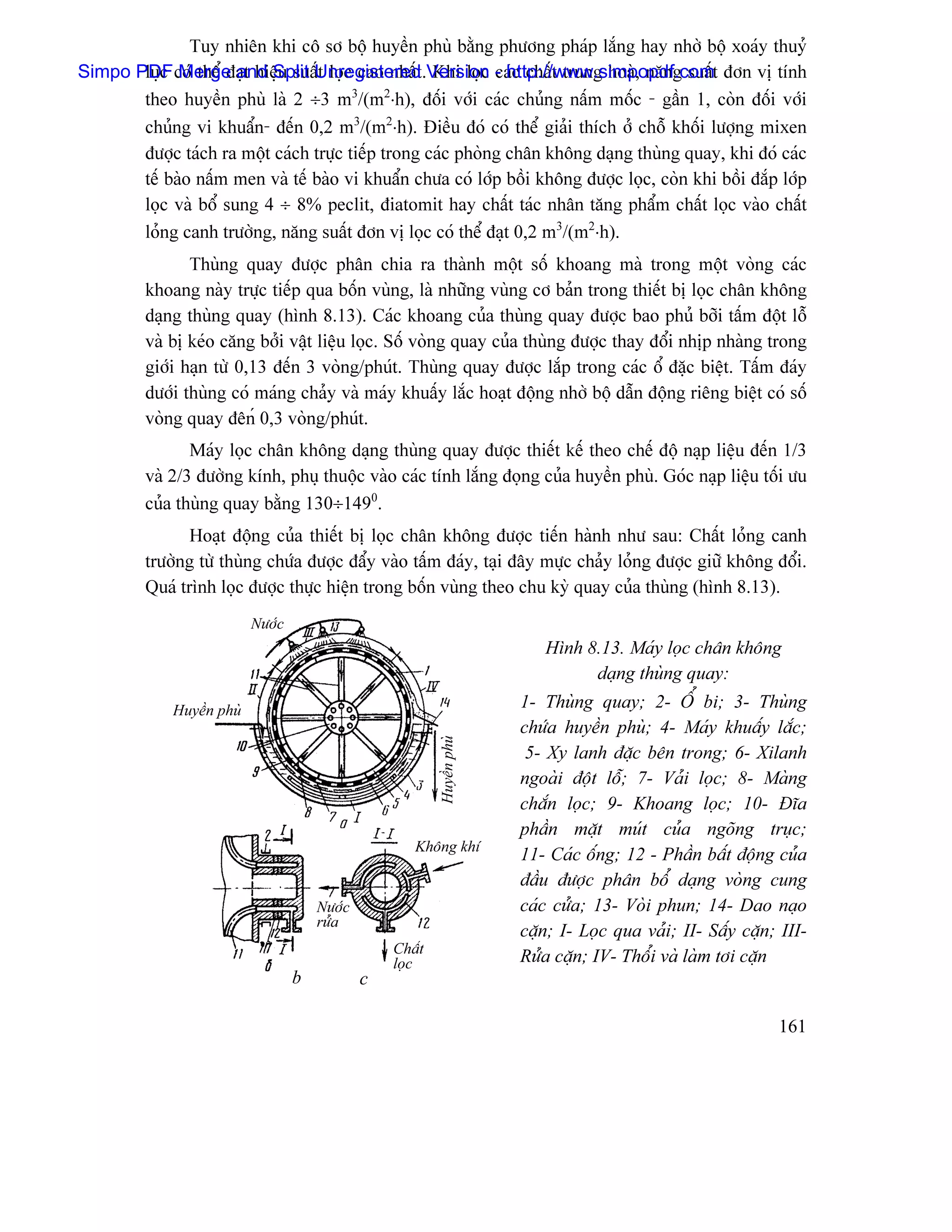 Tuy nhiãn khi cä så bäü huyãön phuì bàòng phæång phaïp làõng hay nhåì bäü xoaïy thuyí
Simpo PDF coï thãø âaût hiãûu suáúUnregistered .Version - http://www.simpopdf.comt âån vë tênh
       læûc Merge and Split t loüc cao nháút Khi loüc caïc cháút trung hoaì, nàng suáú
       theo huyãön phuì laì 2 ÷3 m3/(m2⋅h), âäúi våïi caïc chuíng náúm mäúc - gáön 1, coìn âäúi våïi
       chuíng vi khuáøn- âãún 0,2 m3/(m2⋅h). Âiãöu âoï coï thãø giaíi thêch åí chäù khäúi læåüng mixen
       âæåüc taïch ra mäüt caïch træûc tiãúp trong caïc phoìng chán khäng daûng thuìng quay, khi âoï caïc
       tãú baìo náúm men vaì tãú baìo vi khuáøn chæa coï låïp bäöi khäng âæåüc loüc, coìn khi bäöi âàõp låïp
       loüc vaì bäø sung 4 ÷ 8% peclit, âiatomit hay cháút taïc nhán tàng pháøm cháút loüc vaìo cháút
       loíng canh træåìng, nàng suáút âån vë loüc coï thãø âaût 0,2 m3/(m2⋅h).
                Thuìng quay âæåüc phán chia ra thaình mäüt säú khoang maì trong mäüt voìng caïc
         khoang naìy træûc tiãúp qua bäún vuìng, laì nhæîng vuìng cå baín trong thiãút bë loüc chán khäng
         daûng thuìng quay (hçnh 8.13). Caïc khoang cuía thuìng quay âæåüc bao phuí båîi táúm âäüt läù
         vaì bë keïo càng båíi váût liãûu loüc. Säú voìng quay cuía thuìng âæåüc thay âäøi nhëp nhaìng trong
         giåïi haûn tæì 0,13 âãún 3 voìng/phuït. Thuìng quay âæåüc làõp trong caïc äø âàûc biãût. Táúm âaïy
         dæåïi thuìng coï maïng chaíy vaì maïy khuáúy làõc hoaût âäüng nhåì bäü dáùn âäüng riãng biãût coï säú
         voìng quay âãnú 0,3 voìng/phuït.
                Maïy loüc chán khäng daûng thuìng quay âæåüc thiãút kãú theo chãú âäü naûp liãûu âãún 1/3
         vaì 2/3 âæåìng kênh, phuû thuäüc vaìo caïc tênh làõng âoüng cuía huyãön phuì. Goïc naûp liãûu täúi æu
         cuía thuìng quay bàòng 130÷1490.
                Hoaût âäüng cuía thiãút bë loüc chán khäng âæåüc tiãún haình nhæ sau: Cháút loíng canh
         træåìng tæì thuìng chæïa âæåüc âáøy vaìo táúm âaïy, taûi âáy mæûc chaíy loíng âæåüc giæî khäng âäøi.
         Quaï trçnh loüc âæåüc thæûc hiãûn trong bäún vuìng theo chu kyì quay cuía thuìng (hçnh 8.13).
                            Næåïc
                                                                             Hçnh 8.13. Maïy loüc chán khäng
                                                                                   daûng thuìng quay:
              Huyãön phuì   Næåïc                                         1- Thuìng quay; 2- ÄØ bi; 3- Thuìng
                                                                          chæïa huyãön phuì; 4- Maïy khuáúy làõc;
                                                            Huyãön phuì




                                                                           5- Xy lanh âàûc bãn trong; 6- Xilanh
                                                                          ngoaìi âäüt läù; 7- Vaíi loüc; 8- Maìng
                                                                          chàõn loüc; 9- Khoang loüc; 10- Âéa
                                                                          pháön màût muït cuía ngoîng truûc;
                                                       Khäng khê
                                                                          11- Caïc äúng; 12 - Pháön báút âäüng cuía
                                                                          âáöu âæåüc phán bäø daûng voìng cung
                                        Næåïc                             caïc cæía; 13- Voìi phun; 14- Dao naûo
                                        ræía
                                                                          càûn; I- Loüc qua vaíi; II- Sáúy càûn; III-
                                                    Cháút
                                                    loüc                  Ræía càûn; IV- Thäøi vaì laìm tåi càûn
                                    b           c

                                                                                                                161
 