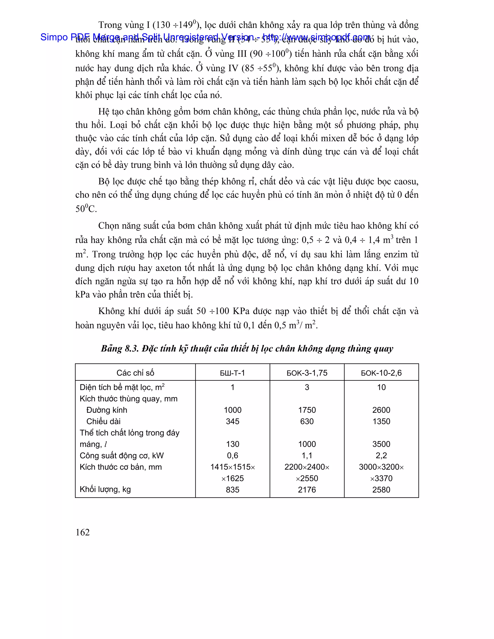 Trong vuìng I (130 ÷1490), loüc dæåïi chán khäng xaíy ra qua låïp trãn thuìng vaì âäöng
Simpo PDF Merge n nàòm trãn Unregistered g II (54 ÷- 550), càûn âæåüc sáúy khä do âoï bë huït vaìo,
       thåìi cháút càû and Split âoï. Trong vuìn Version http://www.simpopdf.com
       khäng khê mang áøm tæì cháút càûn. ÅÍ vuìng III (90 ÷1000) tiãún haình ræía cháút càûn bàòng xäúi
       næåïc hay dung dëch ræía khaïc. ÅÍ vuìng IV (85 ÷550), khäng khê âæåüc vaìo bãn trong âëa
       pháûn âãø tiãún haình thäøi vaì laìm råìi cháút càûn vaì tiãún haình laìm saûch bäü loüc khoíi cháút càûn âãø
       khäi phuûc laûi caïc tênh cháút loüc cuía noï.
                 Hãû taûo chán khäng gäöm båm chán khäng, caïc thuìng chæïa pháön loüc, næåïc ræía vaì bäü
          thu häöi. Loaûi boí cháút càûn khoíi bäü loüc âæåüc thæûc hiãûn bàòng mäüt säú phæång phaïp, phuû
          thuäüc vaìo caïc tênh cháút cuía låïp càûn. Sæí duûng caìo âãø loaûi khäúi mixen dãù boïc åí daûng låïp
          daìy, âäúi våïi caïc låïp tãú baìo vi khuáøn daûng moíng vaì dênh duìng truûc caïn vaì âãø loaûi cháút
          càûn coï bãö daìy trung bçnh vaì låïn thæåìng sæí duûng dáy caìo.
                Bäü loüc âæåüc chãú taûo bàòng theïp khäng rè, cháút deío vaì caïc váût liãûu âæåüc boüc caosu,
          cho nãn coï thãø æïng duûng chuïng âãø loüc caïc huyãön phuì coï tênh àn moìn åí nhiãût âäü tæì 0 âãún
          500C.
                 Choün nàng suáút cuía båm chán khäng xuáút phaït tæì âënh mæïc tiãu hao khäng khê coï
          ræía hay khäng ræía cháút càûn maì coï bãö màût loüc tæång æïng: 0,5 ÷ 2 vaì 0,4 ÷ 1,4 m3 trãn 1
          m2. Trong træåìng håüp loüc caïc huyãön phuì âäüc, dãù näø, vê duû sau khi laìm làõng enzim tæì
          dung dëch ræåüu hay axeton täút nháút laì æïng duûng bäü loüc chán khäng daûng khê. Våïi muûc
          âêch ngàn ngæìa sæû taûo ra häùn håüp dãù näø våïi khäng khê, naûp khê trå dæåïi aïp suáút dæ 10
          kPa vaìo pháön trãn cuía thiãút bë.
                Khäng khê dæåïi aïp suáút 50 ÷100 KPa âæåüc naûp vaìo thiãút bë âãø thäøi cháút càûn vaì
          hoaìn nguyãn vaíi loüc, tiãu hao khäng khê tæì 0,1 âãún 0,5 m3/ m2.

                  Baíng 8.3. Âàûc tênh kyî thuáût cuía thiãút bë loüc chán khäng daûng thuìng quay

                       Caïc chè säú                    БШ-T-1              БOK-3-1,75             БOK-10-2,6
                                      2
            Diãûn têch bãö màût loüc, m                   1                      3                     10
            Kêch thæåïc thuìng quay, mm
              Âæåìng kênh                               1000                   1750                  2600
              Chiãöu daìi                                345                    630                  1350
            Thãø têch cháút loíng trong âaïy
            maïng, l                                   130                   1000                   3500
            Cäng suáút âäüng cå, kW                     0,6                   1,1                    2,2
            Kêch thæåïc cå baín, mm                 1415×1515×            2200×2400×             3000×3200×
                                                      ×1625                 ×2550                  ×3370
            Khäúi læåüng, kg                           835                   2176                   2580




          162
 