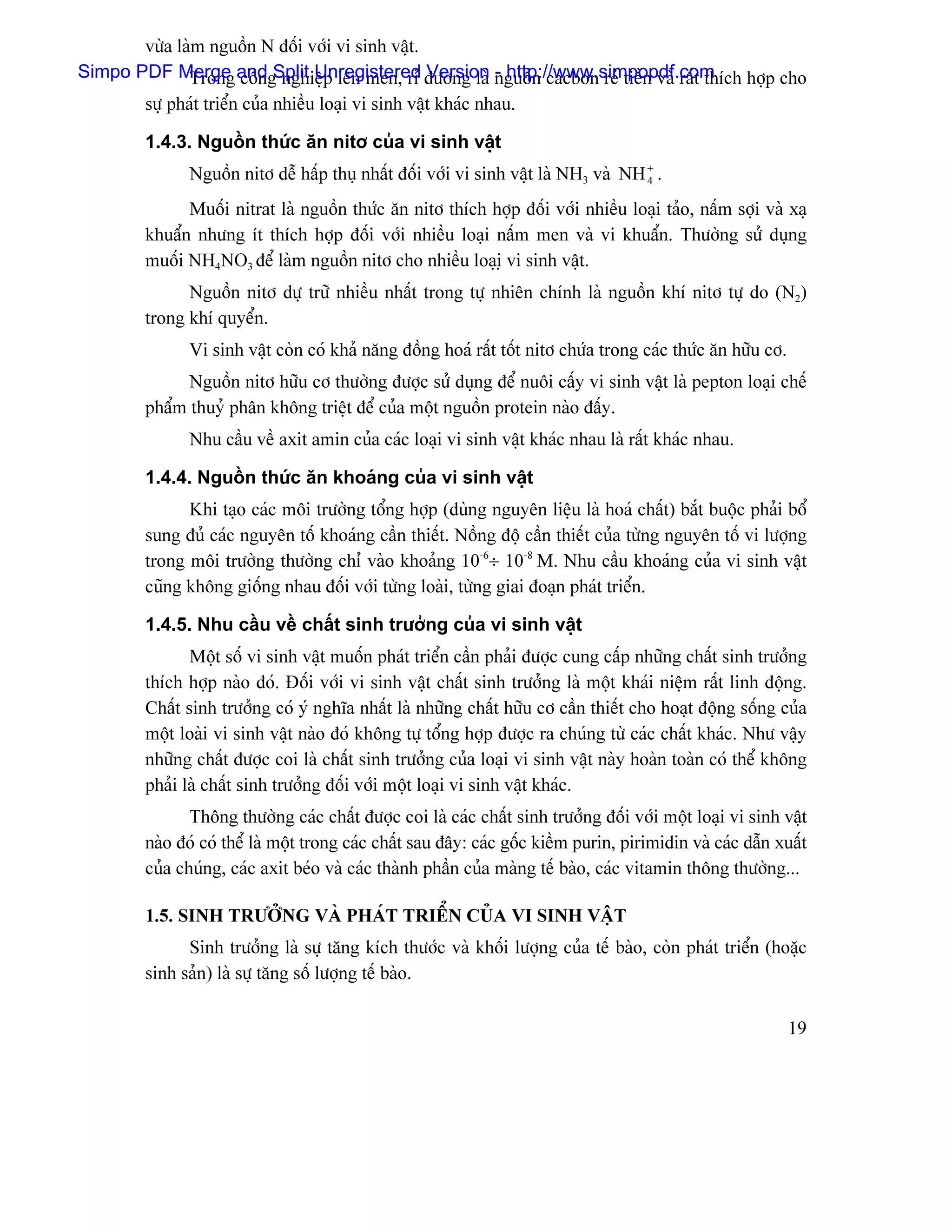 væìa laìm nguäön N âäúi våïi vi sinh váût.
Simpo PDF Merge and Split Unregistered âæåìng laì nguäön cacbon reí tiãön vaì ráút thêch håüp cho
              Trong cäng nghiãûp lãn men, rè Version - http://www.simpopdf.com
        sæû phaït triãøn cuía nhiãöu loaûi vi sinh váût khaïc nhau.

        1.4.3. Nguäön thæïc àn nitå cuía vi sinh váût
               Nguäön nitå dãù háúp thuû nháút âäúi våïi vi sinh váût laì NH3 vaì NH + .
                                                                                     4

              Muäúi nitrat laì nguäön thæïc àn nitå thêch håüp âäúi våïi nhiãöu loaûi taío, náúm såüi vaì xaû
        khuáøn nhæng êt thêch håüp âäúi våïi nhiãöu loaûi náúm men vaì vi khuáøn. Thæåìng sæí duûng
        muäúi NH4NO3 âãø laìm nguäön nitå cho nhiãöu loaûiû vi sinh váût.
              Nguäön nitå dæû træî nhiãöu nháút trong tæû nhiãn chênh laì nguäön khê nitå tæû do (N2)
        trong khê quyãøn.
               Vi sinh váût coìn coï khaí nàng âäöng hoaï ráút täút nitå chæïa trong caïc thæïc àn hæîu cå.
              Nguäön nitå hæîu cå thæåìng âæåüc sæí duûng âãø nuäi cáúy vi sinh váût laì pepton loaûi chãú
        pháøm thuyí phán khäng triãût âãø cuía mäüt nguäön protein naìo âáúy.
               Nhu cáöu vãö axit amin cuía caïc loaûi vi sinh váût khaïc nhau laì ráút khaïc nhau.

        1.4.4. Nguäön thæïc àn khoaïng cuía vi sinh váût
              Khi taûo caïc mäi træåìng täøng håüp (duìng nguyãn liãûu laì hoaï cháút) bàõt buäüc phaíi bäø
        sung âuí caïc nguyãn täú khoaïng cáön thiãút. Näöng âäü cáön thiãút cuía tæìng nguyãn täú vi læåüng
        trong mäi træåìng thæåìng chè vaìo khoaíng 10-6÷ 10-8 M. Nhu cáöu khoaïng cuía vi sinh váût
        cuîng khäng giäúng nhau âäúi våïi tæìng loaìi, tæìng giai âoaûn phaït triãøn.

        1.4.5. Nhu cáöu vãö cháút sinh træåíng cuía vi sinh váût
               Mäüt säú vi sinh váût muäún phaït triãøn cáön phaíi âæåüc cung cáúp nhæîng cháút sinh træåíng
        thêch håüp naìo âoï. Âäúi våïi vi sinh váût cháút sinh træåíng laì mäüt khaïi niãûm ráút linh âäüng.
        Cháút sinh træåíng coï yï nghéa nháút laì nhæîng cháút hæîu cå cáön thiãút cho hoaût âäüng säúng cuía
        mäüt loaìi vi sinh váût naìo âoï khäng tæû täøng håüp âæåüc ra chuïng tæì caïc cháút khaïc. Nhæ váûy
        nhæîng cháút âæåüc coi laì cháút sinh træåíng cuía loaûi vi sinh váût naìy hoaìn toaìn coï thãø khäng
        phaíi laì cháút sinh træåíng âäúi våïi mäüt loaûi vi sinh váût khaïc.
               Thäng thæåìng caïc cháút âæåüc coi laì caïc cháút sinh træåíng âäúi våïi mäüt loaûi vi sinh váût
        naìo âoï coï thãø laì mäüt trong caïc cháút sau âáy: caïc gäúc kiãöm purin, pirimidin vaì caïc dáùn xuáút
        cuía chuïng, caïc axit beïo vaì caïc thaình pháön cuía maìng tãú baìo, caïc vitamin thäng thæåìng...

        1.5. SINH TRÆÅÍNG VAÌ PHAÏT TRIÃØN CUÍA VI SINH VÁÛT
              Sinh træåíng laì sæû tàng kêch thæåïc vaì khäúi læåüng cuía tãú baìo, coìn phaït triãøn (hoàûc
        sinh saín) laì sæû tàng säú læåüng tãú baìo.

                                                                                                              19
 
