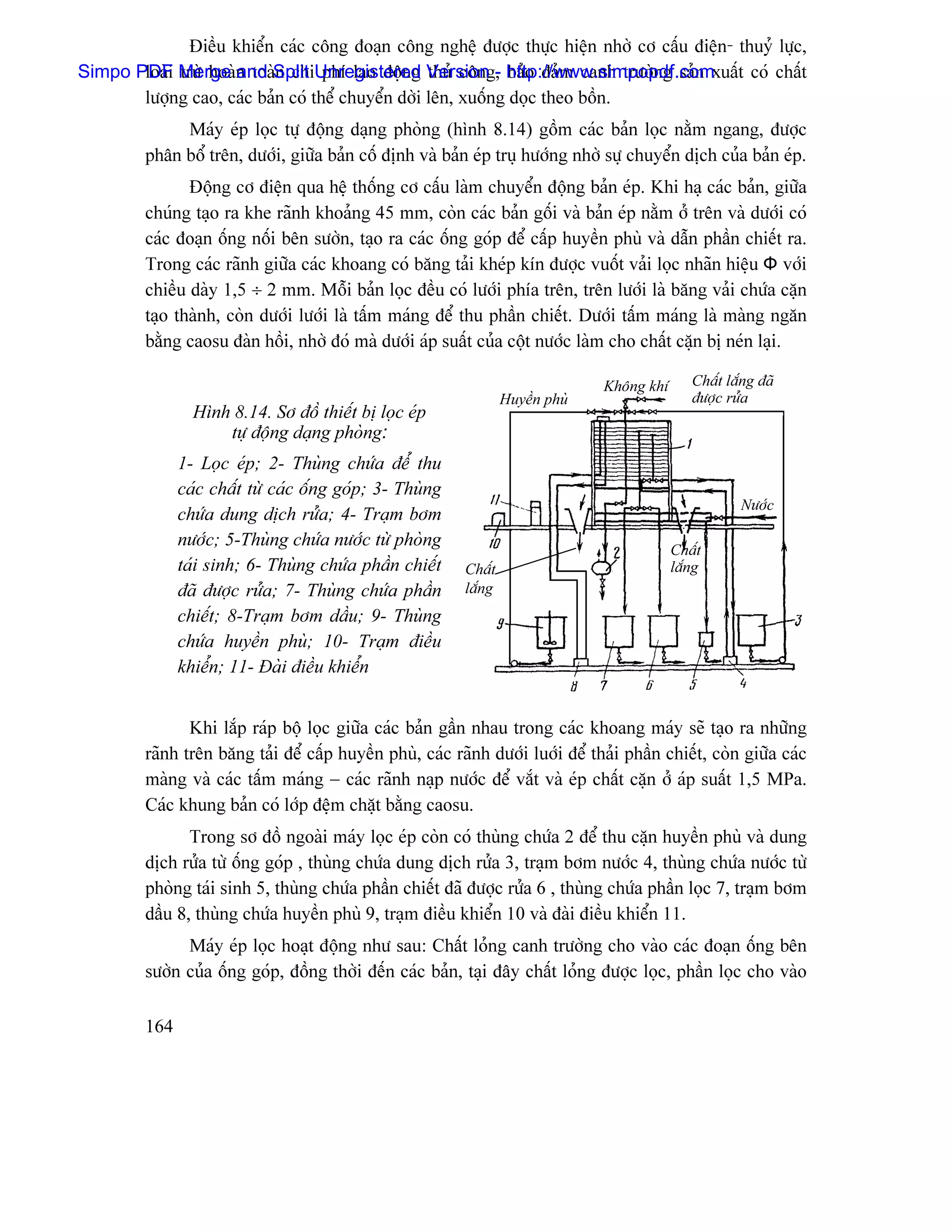 Âiãöu khiãøn caïc cäng âoaûn cäng nghãû âæåüc thæûc hiãûn nhåì cå cáúu âiãûn- thuyí læûc,
Simpo PDF Merge n toaìSplit Unregistered Version - http://www.simpopdf.comxuáút coï cháút
       loaìi træì hoaì and n chi phê lao âäüng thuí cäng, baío âaím canh træåìng saín
       læåüng cao, caïc baín coï thãø chuyãøn dåìi lãn, xuäúng doüc theo bäön.
              Maïy eïp loüc tæû âäüng daûng phoìng (hçnh 8.14) gäöm caïc baín loüc nàòm ngang, âæåüc
         phán bäø trãn, dæåïi, giæîa baín cäú âënh vaì baín eïp truû hæåïng nhåì sæû chuyãøn dëch cuía baín eïp.
                Âäüng cå âiãûn qua hãû thäúng cå cáúu laìm chuyãøn âäüng baín eïp. Khi haû caïc baín, giæîa
         chuïng taûo ra khe raînh khoaíng 45 mm, coìn caïc baín gäúi vaì baín eïp nàòm åí trãn vaì dæåïi coï
         caïc âoaûn äúng näúi bãn sæåìn, taûo ra caïc äúng goïp âãø cáúp huyãön phuì vaì dáùn pháön chiãút ra.
         Trong caïc raînh giæîa caïc khoang coï bàng taíi kheïp kên âæåüc vuäút vaíi loüc nhaîn hiãûu Ф våïi
         chiãöu daìy 1,5 ÷ 2 mm. Mäùi baín loüc âãöu coï læåïi phêa trãn, trãn læåïi laì bàng vaíi chæïa càûn
         taûo thaình, coìn dæåïi læåïi laì táúm maïng âãø thu pháön chiãút. Dæåïi táúm maïng laì maìng ngàn
         bàòng caosu âaìn häöi, nhåì âoï maì dæåïi aïp suáút cuía cäüt næåïc laìm cho cháút càûn bë neïn laûi.

                                                                                 Khäng khê      Cháút làõng âaî
                                                                   Huyãön phuì                  âæåüc ræía
                 Hçnh 8.14. Så âäö thiãút bë loüc eïp
                     tæû âäüng daûng phoìng:
               1- Loüc eïp; 2- Thuìng chæïa âãø thu
               caïc cháút tæì caïc äúng goïp; 3- Thuìng
                                                                                                        Næåïc
               chæïa dung dëch ræía; 4- Traûm båm
               næåïc; 5-Thuìng chæïa næåïc tæì phoìng
                                                                                             Cháút
               taïi sinh; 6- Thuìng chæïa pháön chiãút     Cháút                             làõng
               âaî âæåüc ræía; 7- Thuìng chæïa pháön       làõng
               chiãút; 8-Traûm båm dáöu; 9- Thuìng
               chæïa huyãön phuì; 10- Traûm âiãöu
               khiãøn; 11- Âaìi âiãöu khiãøn


                Khi làõp raïp bäü loüc giæîa caïc baín gáön nhau trong caïc khoang maïy seî taûo ra nhæîng
         raînh trãn bàng taíi âãø cáúp huyãön phuì, caïc raînh dæåïi luåïi âãø thaíi pháön chiãút, coìn giæîa caïc
         maìng vaì caïc táúm maïng − caïc raînh naûp næåïc âãø vàõt vaì eïp cháút càûn åí aïp suáút 1,5 MPa.
         Caïc khung baín coï låïp âãûm chàût bàòng caosu.
                Trong så âäö ngoaìi maïy loüc eïp coìn coï thuìng chæïa 2 âãø thu càûn huyãön phuì vaì dung
         dëch ræía tæì äúng goïp , thuìng chæïa dung dëch ræía 3, traûm båm næåïc 4, thuìng chæïa næåïc tæì
         phoìng taïi sinh 5, thuìng chæïa pháön chiãút âaî âæåüc ræía 6 , thuìng chæïa pháön loüc 7, traûm båm
         dáöu 8, thuìng chæïa huyãön phuì 9, traûm âiãöu khiãøn 10 vaì âaìi âiãöu khiãøn 11.
               Maïy eïp loüc hoaût âäüng nhæ sau: Cháút loíng canh træåìng cho vaìo caïc âoaûn äúng bãn
         sæåìn cuía äúng goïp, âäöng thåìi âãún caïc baín, taûi âáy cháút loíng âæåüc loüc, pháön loüc cho vaìo

         164
 