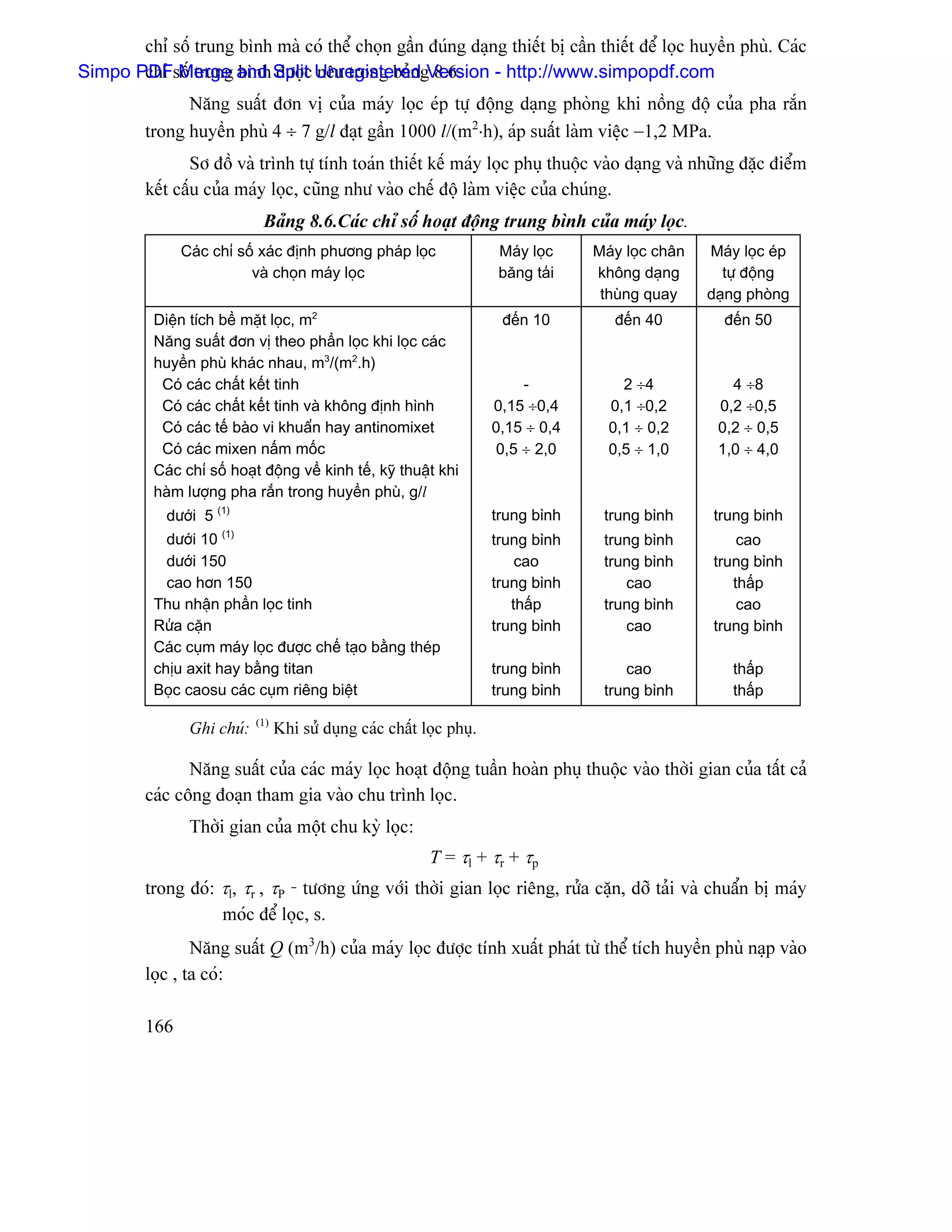chè säú trung bçnh maì coï thãø choün gáön âuïng daûng thiãút bë cáön thiãút âãø loüc huyãön phuì. Caïc
Simpo PDFsäú trung and Split UnregisteredgVersion - http://www.simpopdf.com
       chè Merge bçnh âæåüc nãu trong baín 8.6.
                Nàng suáút âån vë cuía maïy loüc eïp tæû âäüng daûng phoìng khi näöng âäü cuía pha ràõn
          trong huyãön phuì 4 ÷ 7 g/l âaût gáön 1000 l/(m2⋅h), aïp suáút laìm viãûc −1,2 MPa.
                  Så âäö vaì trçnh tæû tênh toaïn thiãút kãú maïy loüc phuû thuäüc vaìo daûng vaì nhæîng âàûc âiãøm
          kãút cáúu cuía maïy loüc, cuîng nhæ vaìo chãú âäü laìm viãûc cuía chuïng.
                              Baíng 8.6.Caïc chè säú hoaût âäüng trung bçnh cuía maïy loüc.
                Caïc chè säú xaïc âënh phæång phaïp loüc                 Maïy loüc    Maïy loüc chán   Maïy loüc eïp
                           vaì choün maïy loüc                           bàng taíi    khäng daûng        tæû âäüng
                                                                                       thuìng quay     daûng phoìng
           Diãûn têch bãö màût loüc, m2                                   âãún 10        âãún 40         âãún 50
           Nàng suáút âån vë theo pháön loüc khi loüc caïc
           huyãön phuì khaïc nhau, m3/(m2.h)
            Coï caïc cháút kãút tinh                                         -            2 ÷4            4 ÷8
            Coï caïc cháút kãút tinh vaì khäng âënh hçnh                 0,15 ÷0,4      0,1 ÷0,2        0,2 ÷0,5
            Coï caïc tãú baìo vi khuáøn hay antinomixet                  0,15 ÷ 0,4     0,1 ÷ 0,2       0,2 ÷ 0,5
            Coï caïc mixen náúm mäúc                                     0,5 ÷ 2,0      0,5 ÷ 1,0       1,0 ÷ 4,0
           Caïc chè säú hoaût âäüng vãö kinh tãú, kyî thuáût khi
           haìm læåüng pha ràõn trong huyãön phuì, g/l
             dæåïi 5 (1)                                                 trung bçnh    trung bçnh       trung binh
                      (1)
             dæåïi 10                                                    trung bçnh    trung bçnh           cao
             dæåïi 150                                                       cao       trung bçnh       trung bçnh
             cao hån 150                                                 trung bçnh       cao              tháúp
           Thu nháûn pháön loüc tinh                                        tháúp      trung bçnh           cao
           Ræía càûn                                                     trung bçnh       cao           trung bçnh
           Caïc cuûm maïy loüc âæåüc chãú taûo bàòng theïp
           chëu axit hay bàòng titan                                     trung bçnh       cao              tháúp
           Boüc caosu caïc cuûm riãng biãût                              trung bçnh    trung bçnh          tháúp
                             (1)
                 Ghi chuï:         Khi sæí duûng caïc cháút loüc phuû.

                 Nàng suáút cuía caïc maïy loüc hoaût âäüng tuáön hoaìn phuû thuäüc vaìo thåìi gian cuía táút caí
          caïc cäng âoaûn tham gia vaìo chu trçnh loüc.
                 Thåìi gian cuía mäüt chu kyì loüc:
                                                             T = τl + τr + τp
          trong âoï: τl, τr , τP - tæång æïng våïi thåìi gian loüc riãng, ræía càûn, dåî taíi vaì chuáøn bë maïy
                     moïc âãø loüc, s.
                  Nàng suáút Q (m3/h) cuía maïy loüc âæåüc tênh xuáút phaït tæì thãø têch huyãön phuì naûp vaìo
          loüc , ta coï:

          166
 