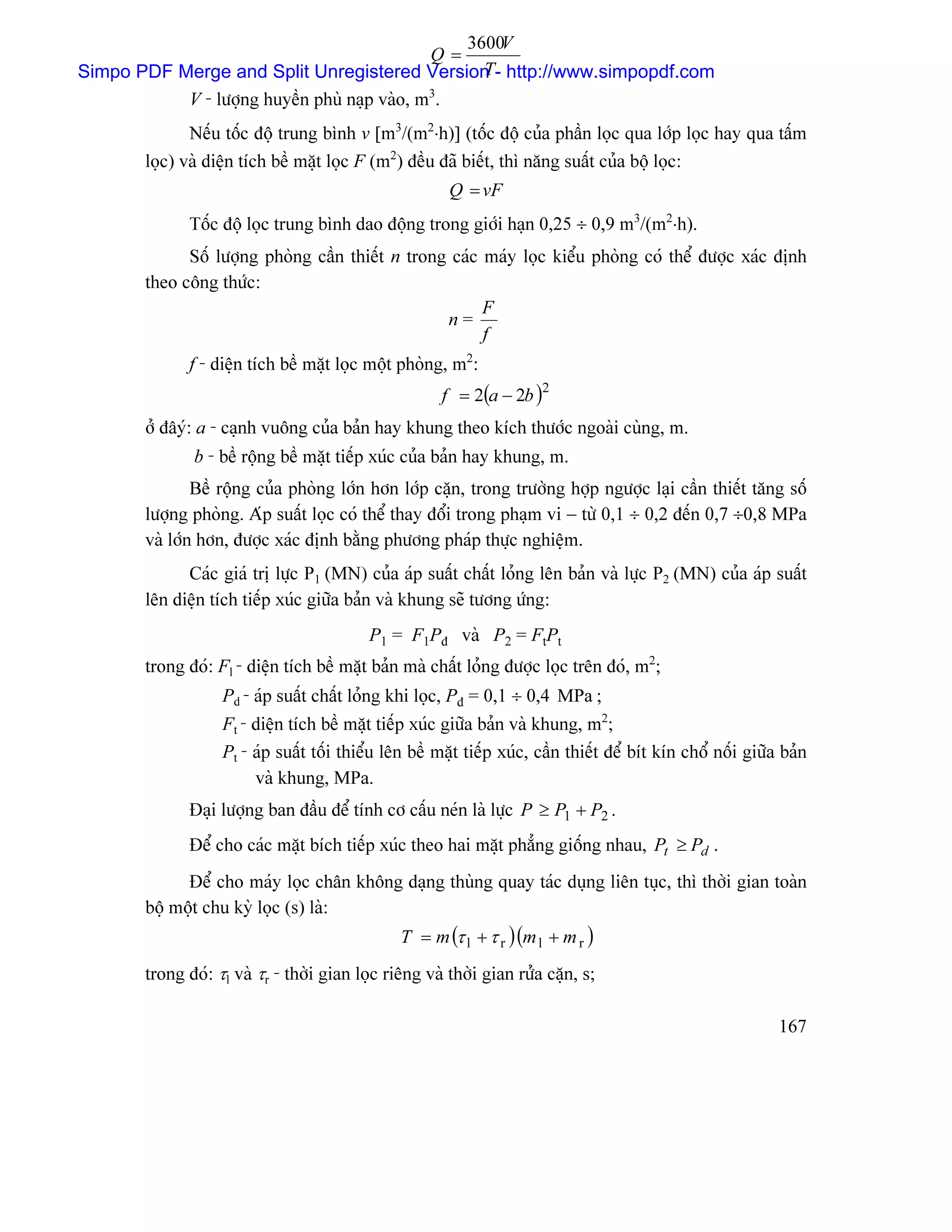 3600V
                                       Q=
                                              T
Simpo PDF Merge and Split Unregistered Version - http://www.simpopdf.com
              V - læåüng huyãön phuì naûp vaìo, m3.
              Nãúu täúc âäü trung bçnh v [m3/(m2⋅h)] (täúc âäü cuía pháön loüc qua låïp loüc hay qua táúm
       loüc) vaì diãûn têch bãö màût loüc F (m2) âãöu âaî biãút, thç nàng suáút cuía bäü loüc:
                                                        Q = vF
              Täúc âäü loüc trung bçnh dao âäüng trong giåïi haûn 0,25 ÷ 0,9 m3/(m2⋅h).
             Säú læåüng phoìng cáön thiãút n trong caïc maïy loüc kiãøu phoìng coï thãø âæåüc xaïc âënh
       theo cäng thæïc:
                                                        F
                                                  n=
                                                        f
              f - diãûn têch bãö màût loüc mäüt phoìng, m2:
                                                       f = 2(a − 2b )2
       åí âáyï: a - caûnh vuäng cuía baín hay khung theo kêch thæåïc ngoaìi cuìng, m.
              b - bãö räüng bãö màût tiãúp xuïc cuía baín hay khung, m.
               Bãö räüng cuía phoìng låïn hån låïp càûn, trong træåìng håüp ngæåüc laûi cáön thiãút tàng säú
       læåüng phoìng. Aïp suáút loüc coï thãø thay âäøi trong phaûm vi − tæì 0,1 ÷ 0,2 âãún 0,7 ÷0,8 MPa
       vaì låïn hån, âæåüc xaïc âënh bàòng phæång phaïp thæûc nghiãûm.
             Caïc giaï trë læûc P1 (MN) cuía aïp suáút cháút loíng lãn baín vaì læûc P2 (MN) cuía aïp suáút
       lãn diãûn têch tiãúp xuïc giæîa baín vaì khung seî tæång æïng:
                                           P1 = F1Pâ vaì P2 = FtPt
       trong âoï: Fl - diãûn têch bãö màût baín maì cháút loíng âæåüc loüc trãn âoï, m2;
                   Pd - aïp suáút cháút loíng khi loüc, Pâ = 0,1 ÷ 0,4 MPa ;
                   Ft - diãûn têch bãö màût tiãúp xuïc giæîa baín vaì khung, m2;
                   Pt - aïp suáút täúi thiãøu lãn bãö màût tiãúp xuïc, cáön thiãút âãø bêt kên chäø näúi giæîa baín
                        vaì khung, MPa.
              Âaûi læåüng ban âáöu âãø tênh cå cáúu neïn laì læûc P ≥ P1 + P2 .
              Âãø cho caïc màût bêch tiãúp xuïc theo hai màût phàóng giäúng nhau, Pt ≥ Pd .
             Âãø cho maïy loüc chán khäng daûng thuìng quay taïc duûng liãn tuûc, thç thåìi gian toaìn
       bäü mäüt chu kyì loüc (s) laì:
                                                T = m (τ l + τ r )(m l + m r )
       trong âoï: τl vaì τr - thåìi gian loüc riãng vaì thåìi gian ræía càûn, s;

                                                                                                              167
 