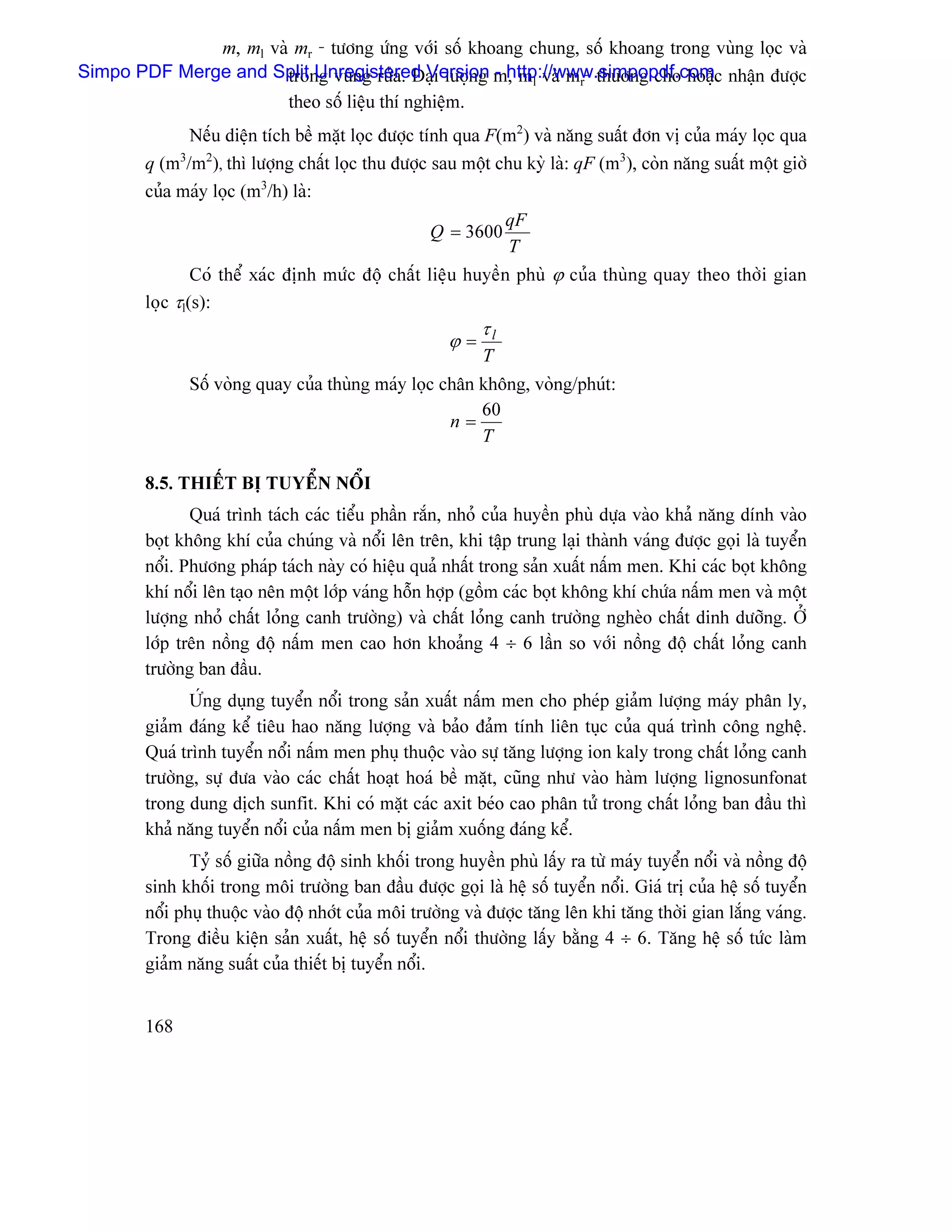 m, ml vaì mr - tæång æïng våïi säú khoang chung, säú khoang trong vuìng loüc vaì
Simpo PDF Merge and Split Unregistered Version m, ml vaì mr- thæåìng cho hoàûc nháûn âæåüc
                       trong vuìng ræía. Âaûi læåüng - http://www.simpopdf.com
                              theo säú liãûu thê nghiãûm.
              Nãúu diãûn têch bãö màût loüc âæåüc tênh qua F(m2) vaì nàng suáút âån vë cuía maïy loüc qua
        q (m3/m2), thç læåüng cháút loüc thu âæåüc sau mäüt chu kyì laì: qF (m3), coìn nàng suáút mäüt giåì
        cuía maïy loüc (m3/h) laì:
                                                                 qF
                                                   Q = 3600
                                                                 T
                Coï thãø xaïc âënh mæïc âäü cháút liãûu huyãön phuì ϕ cuía thuìng quay theo thåìi gian
        loüc τl(s):
                                                            τl
                                                      ϕ=
                                                            T
              Säú voìng quay cuía thuìng maïy loüc chán khäng, voìng/phuït:
                                                        60
                                                    n=
                                                        T

        8.5. THIÃÚT BË TUYÃØN NÄØI
               Quaï trçnh taïch caïc tiãøu pháön ràõn, nhoí cuía huyãön phuì dæûa vaìo khaí nàng dênh vaìo
        boüt khäng khê cuía chuïng vaì näøi lãn trãn, khi táûp trung laûi thaình vaïng âæåüc goüi laì tuyãøn
        näøi. Phæång phaïp taïch naìy coï hiãûu quaí nháút trong saín xuáút náúm men. Khi caïc boüt khäng
        khê näøi lãn taûo nãn mäüt låïp vaïng häùn håüp (gäöm caïc boüt khäng khê chæïa náúm men vaì mäüt
        læåüng nhoí cháút loíng canh træåìng) vaì cháút loíng canh træåìng ngheìo cháút dinh dæåîng. ÅÍ
        låïp trãn näöng âäü náúm men cao hån khoaíng 4 ÷ 6 láön so våïi näöng âäü cháút loíng canh
        træåìng ban âáöu.
              ÆÏng duûng tuyãøn näøi trong saín xuáút náúm men cho pheïp giaím læåüng maïy phán ly,
        giaím âaïng kãø tiãu hao nàng læåüng vaì baío âaím tênh liãn tuûc cuía quaï trçnh cäng nghãû.
        Quaï trçnh tuyãøn näøi náúm men phuû thuäüc vaìo sæû tàng læåüng ion kaly trong cháút loíng canh
        træåìng, sæû âæa vaìo caïc cháút hoaût hoaï bãö màût, cuîng nhæ vaìo haìm læåüng lignosunfonat
        trong dung dëch sunfit. Khi coï màût caïc axit beïo cao phán tæí trong cháút loíng ban âáöu thç
        khaí nàng tuyãøn näøi cuía náúm men bë giaím xuäúng âaïng kãø.
               Tyí säú giæîa näöng âäü sinh khäúi trong huyãön phuì láúy ra tæì maïy tuyãøn näøi vaì näöng âäü
        sinh khäúi trong mäi træåìng ban âáöu âæåüc goüi laì hãû säú tuyãøn näøi. Giaï trë cuía hãû säú tuyãøn
        näøi phuû thuäüc vaìo âäü nhåït cuía mäi træåìng vaì âæåüc tàng lãn khi tàng thåìi gian làõng vaïng.
        Trong âiãöu kiãûn saín xuáút, hãû säú tuyãøn näøi thæåìng láúy bàòng 4 ÷ 6. Tàng hãû säú tæïc laìm
        giaím nàng suáút cuía thiãút bë tuyãøn näøi.


        168
 