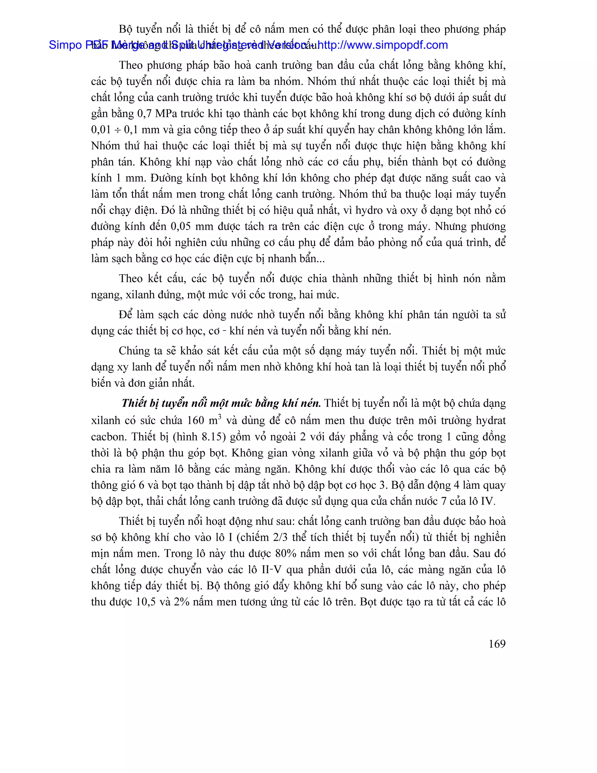 Bäü tuyãøn näøi laì thiãút bë âãø cä náúm men coï thãø âæåüc phán loaûi theo phæång phaïp
Simpo PDF hoaì khäng khê cuíaUnregistered Version - .
       baío Merge and Split cháút loíng vaì theo kãút cáúu http://www.simpopdf.com
                Theo phæång phaïp baîo hoaì canh træåìng ban âáöu cuía cháút loíng bàòng khäng khê,
         caïc bäü tuyãøn näøi âæåüc chia ra laìm ba nhoïm. Nhoïm thæï nháút thuäüc caïc loaûi thiãút bë maì
         cháút loíng cuía canh træåìng træåïc khi tuyãøn âæåüc baîo hoaì khäng khê så bäü dæåïi aïp suáút dæ
         gáön bàòng 0,7 MPa træåïc khi taûo thaình caïc boüt khäng khê trong dung dëch coï âæåìng kênh
         0,01 ÷ 0,1 mm vaì gia cäng tiãúp theo åí aïp suáút khê quyãøn hay chán khäng khäng låïn làõm.
         Nhoïm thæï hai thuäüc caïc loaûi thiãút bë maì sæû tuyãøn näøi âæåüc thæûc hiãûn bàòng khäng khê
         phán taïn. Khäng khê naûp vaìo cháút loíng nhåì caïc cå cáúu phuû, biãún thaình boüt coï âæåìng
         kênh 1 mm. Âæåìng kênh boüt khäng khê låïn khäng cho pheïp âaût âæåüc nàng suáút cao vaì
         laìm täøn tháút náúm men trong cháút loíng canh træåìng. Nhoïm thæï ba thuäüc loaûi maïy tuyãøn
         näøi chaûy âiãûn. Âoï laì nhæîng thiãút bë coï hiãûu quaí nháút, vç hydro vaì oxy åí daûng boüt nhoí coï
         âæåìng kênh âãún 0,05 mm âæåüc taïch ra trãn caïc âiãûn cæûc åí trong maïy. Nhæng phæång
         phaïp naìy âoìi hoíi nghiãn cæïu nhæîng cå cáúu phuû âãø âaím baío phoìng näø cuía quaï trçnh, âãø
         laìm saûch bàòng cå hoüc caïc âiãûn cæûc bë nhanh báøn...
              Theo kãút cáúu, caïc bäü tuyãøn näøi âæåüc chia thaình nhæîng thiãút bë hçnh noïn nàòm
         ngang, xilanh âæïng, mäüt mæïc våïi cäúc trong, hai mæïc.
               Âãø laìm saûch caïc doìng næåïc nhåì tuyãøn näøi bàòng khäng khê phán taïn ngæåìi ta sæí
         duûng caïc thiãút bë cå hoüc, cå - khê neïn vaì tuyãøn näøi bàòng khê neïn.
                Chuïng ta seî khaío saït kãút cáúu cuía mäüt säú daûng maïy tuyãøn näøi. Thiãút bë mäüt mæïc
         daûng xy lanh âãø tuyãøn näøi náúm men nhåì khäng khê hoaì tan laì loaûi thiãút bë tuyãøn näøi phäø
         biãún vaì âån giaín nháút.
                 Thiãút bë tuyãøn näøi mäüt mæïc bàòng khê neïn. Thiãút bë tuyãøn näøi laì mäüt bäü chæïa daûng
         xilanh coï sæïc chæïa 160 m3 vaì duìng âãø cä náúm men thu âæåüc trãn mäi træåìng hydrat
         cacbon. Thiãút bë (hçnh 8.15) gäöm voí ngoaìi 2 våïi âaïy phàóng vaì cäúc trong 1 cuîng âäöng
         thåìi laì bäü pháûn thu goïp boüt. Khäng gian voìng xilanh giæîa voí vaì bäü pháûn thu goïp boüt
         chia ra laìm nàm lä bàòng caïc maìng ngàn. Khäng khê âæåüc thäøi vaìo caïc lä qua caïc bäü
         thäng gioï 6 vaì boüt taûo thaình bë dáûp tàõt nhåì bäü dáûp boüt cå hoüc 3. Bäü dáùn âäüng 4 laìm quay
         bäü dáûp boüt, thaíi cháút loíng canh træåìng âaî âæåüc sæí duûng qua cæía chàõn næåïc 7 cuía lä IV.
                Thiãút bë tuyãøn näøi hoaût âäüng nhæ sau: cháút loíng canh træåìng ban âáöu âæåüc baío hoaì
         så bäü khäng khê cho vaìo lä I (chiãúm 2/3 thãø têch thiãút bë tuyãøn näøi) tæì thiãút bë nghiãön
         mën náúm men. Trong lä naìy thu âæåüc 80% náúm men so våïi cháút loíng ban âáöu. Sau âoï
         cháút loíng âæåüc chuyãøn vaìo caïc lä II-V qua pháön dæåïi cuía lä, caïc maìng ngàn cuía lä
         khäng tiãúp âaïy thiãút bë. Bäü thäng gioï âáøy khäng khê bäø sung vaìo caïc lä naìy, cho pheïp
         thu âæåüc 10,5 vaì 2% náúm men tæång æïng tæì caïc lä trãn. Boüt âæåüc taûo ra tæì táút caí caïc lä


                                                                                                            169
 