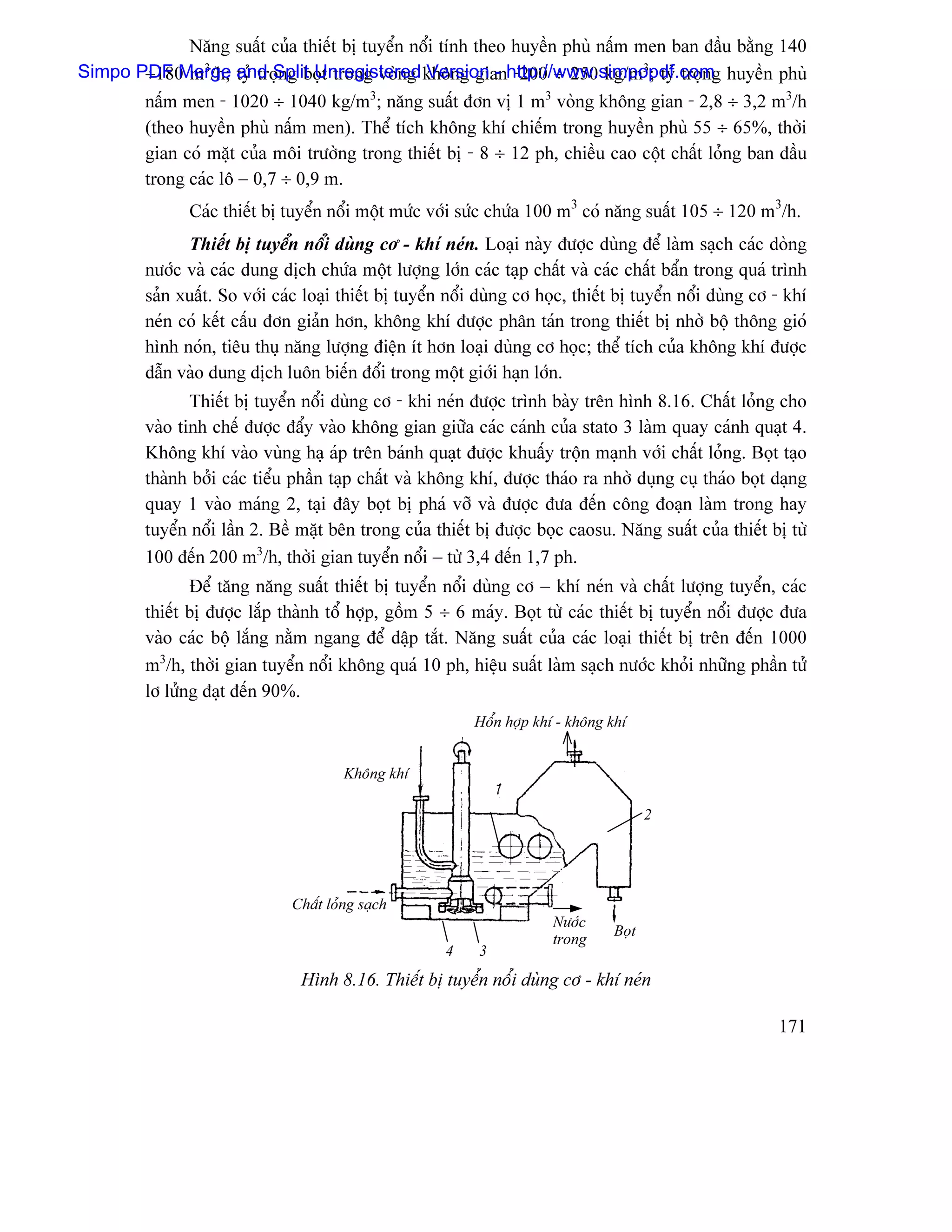 Nàng suáút cuía thiãút bë tuyãøn näøi tênh theo huyãön phuì náúm men ban âáöu bàòng 140
       ÷180 m3/h; tyí troüng boüt trong voìng Version - -200 ÷ 250 kg/m3; tyí troün
Simpo PDF Merge and Split Unregistered khäng gianhttp://www.simpopdf.comg huyãön phuì
       náúm men - 1020 ÷ 1040 kg/m3; nàng suáút âån vë 1 m3 voìng khäng gian - 2,8 ÷ 3,2 m3/h
       (theo huyãön phuì náúm men). Thãø têch khäng khê chiãúm trong huyãön phuì 55 ÷ 65%, thåìi
       gian coï màût cuía mäi træåìng trong thiãút bë - 8 ÷ 12 ph, chiãöu cao cäüt cháút loíng ban âáöu
       trong caïc lä − 0,7 ÷ 0,9 m.
               Caïc thiãút bë tuyãøn näøi mäüt mæïc våïi sæïc chæïa 100 m3 coï nàng suáút 105 ÷ 120 m3/h.
               Thiãút bë tuyãøn näøi duìng cå - khê neïn. Loaûi naìy âæåüc duìng âãø laìm saûch caïc doìng
         næåïc vaì caïc dung dëch chæïa mäüt læåüng låïn caïc taûp cháút vaì caïc cháút báøn trong quaï trçnh
         saín xuáút. So våïi caïc loaûi thiãút bë tuyãøn näøi duìng cå hoüc, thiãút bë tuyãøn näøi duìng cå - khê
         neïn coï kãút cáúu âån giaín hån, khäng khê âæåüc phán taïn trong thiãút bë nhåì bäü thäng gioï
         hçnh noïn, tiãu thuû nàng læåüng âiãûn êt hån loaûi duìng cå hoüc; thãø têch cuía khäng khê âæåüc
         dáùn vaìo dung dëch luän biãún âäøi trong mäüt giåïi haûn låïn.
                Thiãút bë tuyãøn näøi duìng cå - khi neïn âæåüc trçnh baìy trãn hçnh 8.16. Cháút loíng cho
         vaìo tinh chãú âæåüc âáøy vaìo khäng gian giæîa caïc caïnh cuía stato 3 laìm quay caïnh quaût 4.
         Khäng khê vaìo vuìng haû aïp trãn baïnh quaût âæåüc khuáúy träün maûnh våïi cháút loíng. Boüt taûo
         thaình båíi caïc tiãøu pháön taûp cháút vaì khäng khê, âæåüc thaïo ra nhåì duûng cuû thaïo boüt daûng
         quay 1 vaìo maïng 2, taûi âáy boüt bë phaï våî vaì âæåüc âæa âãún cäng âoaûn laìm trong hay
         tuyãøn näøi láön 2. Bãö màût bãn trong cuía thiãút bë âæåüc boüc caosu. Nàng suáút cuía thiãút bë tæì
         100 âãún 200 m3/h, thåìi gian tuyãøn näøi − tæì 3,4 âãún 1,7 ph.
                Âãø tàng nàng suáút thiãút bë tuyãøn näøi duìng cå − khê neïn vaì cháút læåüng tuyãøn, caïc
         thiãút bë âæåüc làõp thaình täø håüp, gäöm 5 ÷ 6 maïy. Boüt tæì caïc thiãút bë tuyãøn näøi âæåüc âæa
         vaìo caïc bäü làõng nàòm ngang âãø dáûp tàõt. Nàng suáút cuía caïc loaûi thiãút bë trãn âãún 1000
         m3/h, thåìi gian tuyãøn näøi khäng quaï 10 ph, hiãûu suáút laìm saûch næåïc khoíi nhæîng pháön tæí
         lå læíng âaût âãún 90%.
                                                            Häøn håüp khê - khäng khê


                                         Khäng khê

                                                                                         2




                                Cháút loíng saûch
                                                                         Næåïc
                                                                                  Boüt
                                                                         trong
                                                        4    3
                                 Hçnh 8.16. Thiãút bë tuyãøn näøi duìng cå - khê neïn

                                                                                                            171
 