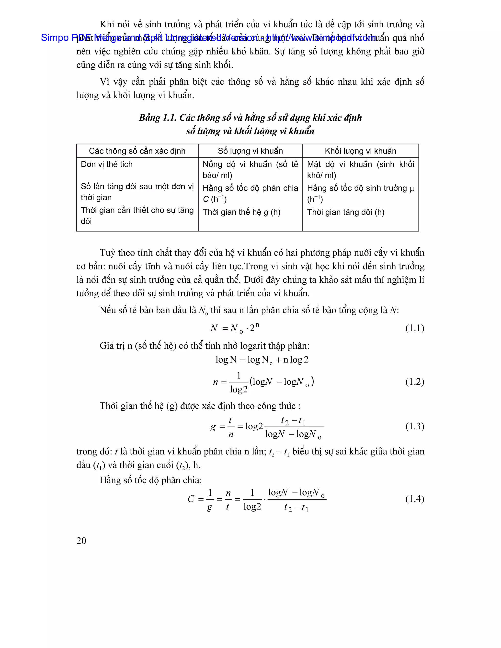 Khi noïi vãö sinh træåíng vaì phaït triãøn cuía vi khuáøn tæïc laì âãö cáûp tåïi sinh træåíng vaì
Simpo PDFt Merge and Split læåüng låïn tãú baìVersion ng mäüt loaìi. Do tãú baìo vi khuáøn quaï nhoí
       phaï triãøn cuía mäüt säú Unregistered o cuía cuì - http://www.simpopdf.com
       nãn viãûc nghiãn cæïu chuïng gàûp nhiãöu khoï khàn. Sæû tàng säú læåüng khäng phaíi bao giåì
       cuîng diãùn ra cuìng våïi sæû tàng sinh khäúi.
                Vç váûy cáön phaíi phán biãût caïc thäng säú vaì hàòng säú khaïc nhau khi xaïc âënh säú
          læåüng vaì khäúi læåüng vi khuáøn.

                              Baíng 1.1. Caïc thäng säú vaì hàòng säú sæí duûng khi xaïc âënh
                                          säú læåüng vaì khäúi læåüng vi khuáøn
               Caïc thäng säú cáön xaïc âënh          Säú læåüng vi khuáøn             Khäúi læåüng vi khuáøn
           Âån vë thãø têch                       Näöng âäü vi khuáøn (säú tãú    Máût âäü vi khuáøn (sinh khäúi
                                                  baìo/ ml)                       khä/ ml)
           Säú láön tàng âäi sau mäüt âån vë      Hàòng säúú täúc âäü phán chia   Hàòng säú täúc âäü sinh træåíng µ
           thåìi gian                             C (h−1)                         (h−1)
           Thåìi gian cáön thiãút cho sæû tàng    Thåìi gian thãú hãû g (h)       Thåìi gian tàng âäi (h)
           âäi


                  Tuyì theo tênh cháút thay âäøi cuía hãû vi khuáøn coï hai phæång phaïp nuäi cáúy vi khuáøn
          cå baín: nuäi cáúy ténh vaì nuäi cáúy liãn tuûc.Trong vi sinh váût hoüc khi noïi âãún sinh træåíng
          laì noïi âãún sæû sinh træåíng cuía caí quáön thãø. Dæåïi âáy chuïng ta khaío saït máùu thê nghiãûm lê
          tæåíng âãø theo doîi sæû sinh træåíng vaì phaït triãøn cuía vi khuáøn.
                  Nãúu säú tãú baìo ban âáöu laì No thç sau n láön phán chia säú tãú baìo täøng cäüng laì N:
                                                     N = N o ⋅ 2n                                               (1.1)
                  Giaï trë n (säú thãú hãû) coï thãø tênh nhåì logarit tháûp phán:
                                                        log N = log N o + n log 2

                                                      n=
                                                             1
                                                                 (logN − logN o )                               (1.2)
                                                           log 2
                  Thåìi gian thãú hãû (g) âæåüc xaïc âënh theo cäng thæïc :
                                                        t            t 2 − t1
                                                  g = = log 2                                                   (1.3)
                                                        n        logN − logN o
          trong âoï: t laì thåìi gian vi khuáøn phán chia n láön; t2 − t1 biãøu thë sæû sai khaïc giæîa thåìi gian
          âáöu (t1) vaì thåìi gian cuäúi (t2), h.
                  Hàòng säú täúc âäü phán chia:
                                                     1 n   1 logN − logN o
                                               C =    = =      ⋅                                                (1.4)
                                                     g t log 2   t 2 − t1


          20
 