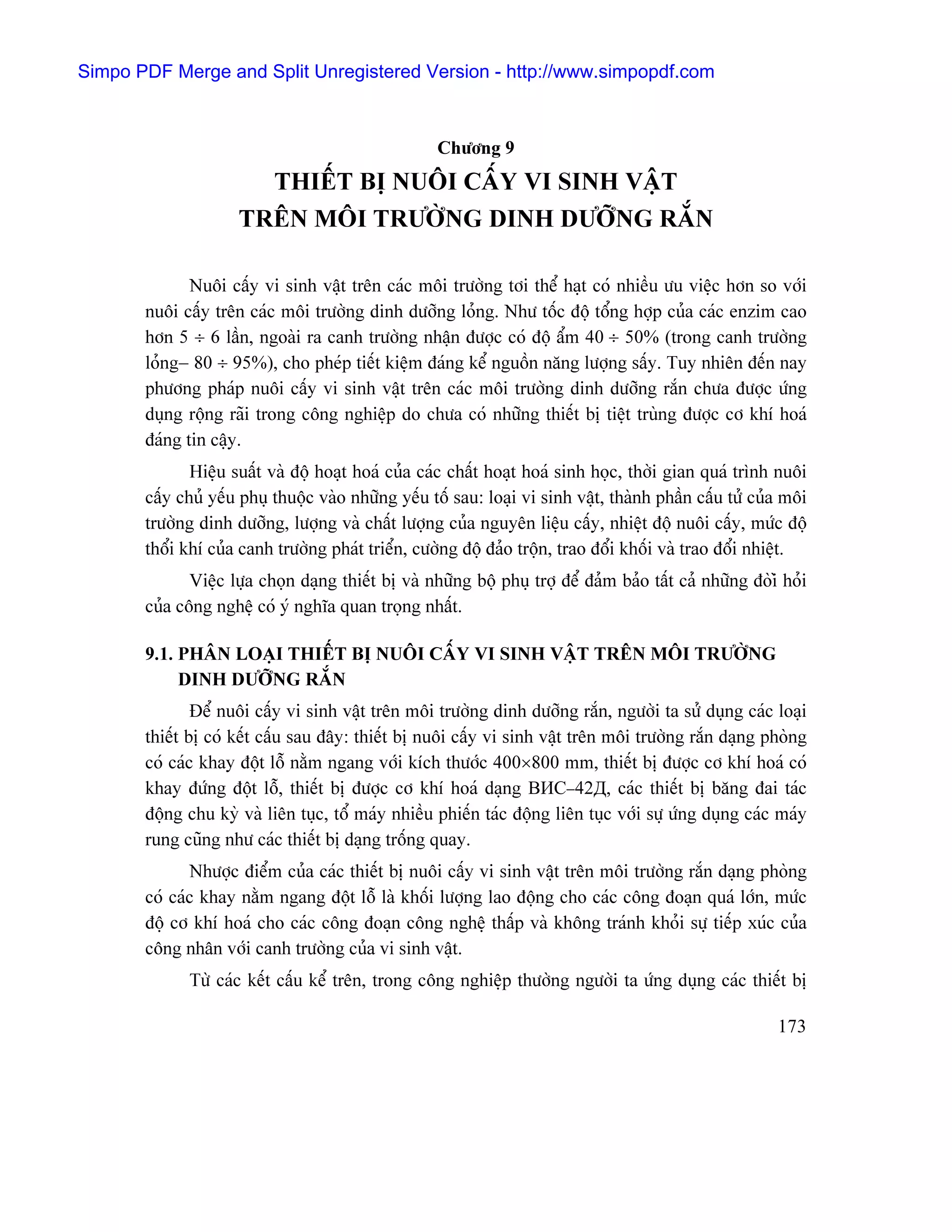 Simpo PDF Merge and Split Unregistered Version - http://www.simpopdf.com



                                                     Chæång 9
                       THIÃÚT BË NUÄI CÁÚY VI SINH VÁÛT
                     TRÃN MÄI TRÆÅÌNG DINH DÆÅÎNG RÀÕN

              Nuäi cáúy vi sinh váût trãn caïc mäi træåìng tåi thãø haût coï nhiãöu æu viãûc hån so våïi
       nuäi cáúy trãn caïc mäi træåìng dinh dæåîng loíng. Nhæ täúc âäü täøng håüp cuía caïc enzim cao
       hån 5 ÷ 6 láön, ngoaìi ra canh træåìng nháûn âæåüc coï âäü áøm 40 ÷ 50% (trong canh træåìng
       loíng− 80 ÷ 95%), cho pheïp tiãút kiãûm âaïng kãø nguäön nàng læåüng sáúy. Tuy nhiãn âãún nay
       phæång phaïp nuäi cáúy vi sinh váût trãn caïc mäi træåìng dinh dæåîng ràõn chæa âæåüc æïng
       duûng räüng raîi trong cäng nghiãûp do chæa coï nhæîng thiãút bë tiãût truìng âæåüc cå khê hoaï
       âaïng tin cáûy.
              Hiãûu suáút vaì âäü hoaût hoaï cuía caïc cháút hoaût hoaï sinh hoüc, thåìi gian quaï trçnh nuäi
       cáúy chuí yãúu phuû thuäüc vaìo nhæîng yãúu täú sau: loaûi vi sinh váût, thaình pháön cáúu tæí cuía mäi
       træåìng dinh dæåîng, læåüng vaì cháút læåüng cuía nguyãn liãûu cáúy, nhiãût âäü nuäi cáúy, mæïc âäü
       thäøi khê cuía canh træåìng phaït triãøn, cæåìng âäü âaío träün, trao âäøi khäúi vaì trao âäøi nhiãût.
              Viãûc læûa choün daûng thiãút bë vaì nhæîng bäü phuû tråü âãø âaím baío táút caí nhæîng âoìiì hoíi
       cuía cäng nghãû coï yï nghéa quan troüng nháút.

       9.1. PHÁN LOAÛI THIÃÚT BË NUÄI CÁÚY VI SINH VÁÛT TRÃN MÄI TRÆÅÌNG
            DINH DÆÅÎNG RÀÕN
               Âãø nuäi cáúy vi sinh váût trãn mäi træåìng dinh dæåîng ràõn, ngæåìi ta sæí duûng caïc loaûi
       thiãút bë coï kãút cáúu sau âáy: thiãút bë nuäi cáúy vi sinh váût trãn mäi træåìng ràõn daûng phoìng
       coï caïc khay âäüt läù nàòm ngang våïi kêch thæåïc 400×800 mm, thiãút bë âæåüc cå khê hoaï coï
       khay âæïng âäüt läù, thiãút bë âæåüc cå khê hoaï daûng ВИС−42Д, caïc thiãút bë bàng âai taïc
       âäüng chu kyì vaì liãn tuûc, täø maïy nhiãöu phiãún taïc âäüng liãn tuûc våïi sæû æïng duûng caïc maïy
       rung cuîng nhæ caïc thiãút bë daûng träúng quay.
              Nhæåüc âiãøm cuía caïc thiãút bë nuäi cáúy vi sinh váût trãn mäi træåìng ràõn daûng phoìng
       coï caïc khay nàòm ngang âäüt läù laì khäúi læåüng lao âäüng cho caïc cäng âoaûn quaï låïn, mæïc
       âäü cå khê hoaï cho caïc cäng âoaûn cäng nghãû tháúp vaì khäng traïnh khoíi sæû tiãúp xuïc cuía
       cäng nhán våïi canh træåìng cuía vi sinh váût.
              Tæì caïc kãút cáúu kãø trãn, trong cäng nghiãûp thæåìng ngæåìi ta æïng duûng caïc thiãút bë

                                                                                                           173
 