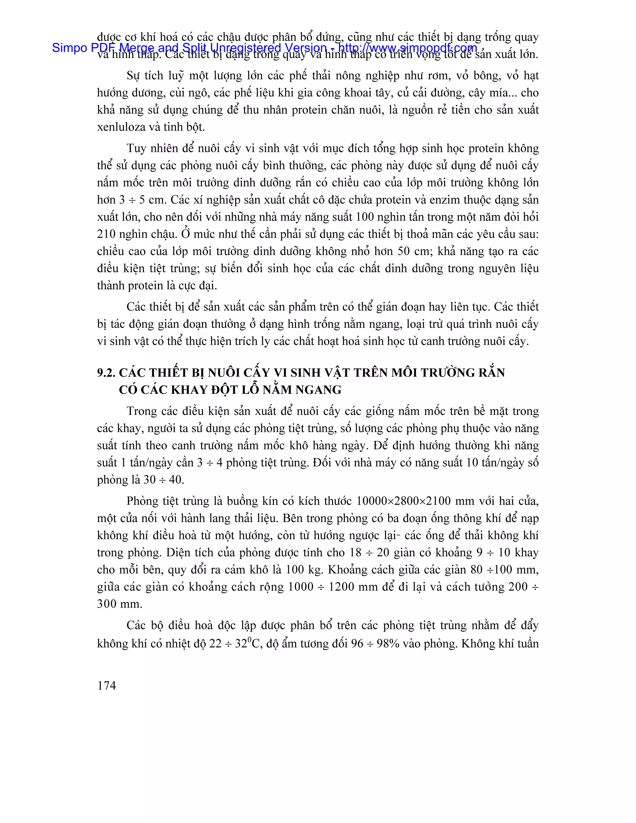 âæåüc cå khê hoaï coï caïc cháûu âæåüc phán bäø âæïng, cuîng nhæ caïc thiãút bë daûng träúng quay
Simpo PDF MergepandcSplittUnregistered quay vaì hçnh thaïp coï triãøn voüng täút âãø saín xuáút låïn.
       vaì hçnh thaï . Caï thiãú bë daûng träúng Version - http://www.simpopdf.com
               Sæû têch luyî mäüt læåüng låïn caïc phãú thaíi näng nghiãûp nhæ råm, voí bäng, voí haût
         hæåïng dæång, cuìi ngä, caïc phãú liãûu khi gia cäng khoai táy, cuí caíi âæåìng, cáy mêa... cho
         khaí nàng sæí duûng chuïng âãø thu nhán protein chàn nuäi, laì nguäön reí tiãön cho saín xuáút
         xenluloza vaì tinh bäüt.
                Tuy nhiãn âãø nuäi cáúy vi sinh váût våïi muûc âêch täøng håüp sinh hoüc protein khäng
         thãø sæí duûng caïc phoìng nuäi cáúy bçnh thæåìng, caïc phoìng naìy âæåüc sæí duûng âãø nuäi cáúy
         náúm mäúc trãn mäi træåìng dinh dæåîng ràõn coï chiãöu cao cuía låïp mäi træåìng khäng låïn
         hån 3 ÷ 5 cm. Caïc xê nghiãûp saín xuáút cháút cä âàûc chæïa protein vaì enzim thuäüc daûng saín
         xuáút låïn, cho nãn âäúi våïi nhæîng nhaì maïy nàng suáút 100 nghçn táún trong mäüt nàm âoìi hoíi
         210 nghçn cháûu. ÅÍ mæïc nhæ thãú cáön phaíi sæí duûng caïc thiãút bë thoaí maîn caïc yãu cáöu sau:
         chiãöu cao cuía låïp mäi træåìng dinh dæåîng khäng nhoí hån 50 cm; khaí nàng taûo ra caïc
         âiãöu kiãûn tiãût truìng; sæû biãún âäøi sinh hoüc cuía caïc cháút dinh dæåîng trong nguyãn liãûu
         thaình protein laì cæûc âaûi.
                Caïc thiãút bë âãø saín xuáút caïc saín pháøm trãn coï thãø giaïn âoaûn hay liãn tuûc. Caïc thiãút
         bë taïc âäüng giaïn âoaûn thæåìng åí daûng hçnh träúng nàòm ngang, loaûi træì quaï trçnh nuäi cáúy
         vi sinh váût coï thãø thæûc hiãûn trêch ly caïc cháút hoaût hoaï sinh hoüc tæì canh træåìng nuäi cáúy.

         9.2. CAÏC THIÃÚT BË NUÄI CÁÚY VI SINH VÁÛT TRÃN MÄI TRÆÅÌNG RÀÕN
              COÏ CAÏC KHAY ÂÄÜT LÄÙ NÀÒM NGANG
                Trong caïc âiãöu kiãûn saín xuáút âãø nuäi cáúy caïc giäúng náúm mäúc trãn bãö màût trong
         caïc khay, ngæåìi ta sæí duûng caïc phoìng tiãût truìng, säú læåüng caïc phoìng phuû thuäüc vaìo nàng
         suáút tênh theo canh træåìng náúm mäúc khä haìng ngaìy. Âãø âënh hæåïng thæåìng khi nàng
         suáút 1 táún/ngaìy cáön 3 ÷ 4 phoìng tiãût truìng. Âäúi våïi nhaì maïy coï nàng suáút 10 táún/ngaìy säú
         phoìng laì 30 ÷ 40.
               Phoìng tiãût truìng laì buäöng kên coï kêch thæåïc 10000×2800×2100 mm våïi hai cæía,
         mäüt cæía näúi våïi haình lang thaíi liãûu. Bãn trong phoìng coï ba âoaûn äúng thäng khê âãø naûp
         khäng khê âiãöu hoaì tæì mäüt hæåïng, coìn tæì hæåïng ngæåüc laûi- caïc äúng âãø thaíi khäng khê
         trong phoìng. Diãûn têch cuía phoìng âæåüc tênh cho 18 ÷ 20 giaìn coï khoaíng 9 ÷ 10 khay
         cho mäùi bãn, quy âäøi ra caïm khä laì 100 kg. Khoaíng caïch giæîa caïc giaìn 80 ÷100 mm,
         giæîa caïc giaìn coï khoaíng caïch räüng 1000 ÷ 1200 mm âãø âi laûi vaì caïch tæåìng 200 ÷
         300 mm.
              Caïc bäü âiãöu hoaì âäüc láûp âæåüc phán bäø trãn caïc phoìng tiãût truìng nhàòm âãø âáøy
         khäng khê coï nhiãût âäü 22 ÷ 320C, âäü áøm tæång âäúi 96 ÷ 98% vaìo phoìng. Khäng khê tuáön


         174
 