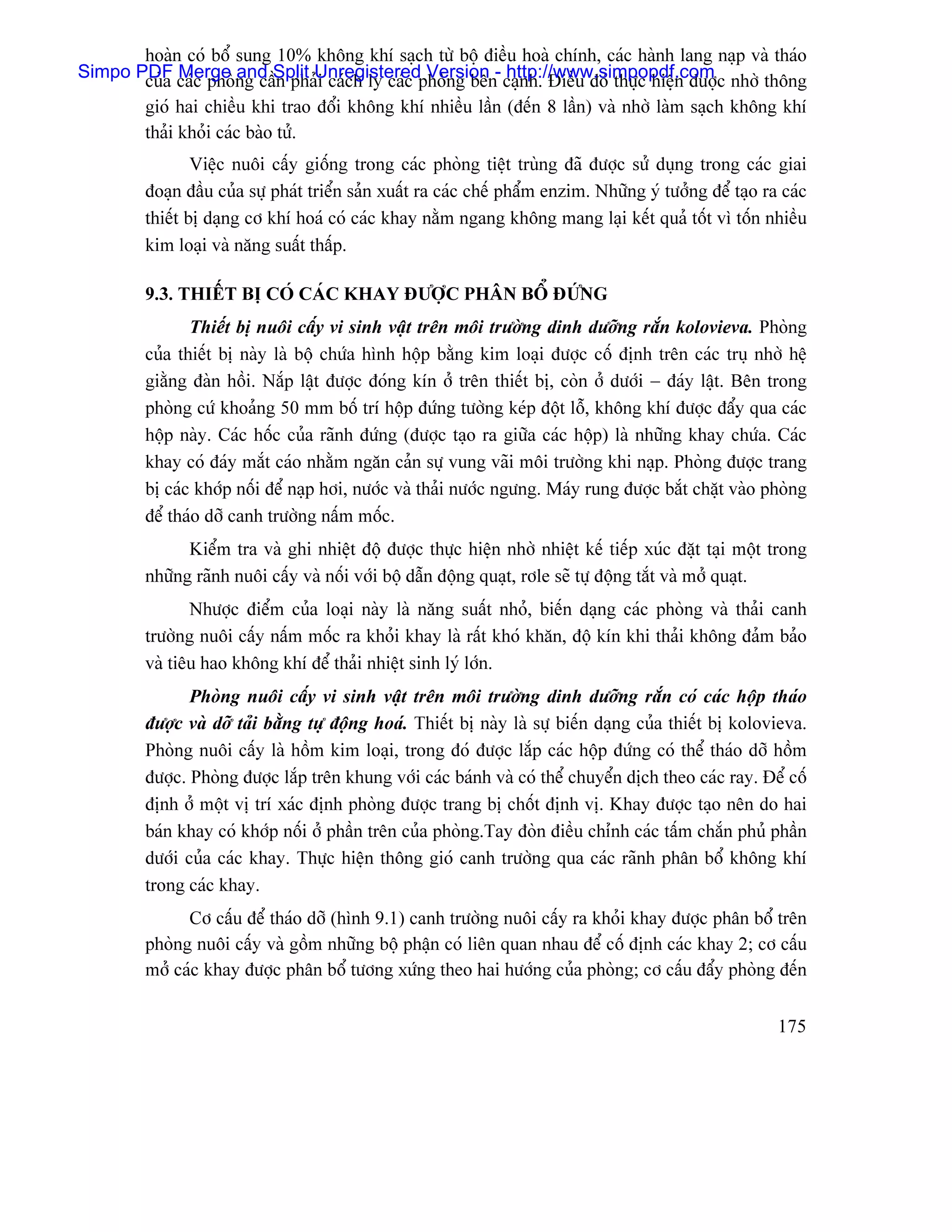 hoaìn coï bäø sung 10% khäng khê saûch tæì bäü âiãöu hoaì chênh, caïc haình lang naûp vaì thaïo
Simpo PDF caïc phoìng cáöSplit Unregisteredphoìng bãn- caûnh. Âiãöu âoï thæûc hiãûn âæåüc nhåì thäng
       cuía Merge and n phaíi caïch ly caïc Version http://www.simpopdf.com
         gioï hai chiãöu khi trao âäøi khäng khê nhiãöu láön (âãún 8 láön) vaì nhåì laìm saûch khäng khê
         thaíi khoíi caïc baìo tæí.
                 Viãûc nuäi cáúy giäúng trong caïc phoìng tiãût truìng âaî âæåüc sæí duûng trong caïc giai
         âoaûn âáöu cuía sæû phaït triãøn saín xuáút ra caïc chãú pháøm enzim. Nhæîng yï tæåíng âãø taûo ra caïc
         thiãút bë daûng cå khê hoaï coï caïc khay nàòm ngang khäng mang laûi kãút quaí täút vç täún nhiãöu
         kim loaûi vaì nàng suáút tháúp.

         9.3. THIÃÚT BË COÏ CAÏC KHAY ÂÆÅÜC PHÁN BÄØ ÂÆÏNG
                Thiãút bë nuäi cáúy vi sinh váût trãn mäi træåìng dinh dæåîng ràõn kolovieva. Phoìng
         cuía thiãút bë naìy laì bäü chæïa hçnh häüp bàòng kim loaûi âæåüc cäú âënh trãn caïc truû nhåì hãû
         giàòng âaìn häöi. Nàõp láût âæåüc âoïng kên åí trãn thiãút bë, coìn åí dæåïi − âaïy láût. Bãn trong
         phoìng cæï khoaíng 50 mm bäú trê häüp âæïng tæåìng keïp âäüt läù, khäng khê âæåüc âáøy qua caïc
         häüp naìy. Caïc häúc cuía raînh âæïng (âæåüc taûo ra giæîa caïc häüp) laì nhæîng khay chæïa. Caïc
         khay coï âaïy màõt caïo nhàòm ngàn caín sæû vung vaîi mäi træåìng khi naûp. Phoìng âæåüc trang
         bë caïc khåïp näúi âãø naûp håi, næåïc vaì thaíi næåïc ngæng. Maïy rung âæåüc bàõt chàût vaìo phoìng
         âãø thaïo dåî canh træåìng náúm mäúc.
               Kiãøm tra vaì ghi nhiãût âäü âæåüc thæûc hiãûn nhåì nhiãût kãú tiãúp xuïc âàût taûi mäüt trong
         nhæîng raînh nuäi cáúy vaì näúi våïi bäü dáùn âäüng quaût, råle seî tæû âäüng tàõt vaì måí quaût.
                Nhæåüc âiãøm cuía loaûi naìy laì nàng suáút nhoí, biãún daûng caïc phoìng vaì thaíi canh
         træåìng nuäi cáúy náúm mäúc ra khoíi khay laì ráút khoï khàn, âäü kên khi thaíi khäng âaím baío
         vaì tiãu hao khäng khê âãø thaíi nhiãût sinh lyï låïn.
                Phoìng nuäi cáúy vi sinh váût trãn mäi træåìng dinh dæåîng ràõn coï caïc häüp thaïo
         âæåüc vaì dåî taíi bàòng tæû âäüng hoaï. Thiãút bë naìy laì sæû biãún daûng cuía thiãút bë kolovieva.
         Phoìng nuäi cáúy laì häöm kim loaûi, trong âoï âæåüc làõp caïc häüp âæïng coï thãø thaïo dåî häöm
         âæåüc. Phoìng âæåüc làõp trãn khung våïi caïc baïnh vaì coï thãø chuyãøn dëch theo caïc ray. Âãø cäú
         âënh åí mäüt vë trê xaïc âënh phoìng âæåüc trang bë chäút âënh vë. Khay âæåüc taûo nãn do hai
         baïn khay coï khåïp näúi åí pháön trãn cuía phoìng.Tay âoìn âiãöu chènh caïc táúm chàõn phuí pháön
         dæåïi cuía caïc khay. Thæûc hiãûn thäng gioï canh træåìng qua caïc raînh phán bäø khäng khê
         trong caïc khay.
               Cå cáúu âãø thaïo dåî (hçnh 9.1) canh træåìng nuäi cáúy ra khoíi khay âæåüc phán bäø trãn
         phoìng nuäi cáúy vaì gäöm nhæîng bäü pháûn coï liãn quan nhau âãø cäú âënh caïc khay 2; cå cáúu
         måí caïc khay âæåüc phán bäø tæång xæïng theo hai hæåïng cuía phoìng; cå cáúu âáøy phoìng âãún


                                                                                                           175
 